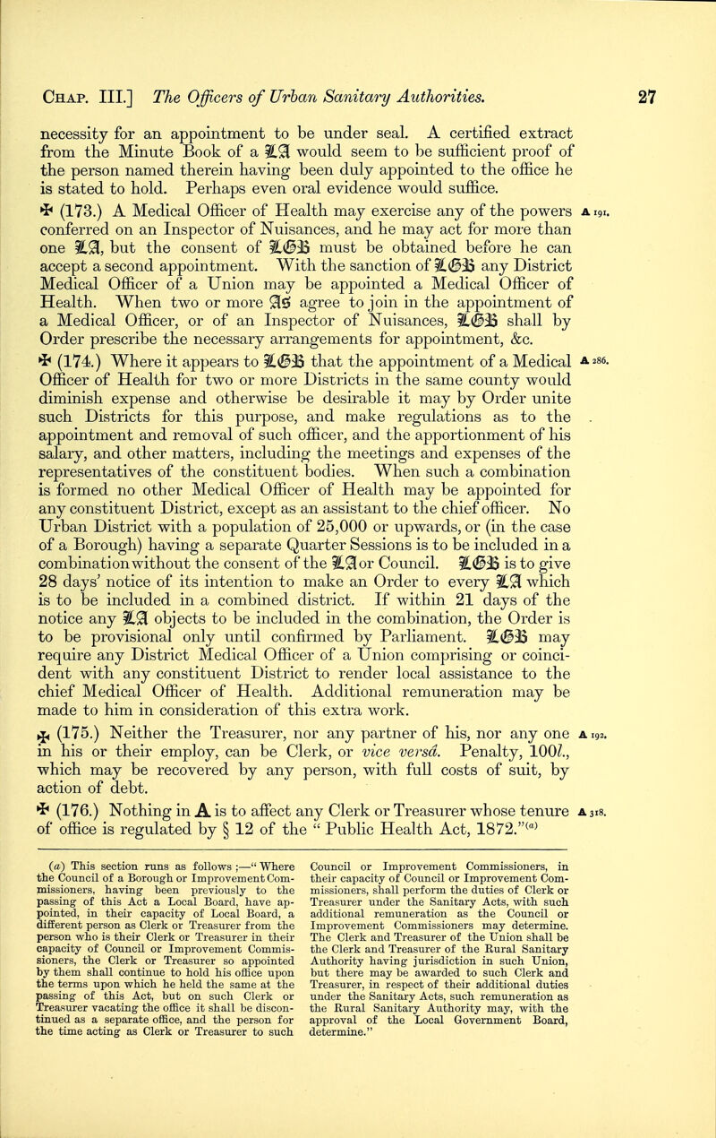 necessity for an appointment to be under seal. A certified extract from the Minute Book of a would seem to be sufficient proof of the person named therein having been duly appointed to the office he is stated to hold. Perhaps even oral evidence would suffice. •J* (173.) A Medical Officer of Health may exercise any of the powers a 191. conferred on an Inspector of Nuisances, and he may act for more than one but the consent of ^^33 must be obtained before he can accept a second appointment. With the sanction of l.<8iB any District Medical Officer of a Union may be appointed a Medical Officer of Health. When two or more 91^ agree to join in the appointment of a Medical Officer, or of an Inspector of Nuisances, shall by Order prescribe the necessary arrangements for appointment, &c. (174.) Where it appears to %,<Blif that the appointment of a Medical ^286. Of&cer of Health for two or more Districts in the same county would diminish expense and otherwise be desirable it may by Order unite such Districts for this purpose, and make regulations as to the . appointment and removal of such officer, and the apportionment of his salary, and other matters, including the meetings and expenses of the representatives of the constituent bodies. When such a combination is formed no other Medical Officer of Health may be appointed for any constituent District, except as an assistant to the chief officer. No Urban District with a population of 25,000 or upwards, or (in the case of a Borough) having a separate Quarter Sessions is to be included in a combination without the consent of the %^ov Council. iL(S3S is to give 28 days' notice of its intention to make an Order to every %^ which is to be included in a combined district. If within 21 days of the notice any objects to be included in the combination, the Order is to be provisional only until confirmed by Parliament. may require any District Medical Officer of a Union comprising or coinci- dent with any constituent District to render local assistance to the chief Medical Officer of Health. Additional remuneration may be made to him in consideration of this extra work. ^ (175.) Neither the Treasurer, nor any partner of his, nor any one a 192. in his or their employ, can be Clerk, or vice versa. Penalty, 100/., which may be recovered by any person, with fuU costs of suit, by action of debt. '^' (176.) Nothing in A is to affect any Clerk or Treasurer whose tenure a 318. of office is regulated by § 12 of the  Public Health Act, 1872.(> (a) This section runs as follows ;—■ Where the Council of a Borough or Improvement Com- missioners, having been previously to the passing of this Act a Local Board, have ap- pointed, in their capacity of Local Board, a different person as Clerk or Treasurer from the person who is their Clerk or Treasurer in their capacity of Council or Improvement Commis- sioners, the Clerk or Treasurer so appointed by them shall continue to hold his office upon the terms upon which he held the same at the passing of this Act, but on such Clerk or Treasurer vacating the ofiice it shall be discon- tinued as a separate ofiBce, and the person for the time acting as Clerk or Treasurer to such Council or Improvement Commissioners, in their capacity of Council or Improvement Com- missioners, shall perform the duties of Clerk or Treasurer under the Sanitary Acts, with such additional remuneration as the Council or Improvement Commissioners may determine. The Clerk and Treasurer of the Union shall be the Clerk and Treasurer of the Rural Sanitary Authority having jurisdiction in such Union, but there may be awarded to such Clerk and Treasurer, in respect of their additional duties under the Sanitary Acts, such remuneration as the Rural Sanitary Authority may, with the approval of the Local Government Board, determine.