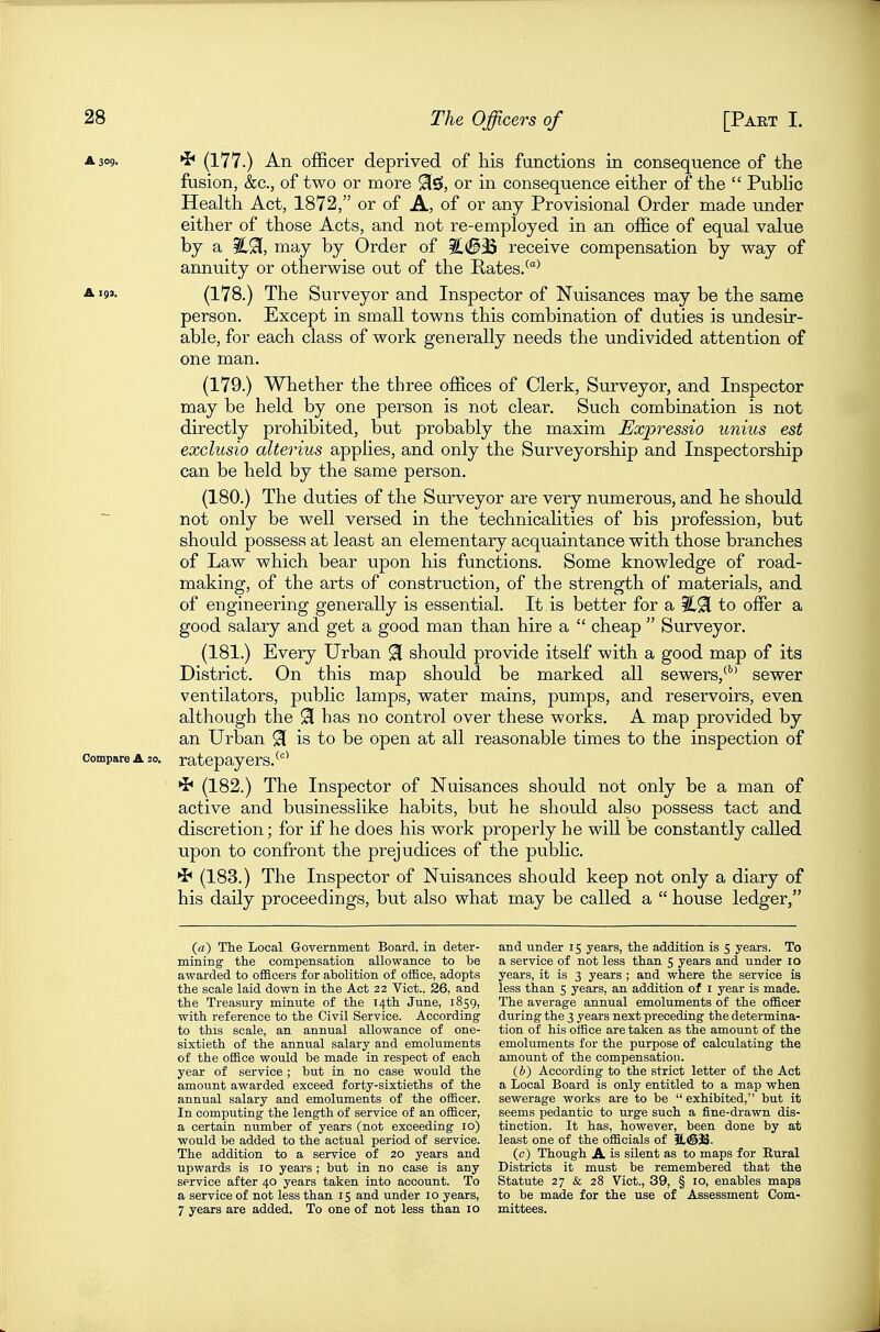 A 309. ^ (177.) An officer deprived of his functions in consequence of the fusion, &c., of two or more 9(0, or in consequence either of the  Pubhc Health Act, 1872, or of A, of or any Provisional Order made under either of those Acts, and not re-employed in an office of equal value by a ^91, may by Order of i!.(§iB receive compensation by way of annuity or otherwise out of the Rates/^ ^ '9'- (178.) The Surveyor and Inspector of Nuisances may be the same person. Except in small towns this combination of duties is undesir- able, for each class of work generally needs the undivided attention of one man. (179.) Whether the three offices of Clerk, Surveyor, and Inspector may be held by one person is not clear. Such combination is not directly prohibited, but probably the maxim Expressio unius est exclusio alterius applies, and only the Surveyorship and Inspectorship can be held by the same person. (180.) The duties of the Surveyor are very numerous, and he should not only be well versed in the technicalities of his profession, but should possess at least an elementary acquaintance with those branches of Law which bear upon his functions. Some knowledge of road- making, of the arts of construction, of the strength of materials, and of engineering generally is essential. It is better for a to offer a good salary and get a good man than hire a  cheap  Surveyor. (181.) Every Urban 91 should provide itself with a good map of its District. On this map should be marked all sewers,^' sewer ventilators, public lamps, water mains, pumps, and reservoirs, even although the ^ has no control over these works. A map provided by an Urban 91 is to be open at all reasonable times to the inspection of Compare A 20. ratepayers. ^'^^ ^ (182.) The Inspector of Nuisances should not only be a man of active and businesslike habits, but he should also possess tact and discretion; for if he does his work properly he will be constantly called upon to confront the prejudices of the public. ^< (183.) The Inspector of Nuisances should keep not only a diary of his daily proceedings, but also what may be called a  house ledger, («) The Local Government Board, in deter- mining the compensation allowance to be awarded to officers for abolition of office, adopts the scale laid down in the Act 22 Vict.. 26, and the Treasury minute of the 14th June, 1859, with reference to the Civil Service. According to this scale, an annual allowance of one- sixtieth of the annual salary and emoluments of the office would be made in respect of each year of service ; but in no case would the amount awarded exceed forty-sixtieths of the annual salary and emoluments of the officer. In computing the length of service of an officer, a certain number of years (not exceeding 10) would be added to the actual period of service. The addition to a service of 20 years and upwards is 10 years ; but in no case is any service after 40 years taken into account. To a service of not less than 15 and under 10 years, 7 years are added. To one of not less than 10 and under 15 years, the addition is 5 years. To a service of not less than 5 years and under 10 years, it is 3 years ; and where the service is less than 5 years, an addition of I year is made. The average annual emoluments of the officer during the 3 years next preceding the determina- tion of his office are taken as the amount of the emoluments for the purpose of calculating the amount of the compensation. (J)) According to the strict letter of the Act a Local Board is only entitled to a map when sewerage works are to be  exhibited, but it seems pedantic to urge such a fine-drawn dis- tinction. It has, however, been done by at least one of the officials of IL(@33. (c) Though A is silent as to maps for Eural Districts it must be remembered that the Statute 27 &; 28 Vict., 39, § 10, enables maps to be made for the use of Assessment Com- mittees.