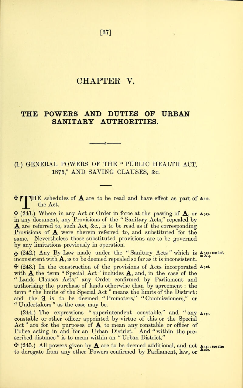 [37] OHAPTEK y. THE POWERS AND DUTIES OF URBAN SANITARY AUTHORITIES. (1.) GENERAL POWERS OF THE  PUBLIC HEALTH ACT, 1875, AND SAVING CLAUSES, &c. •J* nr^HE schedules of A are to be read and have effect as part of a 317. _|_ the Act. ^ (241.) Where in any Act or Order in force at the passing of A, or a 313. in any document, any Provisions of the  Sanitary Acts, repealed by A are referred to, such Act, &c., is to be read as if the corresponding Provisions of A were therein referred to, and substituted for the same. Nevertheless those substituted provisions are to be governed by any limitations previously in operation. >i< (242.) Any By-Law made under the Sanitary Acts  which is A^s:seedef. inconsistent with A, is to be deemed repealed so far as it is inconsistent. •J^ (243.) In the construction of the provisions of Acts incorporated a 316. with A the term  Special Act includes A, and, in the case of the  Lands Clauses Acts, any Order confirmed by Parliament and authorising the purchase of lands otherwise than by agreement : the term  the limits of the Special Act  means the limits of the District: and the 91 is to be deemed  Promoters,  Commissioners, or  Undertakers  as the case may be. (244.) The expressions superintendent constable, and any ai?i. constable or other officer appointed by virtue of this or the Special Act are for the purposes of A to mean any constable or officer of Police acting in and for an Urban District. And  within the pre- scribed distance  is to mean within an  Urban District. (245.) All powers given by A are to be deemed additional, and not a341: see also to derogate from any other Powers confirmed by Parliament, law, or