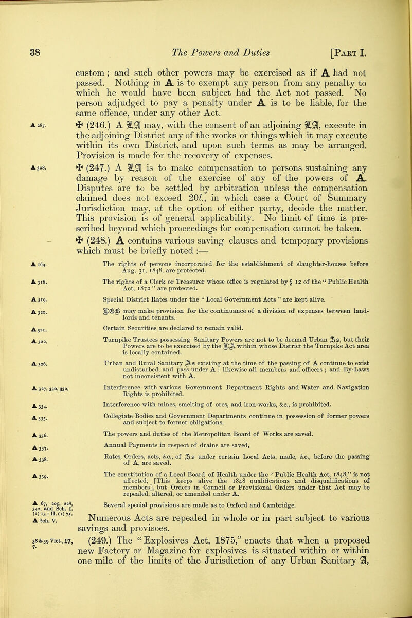 custom; and such other powers may be exercised as if A had not passed. Nothing in A is to exempt any person from any penalty to which he would have been subject had the Act not passed. No person adjudged to pay a penalty under A is to be liable, for the same offence, under any other Act. A28S. (246.) A may, with the consent of an adjoining execute in the adjoining District any of the works or things which it may execute within its own District, and upon such terms as may be arranged. Provision is made for the recovery of expenses. A308. »J< (247.) A is to make compensation to persons sustaining any damage by reason of the exercise of any of the powers of A. Disputes are to be settled by arbitration unless the compensation claimed does not exceed 20?., in which Court of Summary- Jurisdiction may, at the option of either party, decide the matter. This provision is of general applicability. No limit of time is pre- scribed beyond which proceedings for compensation cannot be taken. ^ (248.) A contains various saving clauses and temporary provisions which must be briefly noted :— A 169. The rights of persons incorporated for the establishment of slaughter-houses before Aug. 31, 1848, are protected. A 318. The rights of a Clerk or Treasurer whose office is regulated by § 12 of the  Public Health Act, 1872  are protected. A 319. Special District Rates under the  Local Government Acts  are kept alive. A 320. 1^®^ may make provision for the continuance of a division, of expenses between land- lords and tenants. A321. Certain Securities are declared to remain valid. A 322. Turnpike Trustees possessing Sanitary Powers are not to be deemed Urban ^s, but their Powers are to be exercised by the within whose District the Turnpike Act area is locally contained. A 326. Urban and Rural Sanitary existing at the time of the passing of A continue to exist undisturbed, and pass under A : likewise all members and officers ; and By-Laws not inconsistent with A. A325,330,332. Interference with various Government Department Rights and Water and Navigation Rights is prohibited. A 334. Interference with mines, smelting of ores, and iron-works, &c., is prohibited. ^ Collegiate Bodies and Government Departments continue in possession of former powers and subject to former obligations. A 336. The powers and duties of the Metropolitan Board of Works are saved. ^ Annual Payments in respect of drains are saved. ^ g Rates, Orders, acts, &c., of ^0 under certain Local Acts, made, &c., before the passing of A, are saved. A 339. The constitution of a Local Board of Health under the  Public Health Act, 1848, is not affected, [This keeps alive the 1848 qualifications and disqualifications of members], but Orders in Council or Provisional Orders under that Act may be repealed, altered, or amended under A. ^2*a'ndsch'^l' Several special provisions are made as to Oxford and Cambridge. ASoh.v.^'^'^ Numerous Acts are repealed in whole or in part subject to various savings and provisoes. 38&39Vict, 17, (249.) The Explosives Act, 1875, enacts that when a proposed new Factory or Magazine for explosives is situated within or within one mile of the limits of the Jurisdiction of any Urban Sanitary 91,