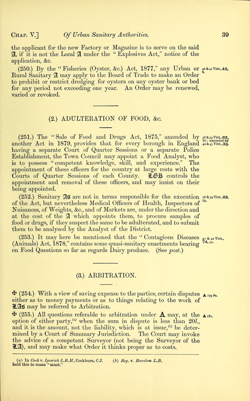 the applicant for the new Factory or Magazine is to serve on the said 91, if it is not the Local 91 under the  Explosives Act, notice of the application, &c. (250.) By the  Fisheries (Oyster, &c.) Act, 1877, any Urban or 40&4ivia.,42, Rural Sanitary 91 may apply to the Board of Trade to make an Order to prohibit or restrict dredging for oysters on any oyster bank or bed for any period not exceeding one year. An Order may be renewed, varied or revoked. (2.) ADULTERATION OF FOOD, &c. (251.) The  Sale of Food and Drugs Act, 1875, amended by 38&39vict.,63, another Act in 1879, provides that for every borough in England 42&43Viot!,3a having a separate Court of Quarter Sessions or a separate Police Establishment, the Town Council may appoint a Food Analyst, who is to possess  competent knowledge, skill, and experience. The appointment of these officers for the country at large rests with the Courts of Quarter Sessions of each County. ^(S^ controls the appointment and removal of these officers, and may insist on their being appointed. (252.) Sanitary 02! are not in terms responsible for the execution 38&39Vict.,63. of the Act, but nevertheless Medical Officers of Health, Inspectors of Nuisances, of Weights, &c., and of Markets are, under the direction and at the cost of the 91 which appoints them, to procure samples of food or drugs, if they suspect the same to be adulterated, and to submit them to be analysed by the Analyst of the District. (253.) It may here be mentioned that the Contagious Diseases 4i&42Vict., (Animals) Act, 1878, contains some quasi-sanitary enactments bearing on Food Questions so far as regards Dairy produce. (See post.) (3.) ARBITRATION. •J* (254.) With a view of saving expense to the parties, certain disputes a 179-1 either as to money payments or as to things relating to the work of may be referred to Arbitration. (255.) All questions referable to arbitratiou under A may, at the aisi. option of either party,when the sum in dispute is less than '2,01., and it is the amount, not the liability, which is at issue,*^^ be deter- mined by a Court of Summary Jurisdiction. The Court may invoke the advice of a competent Surveyor (not being the Surveyor of the %^), and may make what Order it thinks proper as to costs. («) In CookY. fysmich L.B.H.,CockbvirD.,C.3. (J) Meg. v. Burslem L.B, held this to mean must.