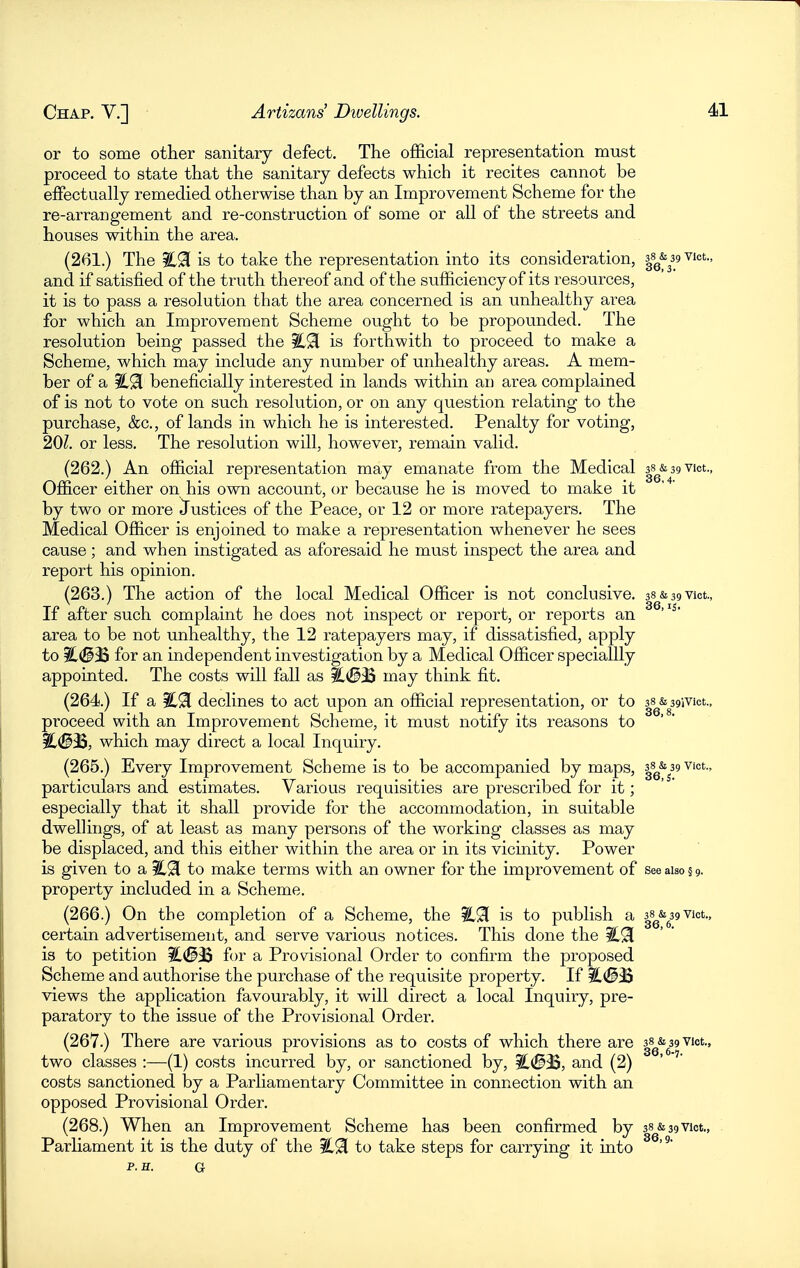 or to some other sanitary defect. The official representation must proceed to state that the sanitary defects which it recites cannot be effectually remedied otherwise than by an Improvement Scheme for the re-arrangement and re-construction of some or all of the streets and houses within the area. (261.) The iC9[ is to take the representation into its consideration, ss^-s^ m vict., and if satisfied of the truth thereof and of the sufficiency of its resources, it is to pass a resolution that the area concerned is an unhealthy area for which an Improvement Scheme ought to be propounded. The resolution being passed the ?CSl is forthwith to proceed to make a Scheme, which may include any number of unhealthy areas. A mem- ber of a beneficially interested in lands within an area complained of is not to vote on such resolution, or on any question relating to the purchase, &c., of lands in which he is interested. Penalty for voting, 201. or less. The resolution will, however, remain valid. (262.) An official representation may emanate from the Medical ss^&agVict., Officer either on his own account, or because he is moved to make it by two or more Justices of the Peace, or 12 or more ratepayers. The Medical Officer is enjoined to make a representation whenever he sees cause; and when instigated as aforesaid he must inspect the area and report his opinion. (263.) The action of the local Medical Officer is not conclusive, ss&sgvict., If after such complaint he does not inspect or report, or reports an area to be not unhealthy, the 12 ratepayers may, if dissatisfied, apply to ^(§33 for an independent investigation by a Medical Officer speciallly appointed. The costs will fall as %(3M may think fit. (264.) If a ?C9[ declines to act upon an official representation, or to ss&sgivict., proceed with an Improvement Scheme, it must notify its reasons to ^(SiB, which may direct a local Inquiry. (265.) Every Improvement Scheme is to be accompanied by maps, |8^&^39 vict.. particulars and estimates. Various requisities are prescribed for it; especially that it shall provide for the accommodation, in suitable dwellings, of at least as many persons of the working classes as may be displaced, and this either within the area or in its vicinity. Power is given to a iL9[ to make terms with an owner for the improvement of see also § g. property included in a Scheme. (266.) On the completion of a Scheme, the il^l is to publish a ^^g^'g^g vict., certain advertisement, and serve various notices. This done the is to petition %(B^ for a Provisional Order to confirm the proposed Scheme and authorise the purchase of the requisite property. If i[#jB views the application favourably, it will direct a local Inquiry, pre- paratory to the issue of the Provisional Order. (267.) There are various provisions as to costs of which there are |^g\39Viot., two classes :—(1) costs incurred by, or sanctioned by, ?C(S33, and (2) costs sanctioned by a Parliamentary Committee in connection with an opposed Provisional Order. (268.) When an Improvement Scheme has been confirmed by 38&39Viot., Parliament it is the duty of the to take steps for carrying it into p. H. G