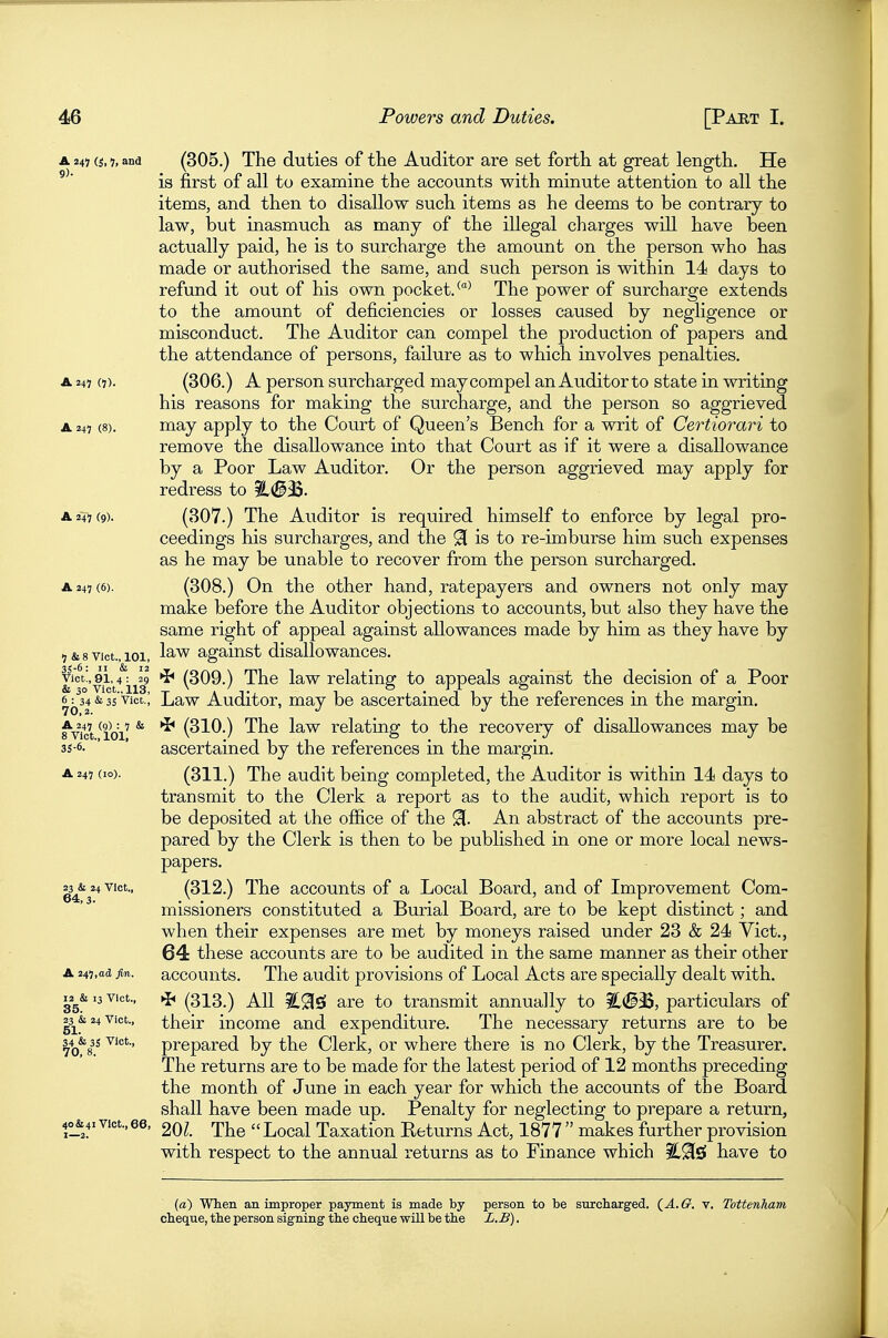 A 247 (s, 7, and (305.) The duties of the Auditor are Set forth at great length. He is first of all to examine the accounts with minute attention to all the items, and then to disallow such items as he deems to be contrary to law, but inasmuch as many of the illegal charges will have been actually paid, he is to surcharge the amount on the person who has made or authorised the same, and such person is within 14 days to refund it out of his own pocket. The power of surcharge extends to the amount of deficiencies or losses caused by negligence or misconduct. The Auditor can compel the production of papers and the attendance of persons, failure as to which involves penalties. A 247 (7). (306.) A person surcharged may compel an Auditor to state in writing his reasons for making the surcharge, and the person so aggrieved A 247 (8). may apply to the Court of Queen's Bench for a writ of Certiorari to remove the disallowance into that Court as if it were a disallowance by a Poor Law Auditor. Or the person aggrieved may apply for redress to ^(^3$. A 247 (9). (307.) The Auditor is required himself to enforce by legal pro- ceedings his surcharges, and the ^ is to re-imburse him such expenses as he may be unable to recover from the person surcharged. A 247 (6). (308.) On the other hand, ratepayers and owners not only may make before the Auditor objections to accounts, but also they have the same right of appeal against allowances made by him as they have by 7 & 8 Vict., 101, IS'W against disallowances. Vict!, 91,4: 29 *b (309.) The law relatinof to appeals against the decision of a Poor & 30 Vict., 113, ^ ' . o ^ r JT o 6^34&35'Vict.; Law Auditor, may be ascertained by the references in the margin. fvict ^101' ^ (310.) The law relating to the recovery of disallowances may be 35-6. ' ' ascertained by the references in the margin. A 247 (10). (311.) The audit being completed, the Auditor is within 14 days to transmit to the Clerk a report as to the audit, which report is to be deposited at the office of the 91. An abstract of the accounts pre- pared by the Clerk is then to be published in one or more local news- papers. ^3^& 24 Vict., (312.) The accounts of a Local Board, and of Improvement Com- missioners constituted a Burial Board, are to be kept distinct; and when their expenses are met by moneys raised under 23 & 24 Vict., 64 these accounts are to be audited in the same manner as their other A 247,ad fin. accounts. The audit provisions of Local Acts are specially dealt with. ^2^& 13 Vict., ►J* (313.) All are to transmit annually to particulars of 23^&24Vict., their income and expenditure. The necessary returns are to be i^o'k prepared by the Clerk, or where there is no Clerk, by the Treasurer. The returns are to be made for the latest period of 12 months preceding the month of June in each year for which the accounts of the Board shall have been made up. Penalty for neglecting to prepare a return, 20Z. The Local Taxation Returns Act, 1877  makes further provision with respect to the annual returns as to Finance which have to 40 & 41 Vict., 66, 1—2. (a) When an improper payment is made by person to be surcliarged, (^A.G. v. Tottenham cheque, the person signing the cheque will be the L.B).