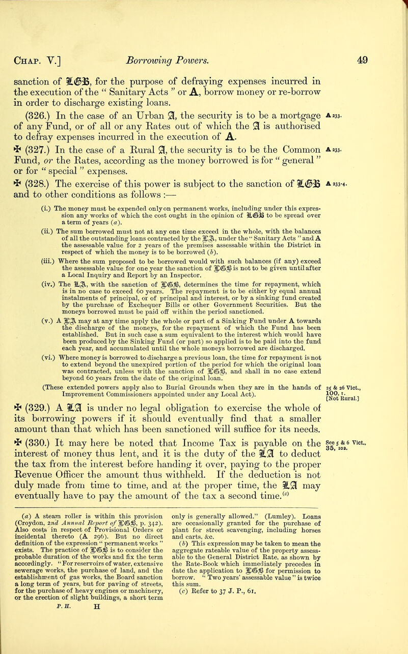 sanction of %.<B^, for the purpose of defraying expenses incurred in the execution of the  Sanitary Acts  or A, borrow money or re-borrow in order to discharge existing loans. (326.) In the case of an Urban 91, the security is to be a mortgage a 233. of any Fund, or of all or any Rates out of which the 91 is authorised to defray expenses incurred in the execution of A. •J* (327.) In the case of a Rural % the security is to be the Common a233. Fund, or the Rates, according as the money borrowed is for  general  or for  special  expenses. (328.) The exercise of this power is subject to the sanction of ?L(S3S a 233-4. and to other conditions as follows :— (i.) The money must be expended only on permanent works, including' under this expres- sion any works of which the cost ought in the opinion of to be spread over a term of years (a). (ii.) The sum borrowed must not at any one time exceed in the whole, with the balances of all the outstanding loans contracted by the ^3^, under the  Sanitary Acts  and A the assessable value for 2 years of the premises assessable within the District in respect of which the money is to be borrowed (h). (iii.) Where the sum proposed to be borrowed would with such balances (if any) exceed the assessable value for one year the sanction of is not to be given until after a Local Inquiry and Report by an Inspector. (iv.) The IL^, with the sanction of J!®^, determines the time for repayment, which is in no case to exceed 60 years. The repayment is to be either by equal annual instalments of principal, or of principal and interest, or by a sinking fund created by the purchase of Exchequer Bills or other Government Securities. But the moneys borrowed must be paid off within the period sanctioned. (v.) A may at any time apply the whole or part of a Sinking Fund under A towards the discharge of the moneys, for the repayment of which the Fund has been established. But in such case a sum equivalent to the interest which would have been produced by the Sinking Fund (or part) so applied is to be paid into the fund each year, and accumulated until the whole moneys borrowed are discharged. (vi.) Where money is borrowed to discharge a previous loan, the time for repayment is not to extend beyond the unexpired portion of the period for which the original loan was contracted, unless with the sanction of and shall in no case extend beyond 60 years from the date of the original loan. (These extended powers apply also to Burial Grounds when they are in the hands of 25 & 26 Vict,, Improvement Commissioners appointed under any Local Act). [Not Rural ] ^ (329.) A %M is under no legal obligation to exercise the whole of its borrowing powers if it should eventually find that a smaller amount than that which has been sanctioned will sufl&ce for its needs. ^ (330.) It may here be noted that Income Tax is payable on the I5 ^j^,* interest of money thus lent, and it is the duty of the to deduct the tax from the interest before handing it over, paying to the proper Revenue Officer the amount thus withheld. If the deduction is not duly made from time to time, and at the proper time, the %^ may eventually have to pay the amount of the tax a second time.^''^ (a) A steam roller is within this provision (Croydon, 2nd Annual Brport of^(^^, p. 342). Also costs in respect of Provisional Orders or incidental thereto (A 296). But no direct definition of the expression  permanent works  exists. The practice of is to consider the probable duration of the works and fix the term accordingly.  For reservoirs of water, extensive sewerage works, the purchase of land, and the establishment of gas works, the Board sanction a long term of years, but for paving of streets, for the purchase of heavy engines or machinery, or the erection of slight buildings, a short term P. H. H only is generally allowed. (Lumley). Loans are occasionally granted for the purchase of plant for street scavenging, including horses and carts, .fee. (h) This expression may be taken to mean the aggregate rateable value of the property assess- able to the General District Rate, as shown by the Rate-Book which immediately precedes in date the application to ^(©^ for permission to borrow. '■ Two years' assessable value  is twice this sum. (c) Refer to 37 J. P., 61.