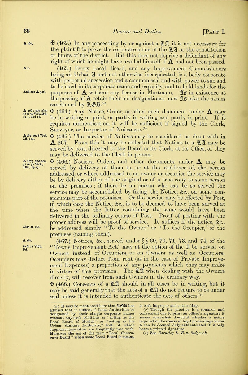 A 260. >b (462.) In any proceeding by or against a iC9[, it is not necessary for the plaintiff to prove the corporate name of the %^ or the constitution or hmits of the district. But this does not deprive a defendant of any right of which he might have availed himself if A had not been passed. ^1- (463.) Every Local Board, and any Improvement Commissioners being an Urban 91 and not otherwise incorporated, is a body corporate with perpetual succession and a common seal and with power to sue and to be sued in its corporate name and capacity, and to hold lands for the And see A 326. purposes of A without any license in Mortmain. ^5 in existence at the passing of A retain their old designations; new 9i£f take the names sanctioned by ^(§35.^'^^ %ktg\\ct.%Q *^ (4^64.) Any Notice, Order, or other such document under A may 24-5, and 28. writing or print, or partly in writing and partly in print. If it requires authentication, it will be sufficient if signed by the Clerk, Surveyor, or Inspector of Nuisances/''^ ^fi34?^^^'°*' ^ (465.) The service of Notices may be considered as dealt with in A 267. From this it may be collected that Notices to a %^ may be served by post, directed to the Board or its Clerk, at its Office, or they may be delivered to the Clerk in person. ^&32v°ct^^^ *^ (466.) Notices, Orders, and other documents under A may be 130, ij-n, ' served by delivery of them to, or at the residence of, the person addressed, or where addressed to an owner or occupier the service may be by delivery either of the original or of a true copy to some person on the premises ; if there be no person who can be so served the service may be accomplished by fixing the Notice, &c., on some con- spicuous part of the premises. Or the service may be effected by Post, in which case the Notice, &c., is to be deemed to have been served at the time when the letter containing the same would have been delivered in the ordinary course of Post. Proof of posting with the proper address will be proof of service. It suffices if the notice, &c., AisoAaao. addressed simply To the Owner, or To the Occupier, of the premises (naming them). A (467.) Notices, &c., served under § § 69, 70, 71, 73, and 74, of the 10 h II Vict., Towns Improvement Act, may at the option of the 91 be served on Owners instead of Occupiers, or on Owners as well as Occupiers. Occupiers may deduct from rent (as in the case of Private Improve- ment Expenses) a proportion of any payments which they may make in virtue of this provision. The C9[ when dealing with the Owners directly, will recover from such Owners in the ordinary way. ^ (468.) Consents of a should in all cases be in writing, but it may be said generally that the acts of a %^ do not require to be under seal unless it is intended to authenticate the acts of others. (a) It may be mentioned here that iL(S3S has is both improper and misleading, advised that it suffices if Local Authorities be (b) Though the practice is a common and designated by their simple corporate names convenient one to print an officer's signature it ■without anj' such additions as '' acting as the seems somevi'hat doubtful w^hether a notice Local Board of Health or acting as the required in the course of legal proceedings under Urban Sanitary Authority, both of which A can be deemed duly authenticated if it only supplementary titles are frequently met with, bears a printed signature. Moreover the use of the term  Local Govern- (c) See Barnsleij L. B. v. Sedgwick, ment Board  when some Local Board is meant,