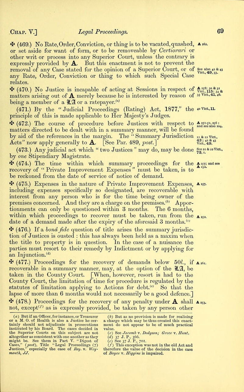 *i< (469.) No Rate, Order, Conviction, or thing is to be vacated, quashed, a 262. or set aside for want of form, or to be removeable by Certiorari or other writ or process into any Superior Court, unless the contrary is expressly provided by A. But this enactment is not to prevent the removal of any Case stated for the opinion of a Superior Court, or of see^aiao^43 & 43 any Rate, Order, Conviction or thing to which such Special Case relates. (470.) No Justice is incapable of acting at Sessions in respect of Vict!ii5f34'& matters arising out of A merely because he is interested by reason of 35 vict.,41,46. being a member of a or a ratepayer. ^^ (471.) By the Judicial Proceedings (Rating) Act, 1877, the 4ovict.,ii. principle of this is made applicable to Her Majesty's Judges. •i< (472.) The course of procedure before Justices with respect to ^^^gef^'igfii^, matters directed to be dealt with in a summary manner, will be found by aid of the references in the margin. The  Summary Jurisdiction n&iavict., Acts now apply generally to A. [See Par. 489, post J] viot.,'*49.'*^ (473.) Any judicial act which  two Justices  may do, may be done S|e2i&22Viot., by one Stipendiary Magistrate. *i* (474.) The time within which summary proceedings for the a 255; and see recovery of  Private Improvement Expenses  must be taken, is to be reckoned from the date of service of notice of demand, •J* (475.) Expenses in the nature of Private Improvement Expenses, a 257. including expenses specifically so designated, are recoverable with interest from any person who is for the time being owner of the premises concerned. And they are a charge on the premises,^''' Appor- tionments can only be questioned within 3 months. The 6 months, within which proceedings to recover must be taken, run from the a 252. date of a demand made after the expiry of the aforesaid 3 months.^''-' *^ (476.) If a bond fide question of title arises the summary jurisdic- tion of Justices is ousted : this has always been held as a maxim when the title to property is in question. In the case of a nuisance the parties must resort to their remedy by Indictment or by applying for an Injunction,''*^ *^ (477.) Proceedings for the recovery of demands below 50Z., if a261. recoverable in a summary manner, may, at the option of the iC91, be taken in the County Court. [When, however, resort is had to the County Court, the limitation of time for procedure is regulated by the statutes of limitation applying to Actions for debt.*^ So that the lapse of more than 6 months would not necessarily be a good defence.] ^ (478.) Proceedings for the recovery of any penalty under A shall a 2^3. not, except'-^^ as is expressly provided, be taken by any person other (a) But if an Officer, for instance, or Treasurer (b) But as no provision is made for realising or a M. 0. of Health is also a Justice he cer- a charge which may be thus created this enact- tainly should not adjudicate in prosecutions ment do not appear to be of much practical instituted by his Board. The cases decided in value. the Superior Courts on this subject are not (c) See Jacomh v. Dodgson; Grcee v. Hunt, altogether as consistent with one another as they (d) 37 J. P., 366. might be. See them in Part V. Digest of (e) See 37 J. P., 701. Cases, iijost), Title Legal Proceedings (7) (/) This exception was not in the old Act and Justices, especially the case of Reg. v. Wey- therefore the value of the decision in the case mouth, JJ. of Boyce v. Higgins is impaired.