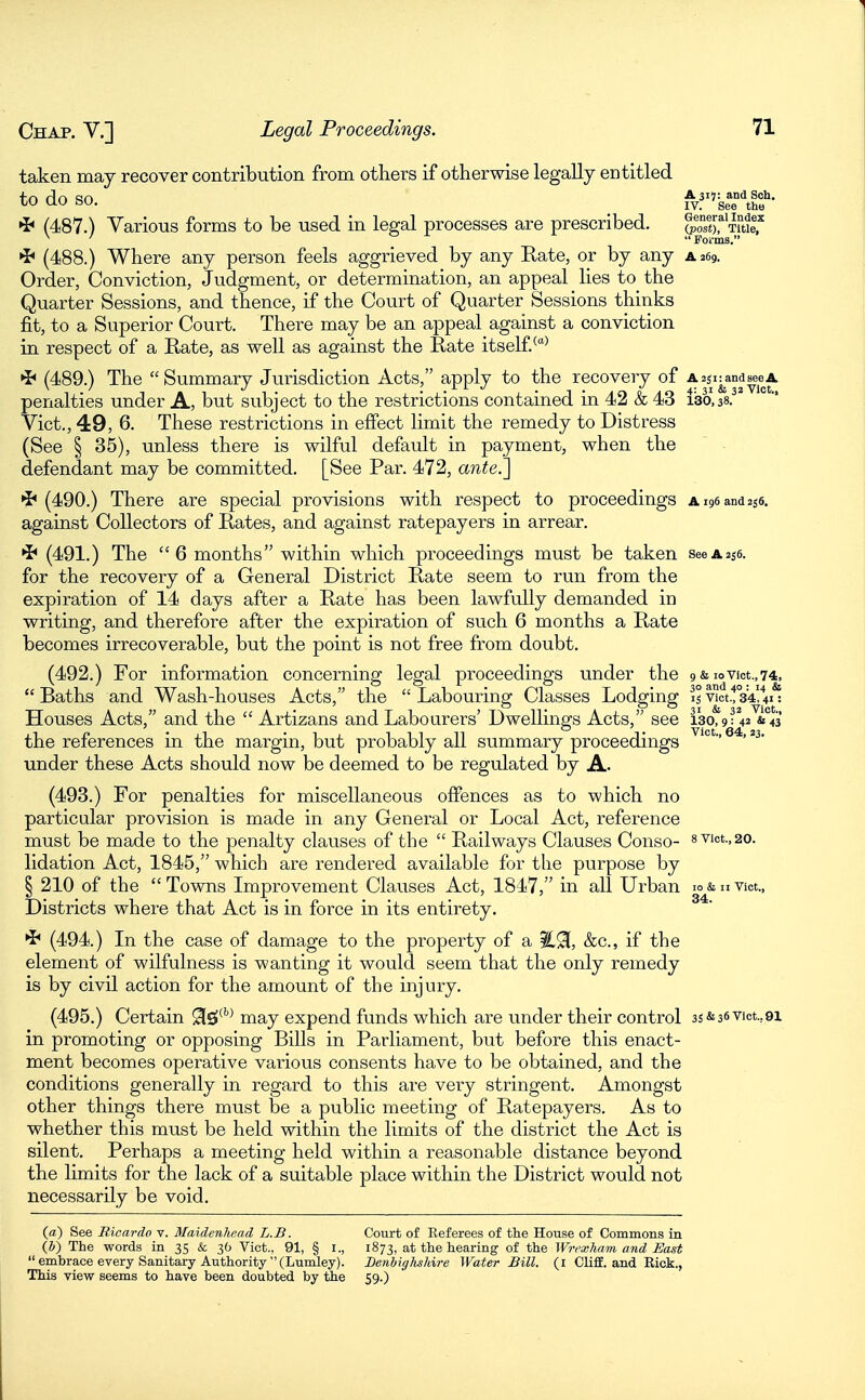 taken may recover contribution from others if otherwise legally entitled fn rln csn A 315: and Sch. to ao bO. IV. See the *b (487.) Various forms to be used in legal processes are prescribed. Tmlf ^ '  Forms. (488.) Where any person feels aggrieved by any Rate, or by any a 269. Order, Conviction, Judgment, or determination, an appeal lies to the Quarter Sessions, and thence, if the Court of Quarter Sessions thinks fit, to a Superior Court. There may be an appeal against a conviction in respect of a Rate, as well as against the Rate itself.^^ (489.) The Summary Jurisdiction Acts, apply to the recovery of Aaji^and^eA penalties under A, but subject to the restrictions contained in 42 & 43 130,38. Vict., 49, 6. These restrictions in effect limit the remedy to Distress (See § 35), unless there is wilful default in payment, when the defendant may be committed. [See Par. 472, ante.^ •i* (490.) There are special provisions with respect to proceedings Ai96and2i6. against Collectors of Rates, and against ratepayers in arrear. ^ (491.) The  6 months within which proceedings must be taken see a256. for the recovery of a General District Rate seem to run from the expiration of 14 days after a Rate has been lawfully demanded in writing, and therefore after the expiration of such 6 months a Rate becomes irrecoverable, but the point is not free from doubt. (492.) For information concerning legal proceedings under the 9 & ioVict.,74, Baths and Wash-houses Acts, the Labouring Classes Lodging i;vict.'!°34!V: Houses Acts, and the  Artizans and Labourers' Dwellings Acts, see i3o,9?42 &°43 the references in the margin, but probably all summary proceedings '° ' under these Acts should now be deemed to be regulated by A. (493.) For penalties for miscellaneous oflPences as to which no particular provision is made in any General or Local Act, reference must be made to the penalty clauses of the  Railways Clauses Conso- 8vict.,20. lidation Act, 1845, which are rendered available for the purpose by § 210 of the Towns Improvement Clauses Act, 1847, in all Urban lo&nvict., Districts whei-e that Act is in force in its entirety. (494.) In the case of damage to the property of a &c., if the element of wilfulness is wanting it would seem that the only remedy is by civil action for the amount of the injury. (495.) Certain 91s»*''^ may expend funds which are under their control 35&36vict.,9i in promoting or opposing Bills in Parliament, but before this enact- ment becomes operative various consents have to be obtained, and the conditions generally in regard to this are very stringent. Amongst other things there must be a public meeting of Ratepayers. As to whether this must be held within the limits of the district the Act is silent. Perhaps a meeting held within a reasonable distance beyond the limits for the lack of a suitable place within the District would not necessarily be void. (a) See Ricardo v. Maidenhead L.B. Court of Referees of the House of Commons in (&) The words in 35 & 36 Vict., 91, § I., 1873, at the hearing of the Wrexham and East  embrace every Sanitary Authority (Lumley). Benhiglishire Water Bill, (i ClifiE. and Rick., This view seems to have been doubted by the 59.)