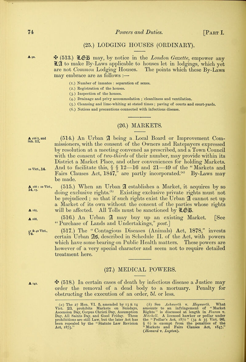 (25.) LODGING HOUSES (OEDINAEY). *i* (513.) %<B^ may, by notice in the London Gazette, empower any to make By-Laws applicable to houses let in lodgings, which yet are not Common Lodging Houses. The points which these By-Laws may embrace £11*6 9jS follows :—' (i.) Number of inmates : separation of sexes. (2.) Registration of the houses. (3.) Inspection of the houses. (4.) Drainage and privy accommodation ; cleanliness and ventilation. (5.) Cleansing and lime-whiting at stated times ; paving of courts and court-yards. (6.) Notices and precautions connected with infectious disease. (26.) MAEKETS. (514.) An Urban ^ being a Local Board or Improvement Com- missioners, with the consent of the Owners and Eatepayers expressed by resolution at a meeting convened as prescribed, and a Town Council with the consent of two-thirds of their number, may provide within its District a Market Place, and other conveniences for holding Markets. And to facilitate this, § § 12—^16 and 21—49 of the  Markets and Fairs Clauses Act, 1847, are partly incorporated.^^ By-Laws may be made. A^i66:10 Vict., (515.) When an Urban 91 establishes a Market, it acquires by so doing exclusive rights.^''^ Existing exclusive private rights must not be prejudiced ; so that if such rights exist the Urban 91 cannot set up a Market of its own without the consent of the parties whose rights A167. vdll be affected. All Tolls must be sanctioned by %.<B^. A168. (516.) An Urban 91 may buy up an existing Market. [See  Purchase of Lands and Undertakings, post.'] 4i^&4avict., (517.) The Contagious Diseases (Animals) Act, 1878, invests certain Urban 9[gi, described in Schedule II. of the Act, with powers which have some bearing on Public Health matters. These powers are however of a very special character and seem not to require detailed treatment here. A 166^1^, and Soh. III. 10 Vict., 14. (27.) MEDICAL POWEES. A142. (518.) In certain cases of death by infectious disease a Justice may order the removal of a dead body to a mortuary. Penalty for obstructing the execution of an order, 5Z. or less. (a) The 27 Hen. VI. 5, amended by 13 & 14 {b) See Ashworth v. Heymorth. Wiat Vict. 23, prohibits Markets on Sundays, amounts to an infringement of  Market Ascension Day, Corpus Christi Day, Assumption Rights  is discussed at length in Fear on v. Day, All Saints Day, and Good Friday. These Mitchell. A licensed hawker or pedlar under prohibitions are still Law, but the later Act has the Pedlar's Act, 1871  (34 & 35 Vict. 96, been repealed by the  Statute Law Revision § 6) is exempt from the penalties of the Act, 1875. Markets and Fairs Clauses Act, 1847. {Howard v. lAvpton).