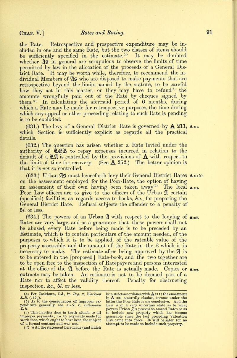 the Rate. Retrospective and prospective expenditure may be in- cluded in one and the same Rate, but the two classes of items should be sufficiently specified in the estimate.It may be doubted whether 9[£» in general are scrupulous to observe the limits of time permitted by law in the allocation of the proceeds of a General Dis- trict Rate. It may be worth while, therefore, to recommend the in- dividual Members of 9i£» who are disposed to make payments that are retrospective beyond the limits named by the statute, to be careful how they act in this matter, or they may have to refund^''^ the amounts wrongfully paid out of the Rate by cheques signed by them.^^ In calculating the aforesaid period of 6 months, during which a Rate may be made for retrospective purposes, the time during which any appeal or other proceeding relating to such Rate is pending is to be excluded. (631.) The levy of a General District Rate is governed by A 211, a 211. whicb Section is sufficiently explicit as regards all the practical details. (632.) The question has arisen whether a Rate levied under the authority of |!.#33 to repay expenses incurred in relation to the default of a is controlled by the provisions of A with respect to the limit of time for recovery. (See A 252.) The better opinion is that it is not so controlled. (633.) Urban 91s! must henceforth levy their General District Rates a 211 (i). on the assessment employed for the Poor-Rate, the option of having an assessment of their own having been taken away^'^^ The local a 212. Poor Law officers are to give to the officers of the Urban ^ certain (specified) facilities, as regards access to books, &c., for preparing the General District Rate. Refusal subjects the offender to a penalty of hi. or less. (634.) The powers of an Urban ^ with respect to the levying of a 218. Rates are very large, and as a guarantee that those powers shall not be abused, every Rate before being made is to be preceded by an Estimate, which is to contain particulars of the amount needed, of the purposes to which it is to be applied, of the rateable value of the property assessable, and the amount of the Rate in the £ which it is necessary to make. The estimate after being approved by the 91 is to be entered in the [proposed] Rate-book, and the two together are to be open free to the inspection of Ratepayers and persons interested at the office of the 91, before the Rate is actually made. Copies or a 219. extracts may be taken. An estimate is not to be deemed part of a Rate nor to affect the validity thereof. Penalty for obstructing inspection, &c., hi. or less. (a) Per Cockburn, C.J., in Reg. v. Worksop is in strict accordance with A211) tlie enactment L.B. (1865). in A 221 assuredly clashes, because under the (h) As to the consequences of improper ex- latter the Poor Eate is woi conclusive. And the penditure generally, see A.-6. v. Tottenham Law is in a very uncertain, state as to what L.B. powers Urban possess to amend Rates so as (c) This liability does in truth attach to all to include new property which has become improper payments ; e.g. to payments made for assessable since the last preceding Valuation work done, which ought to have been the subject List came into force. It will be safer for no of a formal contract and was not. attempt to be made to include such property. {d) With the statement here made (and which