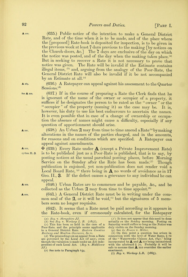 (635.) Public notice of the intention to make a General District Rate, and of the time when it is to be made, and of the place where the [proposed] Rate-book is deposited for inspection, is to be given in the previous week at least 7 days previous to the making [by notices on the Church-doors, &c.] The 7 days are exclusive of the day on which the notice was posted, and of the day when the making takes place/^ But in seeking to recover a Rate it is not necessary to prove that notice was given. The Rate will be invalid if the Estimate contains illegal items, '•^^ and, arguing from the analogy of the Poor-Rate, the General District Rate will also be invalid if it be not accompanied by an Estimate at all/^ A 269. (636.) A Ratepayer can appeal against his assessment to the Quarter Sessions.**^ See A 220. (637.) If in the course of preparing a Rate the Clerk finds that he is ignorant of the name of the owner or occupier of a property, it suffices if he designates the person to be rated as the  owner  or the  occupier  of the property (naming it) as the case may be. It is, however, his duty to use his best endeavours to ascertain the names. It is even possible that in case of a change of ownership or occupa- tion the absence of names might cause a difficulty, especially if any question of apportionment should arise. A 221. (638.) An Urban 91 may from time to time amend a Rate by making alterations in the names of the parties charged, and in the amounts, for reasons and on conditions which are specified. A Ratepayer can appeal against amendments, A 222. ^ (639.) Every Rate under A (except a Private Improvement Rate) 17 Geo.II..3. is to be published just as a Poor-Rate is published, that is to say, by posting notices at the usual parochial posting places, before Morning Service on the Sunday after the Rate has been made.^-'^^ Though publication is enjoined, yet non-publication does not render void a Local Board Rate, there being in A no words of avoidance as in 17 Geo. II., 3. If the defect causes a grievance to any individual he can appeal. A 222. (640.) Urban Rates are to commence and be payable, &c,, and be collected as the Urban ^ may from time to time appoint.^''^ A 310. (641.) A General District Rate must be in writing under the com- mon seal of the 91, or it will be void,'^ but the signatures of 5 mem- bers seem no longer requisite. (642). It seems that a Rate must be paid according as it appears in the Rate-book, even if erroneously calculated, for the Ratepayer (a) Rrg. v. Shropshire JJ. (/) It does not appear that this need be done (&) S>ee Bi'ff. V. Worhtnp L. B. (1857). actually ow. the Sunday morning. Posting on (c) This has been so held in the case of a Saturday would suffice so long as the Notice was Poor-Eate, and the principle seems applicable duly visible on the Sunday morning. to a General District Eate. Eastern Counties {(/) See Le Feuvre v. Miller. Railway and Moulton Ooerseers, In re. (h) On this point a question has arisen in (d) The proceedings on an appeal from a Eate connection with the levy of Water Rates, § 70 are governed by the Local Act (if any), even of the  Waterworks Clauses Act, 1847, being though the valuation is made under an Act inde- incorporated by A and A 222 being inconsistent pendent of such Local Act. (Reff. v. Middlesex with the aforesaid § 70. Probably it will be JJ.) safe to assume that A 222 overrides the earlier (e) See note to Paragraph 634. enactment. (i) Reff. V, Worksojp L.B. (1865).