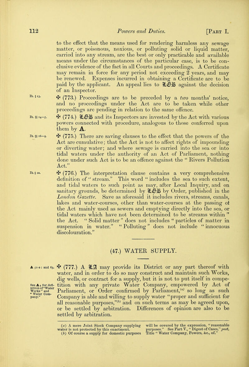 to the effect that the means used for rendering harmless any sewage matter, or poisonous, noxious, or polluting solid or liquid matter, carried into any stream, are the best or only practicable and available means under the circumstances of the particular case, is to be con- clusive evidence of the fact in all Courts and proceedings. A Certificate may remain in force for any period not exceeding 2 years, and may be renewed. Expenses incurred in obtaining a Certificate are to be paid by the applicant. An appeal lies to ^#35 against the decision of an Inspector. lb. §13. (773.) Proceedings are to be preceded by a two months' notice, and no proceedings under the Act are to be taken while other proceedings are pending in relation to the same offence. lb. §§i4-s. (774.) iC(^^3S and its Inspectors are invested by the Act with various powers connected with procedure, analogous to those conferred upon them by A. lb. §§ 16-9. *i* (775.) There are saving clauses to the effect that the powers of the Act are cumulative; that the Act is not to affect rights of impounding or diverting water; and where sewage is carried into the sea or into tidal waters under the authority of an Act of Parliament, nothing done under such Act is to be an offence against the  Rivers Pollution Act. lb. §20. »J< (776.) The interpretation clause contains a very comprehensive definition of  stream. This word  includes the sea to such extent, and tidal waters to such point as may, after Local Inquiry, and on sanitary grounds, be determined by by Order, published in the London Gazette. Save as aforesaid it includes rivers, streams, canals, lakes and water-courses, other than water-courses at the passing ot the Act mainly used as sewers and emptying directly into the sea, or tidal waters which have not been determined to be streams within  the Act.  Solid matter  does not includes  particles of matter in suspension in water.  Polluting does not include  innocuous discolouration. (47.) WATER SUPPLY. A 51.2: and 63. *b (777.) A may provide its District or any part thereof with water, and in order to do so may construct and maintain such Works, dig wells, or contract for a supply, but it is not to put itself in compe- seeA4fordefi- titiou with any private Water Company, empowered by Act of Works and Parliament, or Order confirmed by Parliament,^-' so long as such pany. ' Company is able and willing to supply water proper and sufficient for all reasonable purposes,^*^ and on such terms as may be agreed upon, or be settled by arbitration. Differences of opinion are also to be settled by arbitration. (a) A mere Joint Stock Company supplying will be covered by the expression,  reasonable water is not protected by this enactment. purposes. See Part V.,  Digest of Cases,^^o«#, (J) Of course a supply for domestic purposes Title  Water Company, Powers, &c., of.