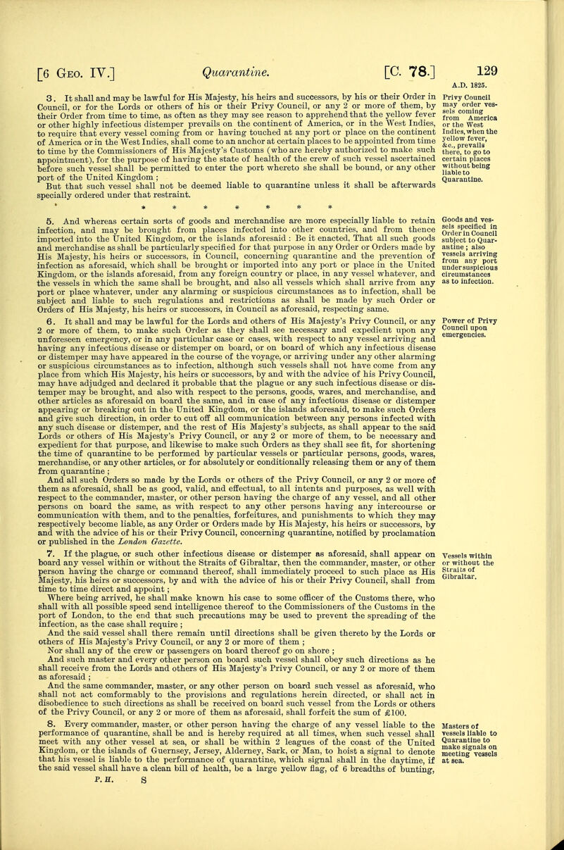 3. It shall and may be lawful for His Majesty, his heirs and successors, by his or their Order in Council, or for the Lords or others of his or their Privy Council, or any 2 or more of them, by their Order from time to time, as often as they may see reason to apprehend that the yellow fever or other highly infectious distemper prevails on the continent of America, or in the West Indies, to require that every vessel coming from or having touched at any port or place on the continent of America or in the West Indies, shall come to an anchor at certain places to be appointed from time to time by the Commissioners of His Majesty's Customs (who are hereby authorized to make such appointment), for the purpose of having the state of health of the crew of such vessel ascertained before such vessel shall be permitted to enter the port whereto she shall be bound, or any other port of the United Kingdom ; But that such vessel shall not be deemed liable to quarantine unless it shall be afterwards specially ordered under that restraint. A.D. 1825. Privy Council may order ves- sels coming from America or tlie West Indies, wlien the yellow fever, &c., prevails there, to go to certain places without being liable to Quarantine. 5. And whereas certain sorts of goods and merchandise are more especially liable to retain infection, and may be brought from places infected into other countries, and from thence imported into the United Kingdom, or the islands aforesaid : Be it enacted, That all such goods and merchandise as shall be particularly specified for that purpose in any Order or Orders made by His Majesty, his heirs or successors, in Council, concerning quarantine and the prevention of infection as aforesaid, which shall be brought or imported into any port or place in the United Kingdom, or the islands aforesaid, from any foreign country or place, in any vessel whatever, and the vessels in which the same shall be brought, and also all vessels which shall arrive from any port or place whatever, under any alarming or suspicious circumstances as to infection, shall be subject and liable to such regulations and restrictions as shall be made by such Order or Orders of His Majesty, his heirs or successors, in Council as aforesaid, respecting same. 6. It shall and may be lawful for the Lords and others of His Majesty's Privy Council, or any 2 or more of them, to make such Order as they shall see necessary and expedient upon any unforeseen emergency, or in any particular case or cases, with respect to any vessel arriving and having any infectious disease or distemper on board, or on board of which any infectious disease or distemper may have appeared in the course of the voyage, or arriving under any other alarming or suspicious circumstances as to infection, although such vessels shall not have come from any place from which His Majesty, his heirs or successors, by and with the advice of his Privy Council, may have adjudged and declared it probable that the plague or any such infectious disease or dis- temper may be brought, and also with respect to the persons, goods, wares, and merchandise, and other articles as aforesaid on board the same, and in case of any infectious disease or distemper appearing or breaking out in the United Kingdom, or the islands aforesaid, to make such Orders and give such direction, in order to cut off all communication between any persons infected with any such disease or distemper, and the rest of His Majesty's subjects, as shall appear to the said Lords or others of His Majesty's Privy Council, or any 2 or more of them, to be necessary and expedient for that purpose, and likewise to make such Orders as they shall see fit, for shortening the time of quarantine to be performed by particular vessels or particular persons, goods, wares, merchandise, or any other articles, or for absolutely or conditionally releasing them or any of them from quarantine ; And all such Orders so made by the Lords or others of the Privy Council, or any 2 or more of them as aforesaid, shall be as good, valid, and effectual, to all intents and purposes, as well with respect to the commander, master, or other person having the charge of any vessel, and all other persons on board the same, as with respect to any other persons having any intercourse or communication with them, and to the penalties, forfeitures, and punishments to which they may respectively become liable, as any Order or Orders made by His Majesty, his heirs or successors, by and with the advice of his or their Privy Council, concerning quarantine, notified by proclamation or published in the London Gazette. 7. If the plague, or such other infectious disease or distemper as aforesaid, shall appear on board any vessel within or without the Straits of Gibraltar, then the commander, master, or other person having the charge or command thereof, shall immediately proceed to such place as His Majesty, his heirs or successors, by and with the advice of his or their Privy Council, shall from time to time direct and appoint; Where being arrived, he shall make known his case to some oflBcer of the Customs there, who shall with all possible speed send intelligence thereof to the Commissioners of the Customs in the port of London, to the end that such precautions may be used to prevent the spreading of the infection, as the case shall require ; And the said vessel shall there remain until directions shall be given thereto by the Lords or others of His Majesty's Privy Council, or any 2 or more of them ; Nor shall any of the crew or passengers on board thereof go on shore ; And such master and every other person on board such vessel shall obey such directions as he shall receive from the Lords and others of His Majesty's Privy Council, or any 2 or more of them as aforesaid ; And the same commander, master, or any other person on board such vessel as aforesaid, who shall not act comformably to the provisions and regulations herein directed, or shall act in disobedience to such directions as shall be received on board such vessel from the Lords or others of the Privy Council, or any 2 or more of them as aforesaid, shall forfeit the sum of £100. 8. Every commander, master, or other person having the charge of any vessel liable to the performance of quarantine, shall be and is hereby required at all times, when such vessel shall meet with any other vessel at sea, or shall be within 2 leagues of the coast of the United Kingdom, or the islands of Guernsey, Jersey, Aldemey, Sark, or Man, to hoist a signal to denote that his vessel is liable to the performance of quarantine, which signal shall in the daytime, if the said vessel shall have a clean bill of health, be a large yellow flag, of 6 breadths of bunting, P. H. S Goods and ves- sels specified in Order in Council subject to Quar- antine ; also vessels arriving from any port undersuspicious circumstances as to infection. Power of Privy Council upon emergencies. Vessels within or without the Straits of Gibraltar. Masters of vessels liable to Quarantine to make signals on meeting vessels at sea.