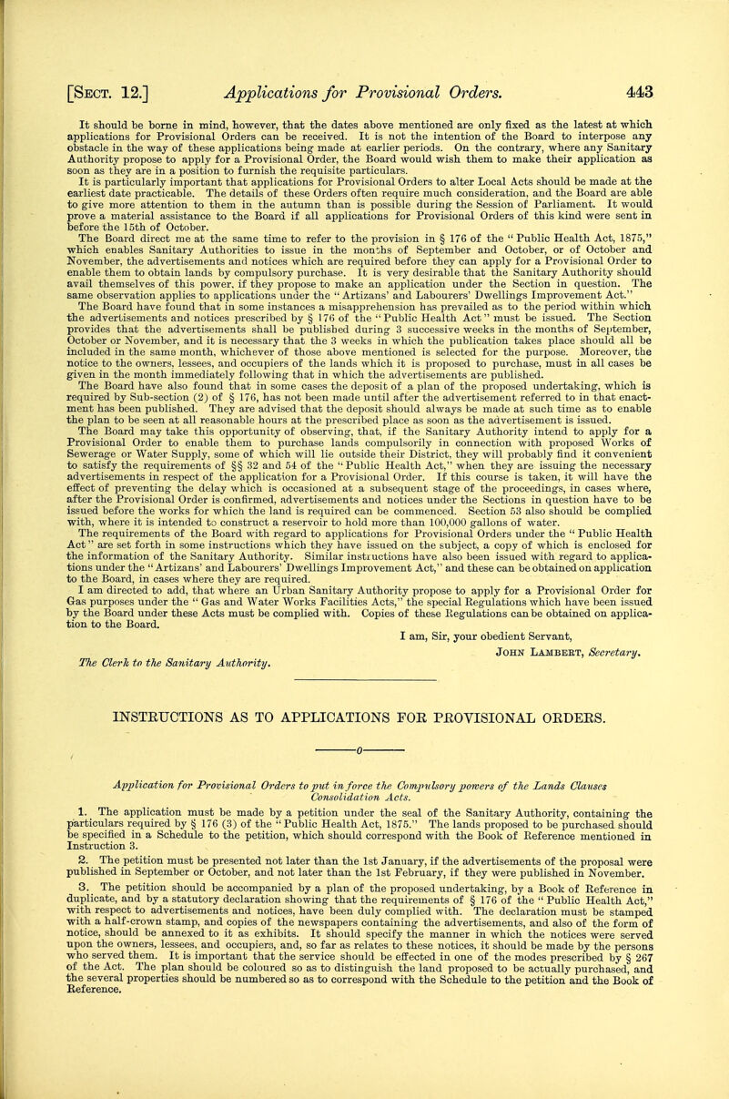 It should be bome in mind, however, that the dates above mentioned are only fixed as the latest at which applications for Provisional Orders can be received. It is not the intention of the Board to interpose any obstacle in the way of these applications being made at earlier periods. On the contrary, where any Sanitary Authority propose to apply for a Provisional Order, the Board would wish them to make their application as soon as they are in a position to furnish the requisite particulars. It is particularly important that applications for Provisional Orders to alter Local Acts should be made at the earliest date practicable. The details of these Orders often require much consideration, and the Board are able to give more attention to them in the autumn than is possible during the Session of Parliament. It would prove a material assistance to the Board if all applications for Provisional Orders of this kind were sent in before the 15th of October. The Board direct me at the same time to refer to the provision in § 176 of the  Public Health Act, 1875, which enables Sanitary Authorities to issue in the months of September and October, or of October and November, the advertisements and notices which are required before they can apply for a Provisional Order to enable them to obtain lands by compulsory purchase. It is very desirable that the Sanitary Authority should avail themselves of this power, if they propose to make an application under the Section in question. The same observation applies to applications under the  Artizans' and Labourers' Dwellings Improvement Act. The Board have found that in some instances a misapprehension has prevailed as to the period within which the advertisements and notices prescribed by § 176 of the Public Health Act must be issued. The Section provides that the advertisements shall be published during 3 successive weeks in the months of September, October or November, and it is necessary that the 3 weeks in which the publication takes place should all be included in the same month, whichever of those above mentioned is selected for the purpose. Moreover, the notice to the owners, lessees, and occupiers of the lands which it is proposed to purchase, must in all cases be given in the month immediately following that in which the advertisements are published. The Board have also found that in some cases the deposit of a plan of the proposed undertaking, which is required by Sub-section (2j of § 176, has not been made until after the advertisement referred to in that enact- ment has been published. They are advised that the deposit should always be made at such time as to enable the plan to be seen at all reasonable hours at the prescribed place as soon as the advertisement is issued. The Board may take this opportunity of observing, that, if the Sanitary Authority intend to apply for a Provisional Order to enable them to purchase lands compulsorily in connection with proposed Works of Sewerage or Water Supply, some of which will lie outside their District, they will probably find it convenient to satisfy the requirements of §§ 32 and 54 of the Public Health Act, when they are issuing the necessary advertisements in respect of the application for a Provisional Order. If this course is taken, it will have the effect of preventing the delay which is occasioned at a subsequent stage of the proceedings, in cases where, after the Provisional Order is confirmed, advertisements and notices under the Sections in question have to be issued before the works for which the land is required can be commenced. Section 53 also should be complied with, where it is intended to construct a reservoir to hold more than 100,000 gallons of water. The requirements of the Board with regard to applications for Provisional Orders under the  Public Health Act are set forth in some instructions which they have issued on the subject, a copy of which is enclosed for the information of the Sanitary Authority. Similar instructions have also been issued with regard to applica- tions under the  Artizans' and Labourers' Dwellings Improvement Act, and these can be obtained on application to the Board, in cases where they are required. I am directed to add, that where an Urban Sanitary Authority propose to apply for a Provisional Order for Gas purposes under the  Gas and Water Works Facilities Acts, the special Regulations which have been issued by the Board under these Acts must be complied with. Copies of these Piegulations can be obtained on applica- tion to the Board. I am, Sir, your obedient Servant, John Lambeet, Secretary. The Clerh to the Sanitary Axithority, INSTEUCTIONS AS TO APPLICATIONS FOR PROVISIONAL OEDEES. Apjjlioation for Provisional Orders to put in force the Compulsory porvers of tJie Lands Clavses Consolidation Acts. 1. The application must be made by a petition under the seal of the Sanitary Authority, containing the particulars required by § 176 (3) of the Public Health Act, 1875. The lands proposed to be purchased should be specified in a Schedule to the petition, which should correspond with the Book of Reference mentioned in Instruction 3. 2. The petition must be presented not later than the 1st January, if the advertisements of the proposal were published in September or October, and not later than the 1st February, if they were published in November. 3. The petition should be accompanied by a plan of the proposed undertaking, by a Book of Reference in duplicate, and by a statutory declaration showing that the requirements of § 176 of the  Public Health Act, with respect to advertisements and notices, have been duly complied with. The declaration must be stamped with a half-crown stamp, and copies of the newspapers containing the advertisements, and also of the form of notice, should be annexed to it as exhibits. It should specify the manner in which the notices were served upon the owners, lessees, and occupiers, and, so far as relates to these notices, it should be made by the persons who served them. It is important that the service should be effected in one of the modes prescribed by § 267 of the Act. The plan should be coloured so as to distinguish the land proposed to be actually purchased, and the several properties should be numbered so as to correspond with the Schedule to the petition and the Book of Eeference.