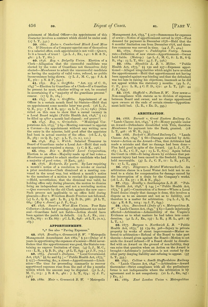 pointment of Medical Officer—An appointment of this character involves a contract which should be under seal. (27 L. T., 342.) 39. 1861. ISales V. Cumberland Blade LeaA Mine Co. If Directors of a Company appoint one of themselves to a salaried office, such appointment is not void—Qucere, Is it a breach of trust ? (30 L. J., Ex., 141 : 6 H. & N., 481 : 3 L. T., 861.) 40. 1838. Eeff. V. Dolgelly Union. Election of a Clerk—Allegation that the successful candidate was elected by the votes of Guardians not themselves duly elected—Mandamus to admit the unsuccessful candidate as having the majority of valid votes, refused, no public inconvenience being shown. (7 L. J., M. C, 99 : 8 A. & E., 561 : 3 N. & P., 542.) 41. 1851. Reg. v. GriffitTis. Art. 155 of C. O., 1847 —Election by Guardians of a Clerk—If a Guardian be present he must, whether willing or not, be counted in ascertaining if a majority of the guardians present concur. (17 Q. B., 164.) 42. 1857. Reg- V. Griffiths. Appointment of an Officer in a certain month fixed by Statute—Held that an appointment some months later was good. (26 L. J., Q. B., 313 : 7 E. & B., 953 : 29 L. T., (0. s.) 196.) [Glen relied on this case to show that a casual vacancy in a Local Board might (Public Health Act, 1848, § 12) be filled up after a month had elapsed: sed qucere 43. 1847. Beg. v. Grimshatv. Municipal Cor- porations Act, 1835, § 69—Meeting convened to appoint a Coroner—An appointment without any writing save the entry in the minutes, held good after the appointee had been in actual exercise of the office. (16 L. J., Q. B., 385 : 10 Q. B., 747 : 9 L. T., (0. s.), 221.) 44. 1846. Reg. v. Welch. Salaried Treasurer to Board of Guardians under a Local Act—Held that such an appointment required a stamp. (2 C. & K., 296.) 45. 1805. Rex V. Bedford Level Corporation. Election to an office—Majority made up of bad votes— Mandamus gi-anted to admit another candidate who had a majority of good votes. (6 East., 356.) 46. 1878. Richards, i!x parte. By-Law requiring a month's notice of a resolution to revoke or rescind a prior resolution—Clerk dismissed at a meeting con- vened in the usual way, but without a month's notice to the members of a motion to rescind his appointment —Held, nevertheless, that the dismissal was valid, he holding office only during pleasure, the motion to dismiss being an independent one, and not a rescinding motion — Quo warranto by the old Clerk against the new one— Such process not applicable to an office held during pleasure—Rex v. Wrexham Roads Trustees not followed. (47 L. J., Q. B., 498 : L. R., 3 Q. B. D., 368 : 38 L. T., 684 : {Reg v. Jones] 42 J. P., 614.) 4^. 1856. Smarts. West Sam Union. Poor Rate Collector—Action for poundage—Appointment not under seal—Guardians held not liable—Action should have been against the parish in default. (25 L, J., Ex., 210 : 10 Ex., 867: n Ex. 867: 3C.L.R., 696: 26L.T., (O.S.), 285.) AFFOBTIOKmEN'T. See also  Paving Expenses. 48. 1878. Bradley Y. Greenwich B.W. Metropolis Management Amendment Act 1862, § 52—Delay of 8 years in apportioning the expenses of a sewer—Held never- theless that the apportionment was good, the Statute con- taining no express limitation of time. (47 L. J., M. C, III : L.R., 3 Q.B. D., 384: 38 L. T., 849 : 42 J. P., 725.) 49. 1863. Jacomhv.Dodgson.  Local Government Act, 1858, §§ 62 and 63 [= Public Health Act, 1875, § 257]—Sewering, &c., a street—Apportionment—Limit- ation—The time for proceeding summarily to recover apportioned expenses runs from the end of the 3 months within which the amount may be disputed. (32 L. J., M. C, 113: 3 B. & S., 461 : 7 L. T., 674: 27 J. P., 548-) 50. 1880. Mair v. Greemvich B. W. Metropolis Management Act, 1855, § 227—Summonses for expenses of sewer—Notice of apportionment served in 1876—First demand for payment in December 1878—Held that the 6 months' limitation ran from December 1878, and there- fore summons was served in time. (44 J. P., 424.) 51. 1870. Sawyer v. Paddington Vestry. Sewers rate—Definition of new street—Apportionment—Owner held liable. (Metrop.) (40 L. J., M. C, 8 : L. R., 6 Q. B. , 164 : 23 L. T., 662 : 34 J. P., 756.) 52. 1880. ShanJclin L. B. v. Miller. Public Health Act, 1875, §§ 150 and 257—Expenses appor- tioned—Alleged irregularities which might have avoided the apportionment—Held that apportionment not having been appealed against was binding and that the defendant was too late in raising his objections, inasmuch as he did not appeal within the statutory 3 months. (49 L. J., C. P., 512 : L. R., 5 C. P. D., 272 : 42 L. T., 738 : 44 J. P., 635.) 53. 1876. Sheffield V. FulhamB.W. New sewer— Non-compliance with statute as to division of expenses between Board and owner, and no charge apportioned upon owners at the ends of certain streets—^Apportion- ment held bad. (L. R., i Ex. D., 395.) ABBITBATIOIT. 54. 1868. Barnett v. Great Eastern Railway Co. Lands Clauses Act, 1845, § 76—Money payable under an Award—Defendants dissatisfied with Title, therefore Mandamus for payment into the Bank, granted. (18 L. T., 408 : 16 W. R., 793.) 55. 1866. Beckett y. MidlandRaihvay Co. Lands Clauses Act, 1845, § 68—Damages awarded by Arbi- trator—Action on the Award—Plea, that Arbitrator had made a mistake and that no damage had been done — Plea held good in spite of the Award. (35 L. J., C. P., 163 : L. R., I C. P., 241 : 13 L. T., 672.) Again before the Court in 1868—It being shown by evidence that per- manent injury had been caused to the freehold. Damages held recoverable. (37 L. J., C. P., 11 : L. R., 3 C. P., 82 : 17 L. T., 499.) 56. 185'^. Blagravev, Bristol Waterworks Co. An arbitration clause in a Local Water Act held not to ex- tend to a claim for compensation for damage caused by the interruption of a drain by the Company's works. (26 L. J., Ex. 57 : I H. & N., 369.) ST. 1855. Bradhy Y. Southampton L.B.H. Pub- lic Health Act, 1848, § 144 [= Public Health Act, 18 75; § 308]—Construction of a Sewer—Where a Local Board denies simply that damage is done, this involves a dispute as to an amount and not as to liability, and therefore is a matter for arbitration. (24 L. J., Q. B., 239 : 4 E. & B., 1014: 19 J. P., 644.) 58. 1872. Buccleuch {Buke of) Y. Metropolitan B. W.  Lands Clauses Act, 1845, §63—Lands injuriously affected—Arbitration—Admissibility of the Umpire's Evidence as to what matters he had taken into consi- deration. (41 L. J., Ex., 137 : L. R., 5 H. L., 418: 27 L. T., I.) 59. 1877. Rnrgess v. Northwich L. B. Public Health Act, 1875, §§ 179-80, 308—Injury to private property by works of street improvement—Matter re- ferred to arbitration—Refusal of the Board to take part therein—Award given against the Board—Motion to set aside the Award refused—If a Board should be dissatis- fied with an Award on the ground of non-liability, they can raise that question when an Action on the Award is brought—Arbitrator's jurisdiction is not ousted by the other party denying liability and refusing to appear. (37 L. T., 365.) 60. 1851. Collins V. South Staffordshire Railway Co. Lands Clauses Act, 1845—Arbitration—Award thereunder—Strict compliance with all the preliminary forms is not indispensable where the arbitration is by agreement and is not compulsory. (21 L. J., Ex., 247 : 7 Ex., 5.) 61. 1869. East London Union v. Metropolitan