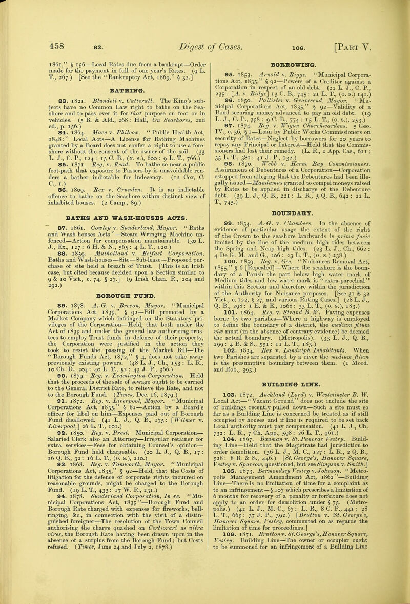 1861, § 156—Local Bates due from a bankrupt—Order made for the payment in full of one year's Bates. (9 L. T., 267.) [Seethe  BarLkruptcy Act, 1869, § 32.] BATHIITG. 83. 1821. Blundell v. Catterall. The King's sub- jects have no Common Law right to bathe on the Sea- shore and to pass over it for that purpose on foot or in vehicles. (5 B. & Aid., 268: Hall, On Seashores, 2nd ed., p. 156.) 84. 1864. Mace v. Fhilcox.  Public Health Act, 1848: Local Acts—A License for Bathing Machines granted by a Board does not confer a right to use a fore- shore without the consent of the owner of the soil. (33 L. J., C. P., 124 : 15 C. B., (N. s.), 600 : 9 L. T., 766.) 85. 1871. Reg. v. Read. To bathe so near a public foot-path that exposure to Passers-by is unavoidable ren- ders a bather indictable for indecency. (12 Cox, C. C, I.) 86. 1809. Rex V. Crunden. It is an indictable offence to bathe on the Seashore within distinct view of inhabited houses. (2 Camp., 89.) BATHS A2TI» WASH-HOUSES ACTS. 87. 1861. Cowley . Sunderland, Mayor. Baths and Wash-houses Acts —Steam Wringing Machine un- fenced—Action for compensation maintainable. (30 L. J., Ex., 127: 6 H. & N., 565: 4 L. T., 120.) 88. 1859. Mtilholland v. Belfast Corporation. Baths and Wash-houses—Site—Sub-lease—Proposed pur- chase of site held a breach of Trust. [This is an Irish case, but cited because decided upon a Section similar to 9 & 10 Vict., c. 74, § 27.] (9 Irish Chan. E., 204 and 292.) BOBOUGH FUITD. 89. 1878. A.-G. V. Brecon, Mayor. Municipal Corporations Act, 1835, § 92—Bill promoted by a Market Company which infringed on the Statutory pri- vileges of the Corporation—Held, that both under the Act of 1835 ^iid under the general law authorising trus- tees to employ Trust funds in defence of their property, the Corporation were justified in the action they took to resist the passing of the Market Bill—The  Borough Funds Act, 1872, § 4, does not take away previously existing powers. (48 L. J., Ch., 153 : L. E., 10 Ch. D., 204: 40 L. T., 52 : 43 J. P., 366.) 90. 1879. Reg. V. Leamington Corporation. Held that the proceeds of the sale of sewage ought to be carried to the General District Bate, to relieve the Bate, and not to the Borough Fund. {Times, Dec. 16, 1879.) 91. 1872. Reg. V. Liverpool, Mayor. Municipal Corporations Act, 1835, § 82—Action by a Board's officer for libel on him—Expenses paid out of Borough Fund disallowed. (41 L. J., Q. B., 175: [Wilmer v. Liverpool,'] 26 L. T., loi.) 92. 1850. Reg. y. Brest. Municipal Corporation— Salaried Clerk also an Attorney—Irregular retainer for extra services—Fees for obtaining Counsel's opinion— Borough Fund held chargeable. (20 L. J., Q. B., 17 : 16 Q. B., 32 : 16 L. T., (o. s.), 210.) 93. 1868. Reg. v. Tamworth, Mayor. Municipal Corporations Act, 1835, § 92—Held, that the Costs of litigation for the defence of corporate rights incurred on reasonable grounds, might be charged to the Borough Fund. (19 L. T., 433 : 17 W. E., 231.) 94. 1878. Sunderland Corporation, In re. Mu- nicipal Corporations Act, 1835 —Borough Fund and Borough Bate charged with expenses for fireworks, bell- ringing, &c., in connection with the visit of a distin- guished foreigner—The resolution of the Town Council authorising the charge quashed on Certiorari as ultra vires, the Borough Bate having been drawn upon in the absence of a surplus from the Borough Fund; but Costs refused. {Times, June 24 and July 2, 1878.) BOBBOWING. 95. 1853. Arnold Y. Rigge.  Municipal Corpora- tions Act, 1835, § 92—Powers of a Creditor against a Corporation in respect of an old debt. (22 L. J., C. P., 235 : lA. V. Ridge] 13 C. B., 745 : 21 L. T., (o. s.) 141.) 96. 1S50. Fallister Y. Gravesend, Mayor. Mu- nicipal Corporations Act, 1835, § 92—Validity of a Bond securing money advanced to pay an old debt. (19 L. J., C. P., 358 : 9 C. B., 774: 15 L. T., (0. s.), 253.) 97. 1874. Reg. v. Wigan Churchwardens. 5 Geo. IV., c. 36, § I—Loan by Public Works Commissioners on security of Bates—Neglect by borrowers for 20 years to repay any Principal or Interest—Held that the Commis- sioners had lost their remedy. (L. E., i App. Cas., 611 : 35 L. T., 381 : 41 J. P., 132.) 98. 1870. Wehh v. Seme Bay Commissioners. Assignment of Debentures of a Corporation—Corporation estopped from alleging that the Debentures had been ille- gally issued—Mandamus granted to compel moneys raised by Bates to be applied in discharge of the Debenture debt. (39 L. J., Q. B., 221 : L. E., 5 Q. B., 642 : 22 L. T., 745-) BOUITDABY. 99. 1854. A.-G. V. Chambers. In the absence of evidence of particular usage the extent of the right of the Crown to the seashore landwards is prima facie limited by the line of the medium high tides between the Spring and Neap high tides. (23 L. J., Ch., 662 : 4 De G. M. and G., 206 : 23 L. T., (o. s.) 238.) 100. 1859. Reg. Y. Gee.  Nuisances Eemoval Act, 1855, § 6 [Eepealed]—Where the seashore is the boun- dary of a Parish the part below high water mark of Medium tides and low water mark is extra-parochial within this Section and therefore within the jurisdiction of the Authority for Nuisance purposes. [See 31 & 32 Vict., c. 122, § 27, and various Eating Cases.] (28 L. J.^ Q. B., 298 : I E. & E., 1068; 33 L. T., (0. s.), 183.) 101. 1864. Reg, V. Strand B. W. Paving expenses borne by two parishes—Where a highway is employed to define the boundary of a district, the medium fi lum vi(B must (in the absence of contrary evidence) be deemed the actual boundary. (Metropolis). (33 L. J., Q. B., 299: 4 B. & S., 551 : II L. T., 183.) 102. 1834. -^^^ Landulph Inhabitants. When two Parishes are separated by a river the medium filum is the presumptive boundary between them, (i Mood, and Bob., 393.) BXTII.DI1T(t I.IITB. 103. 1872. Auckland {Lord) v. Westminster B. W. Local Act—Vacant Ground does not include the site of buildings recently pulled down—Such a site must so far as a Building Line is concerned be treated as if still occupied by houses and if line is required to be set back Local authority must pay compensation. (41 L. J., Ch. 732 : L. B., 7 Ch. App., 598 : 26 L. T., 961.) 104- 1867. BaumanY. St. Pancras Vestry. Build- ing Line—Held that the Magistrate had jurisdiction to order demolition. (36 L. J., M. C, 127 : L. B., 2 Q. B., 528 ; 8 B. & S., 446.) [St. George's, Hanover Square, Vestry v. Sparrow, questioned, but see Simpson v. Smith.] 105. 1873. Bermondsey Vestry Y.Johnson. Metro- polis Management Amendment Act, 1862 —Building Line—^There is no limitation of time for a complaint as to an infringement—§ 107 which prescribes a limitation of 6 months for recovery of a penalty or forfeiture does not apply to an order for demolition under § 75. (Metro- polis.) (42 L. J., M. C, 67: L. B., 8 C. P., 441 : 28 L. T., 665 : 37 J. P., 392.) [Brutton v. St. George's, Hanover Square, Vestry, conmiented on as regards the limitation of time for proceedings.] 106. 1871. BruttonY. St.George's,Hanover Square, Vestry. Building Line—The owner or occupier ought to be summoned for an infringemen* of a Building Line