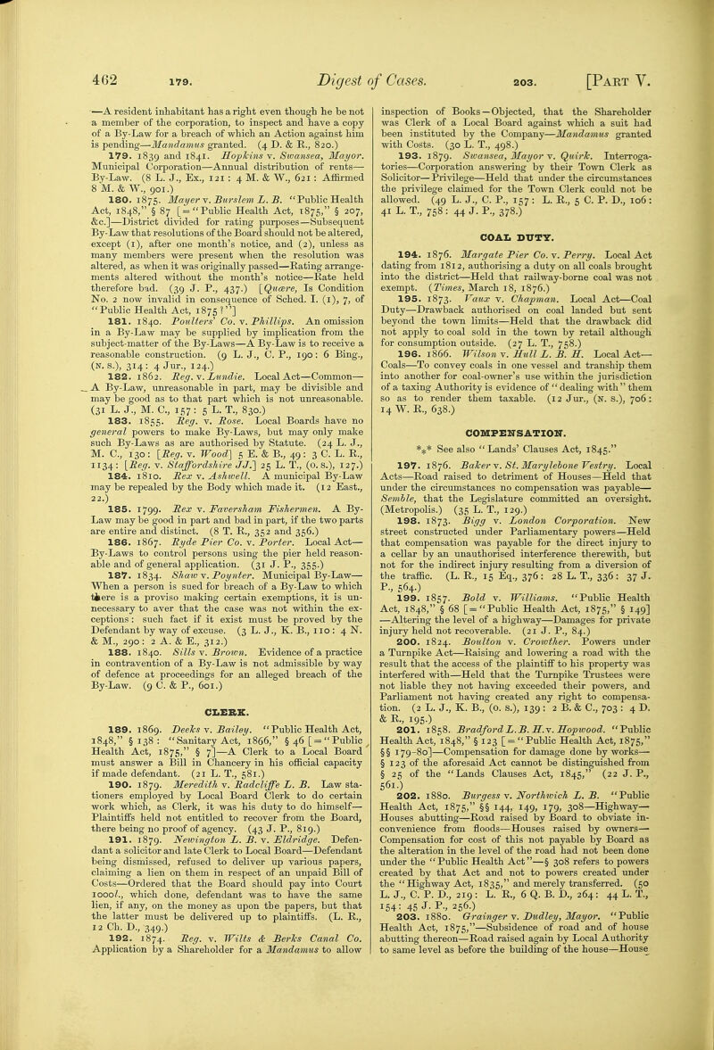 —A resident inhabitant has a right even though he be not a member of the corporation, to inspect and have a copy of a By-Law for a breach of which an Action against him is pending—Mandamus granted. (4 D. & R., 820.) 179. 1839 and 1841. Hojjlcins v. Sivansea, Mayor. Municipal Corporation—Annual distribution of rents— By-Law. (8 L. J., Ex., 121: 4 M. & W., 621: Affli-med 8 M. & W., 901.) 180.1875. Mayer Y. Burslem L. B. Public Health Act, 1848, § 87 [= Public Health Act, 1875, § 207, &c.]—District divided for rating purposes—Subsequent By-Law that resolutions of the Board should not be altered, except (i), after one month's notice, and (2), unless as many members were present when the resolution was altered, as when it was originally passed—Kating arrange- ments altered without the month's notice—Rate held therefore bad. (39 J. P., 437.) \_Qu(Bre, Is Condition No. 2 now invalid in consequence of Sohed. I. (l), 7, of Public Health Act, 1875 ?] 181. 1840. Pojdiers' Co. Y. PMllips. An omission in a By-Law may be supplied by implication from the subject-matter of the By-Laws—A By-Law is to receive a reasonable construction. (9 L. J., C. P., 190: 6 Bing., (n. s.), 314: 4 Jur., 124.) 182. 1862. Meg.Y. Lundie. Local Act—Common— _ A By-Law, unreasonable in part, may be divisible and may be good as to that part which is not unreasonable. (31 L. J., M. C, 1,57: 6 L.T., 830.) 183. 1855. Peg. v. Pose. Local Boards have no general powers to make By-Laws, but may only make such By-Laws as are authorised by Statute. (24 L. J., M. C, 130 : IPeg. v. Wood] 5 E. & B., 49: 3 C. L. E., 1134: [Peg. V. Staffordshire J J.] 25 L. T., (o. s.), 127.) 184. 1810. Pex y. AsJmell. A municipal By-Law may be repealed by the Body which made it. (12 East., 22.) 185. 1799. Pex V. FaversTiam Fishermen. A By- Law may be good in part and bad in part, if the two parts are entire and distinct. (8 T. E., 352 and 356.) 186. 1867. Pyde Pier Co. v. Porter. Local Act— By-Laws to control persons using the pier held reason- able and of general application. (31 J. P., 355.) 187. 1834. Shatv v. Poyiiter. Municipal By-Law— When a person is sued for breach of a By-Law to which ttere is a proviso making certain exemptions, it is un- necessary to aver that the case was not vnthin the ex- ceptions : such fact if it exist must be proved by the Defendant by way of excuse. (3 L. J., K. B., 110 : 4 N. & M., 290 : 2 A. & E., 312.) 188. 1840. Sills V. Brown. Evidence of a practice in contravention of a By-Law is not admissible by way of defence at proceedings for an alleged breach of the By-Law. (9 C. & P., 601.) CI.ERK. 189. 1869. DeeTcs Y. Bailey.  Public Health Act, 1848, §138:  Sanitary Act, 1866, § 46 [=Public ^ Health Act, 1875, § 7]—A Clerk to a Local Board must answer a Bill in Chancery in his official capacity if made defendant. (21 L. T., 581.) 190. 1879. Meredith Y. Padcliffe L. B. Law sta- tioners employed by Local Board Clerk to do certain work which, as Clerk, it was his duty to do himself— Plaintiffs held not entitled to recover from the Board, there being no proof of agency. (43 J. P., 819.) 191. 1879. Neivington L. B. v. JSldridge. Defen- dant a solicitor and late Clerk to Local Board—Defendant being dismissed, refused to deliver up various papers, claiming a lien on them in respect of an unpaid Bill of Costs—Ordered that the Board should pay into Court loooZ., which done, defendant was to have the same lien, if any, on the money as upon the papers, but that the latter must be delivered up to plaintiffs. (L. R., 12 Ch. D., 349.) 192. 1874. ^eg- V. Wilts & BerTcs Canal Co. Application by a Shareholder for a Mandamus to allow inspection of Books—Objected, that the Shareholder was Clerk of a Local Board against which a suit had been instituted by the Company—Mandamus granted with Costs. (30 L. T., 498.) 193. 1879. Swansea, Mayor v. QuirJc. Interroga- tories—Corporation answering by their Town Clerk as Solicitor— Privilege—Held that under the circumstances the privilege claimed for the Town Clerk could not be allowed. (49 L. J., C. P., 157 : L. R., 5 C. P. D., 106: 41 L. T., 758 : 44 J. P., 378.) COAI. DUTY. 194. 1876. Margate Pier Co. v. Perry. Local Act dating from 1812, authorising a duty on all coals brought into the district—Held that railway-borne coal was not exempt. {Times, March 18, 1876.) 195. 1873. Vaux Y. Chapman. Local Act—Coal Duty—Drawback authorised on coal landed but sent beyond the town limits—Held that the drawback did not apply to coal sold in the town by retail although for consumption outside. (27 L. T., 758.) 196. 1866. Wilson V. Hull L. B. S. Local Act- Coals—To convey coals in one vessel and tranship them into another for coal-owner's use within the jurisdiction of a taxing Authority is evidence of  dealing vidth  them so as to render them taxable. (12 Jur., (N. S.), 706: 14 W. R., 638.) COMFENSATIOir. See also Lands' Clauses Act, 1845. 197. 1876. Baker Y. St. Marylehone Vestry. Local Acts—Road raised to detriment of Houses—Held that under the circumstances no compensation was payable— Semhle, that the Legislature committed an oversight. (Metropolis.) (35 L. T., 129.) 198. 1873. Bigg v. London Corporation. New street constructed under Parliamentary powers—Held that compensation was payable for the direct injury to a cellar by an unauthorised interference therewith, but not for the indirect injury resulting from a diversion of the traffic. (L. R., 15 Eq., 376 : 28 L. T., 336 : 37 J. P., 564.) 199. 1857. Bold V. Williams. Public Health Act, 1848, § 68 [= Public Health Act, 1875, § 149] —Altering the level of a highway—Damages for private injury held not recoverable. (21 J. P., 84.) 200. 1824. Boulton V. Crowther. Powers under a Turnpike Act—Raising and lowering a road with the result that the access of the plaintiff to his property was interfered with—Held that the Turnpike Trustees were not liable they not having exceeded their powers, and Parliament not having created any right to compensa- tion. (2 L. J., K. B., (0. s.), 139 : 2 B. & C, 703 : 4 D. & R., 195.) 201. 1858. BradfordL.B.H.Y.Sopwood. Public Health Act, 1848, § 123 [ =  Public Health Act, 1875, §§ 179-80]—Compensation for damage done by works— § 123 of the aforesaid Act cannot be distinguished from § 25 of the Lands Clauses Act, 1845, (22 J. P., 561.) 202. 1880. Burgess Y. Northivich L. B. Public Health Act, 1875, §§ 144, 149, 179, 308—Highway— Houses abutting—Road raised by Board to obviate in- convenience from floods—Houses raised by owners—• Compensation for cost of this not payable by Board as the alteration in the level of the road had not been done under the Public Health Act—§ 308 refers to powers created by that Act and not to powers created under the Highway Act, 1835, ^'^^ merely transferred. (50 L. J., C. P. D., 219: L. B., 6 Q. B. D., 264: 44 L. T., 154: 45 J. P., 256.) 203. 1880. Orainger Y. T)udley, Mayor. Public Health Act, 1875,—Subsidence of road and of house abutting thereon—Road raised again by Local Authority to same level as before the building of the house—House