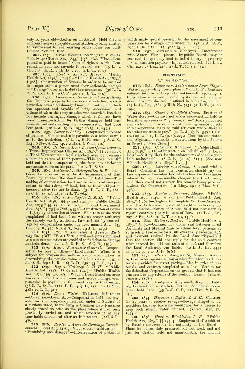 only 10 years old—Action on an Award—Held that no compensation was payable Local Authority being entitled to restore road to level existing before house was built. {Times, Nov. li. 1880.) 204. 1876. Great Western Raihvay Co. v. Smith. Railways Clauses Act, 1845, § 78—Coal Mine—Com- pensation paid to lessee for loss of right to work—Com- pensation held not payable to reversioner. (45 L. J., Ch., 235 : L. R., 2 Ch. D., 235 ; 34 L. T., 267.) 205. 1867. Hall V. Bristol, Mayor. Public Health Act, 1848, § 144 [=  Public Health Act, 1875, § 308]—Construction of Sewer—In order to be entitled to compensation a person must show actionable damage —Damage does not include inconvenience. (36 L. J., C. P., no: L. R., 2 C. P., 322 : 15 L. T., 572.) 206. 1851. Lawrence v. Oreat Northern Railway Co. Injury to property by works constructed—The com- pensation covers all damage known or contingent which was apparent and capable of being ascertained and estimated when the compensation was awarded, but does not include contingent damage which could not have been foreseen—Action for further damages held sus- tainable notwithstanding that compensation had once been paid. (20 L. J., Q. B., 393 : 16 Q. B., 643.) 207. 1837. Lister \. Lobley. Compulsory purchase of premises—Compensation is payable to a lessee as well as to the freeholder. (6 L. J., K. B., 200 : 7 A. & E., 124 : 6 Nev. & M., 340 : 2 Harr. & WolL, 12.) 208. 1865. FentneyY. Lynn Taving Commissioners. Towns Improvement Clauses Act, 1847, §§22 and 25 •—Tidal Watercourse illegally arched over by Commis- sioners in excess of their powers—This done, plaintiff held entitled to compensation, the facts not disclosing any acquiescence on his part. (12 L. T., 818.) 209. 1865. Pettiwa7-dY. Metropolitan B.W. Land taken for a sewer by a Board—Supersession of that Board by another Board—Transfer of liabilities—The making of compensation held not to be a condition pre- cedent to the taking of land, but to be an obligation incurred after the act is done. (34 L. J., C. P., 301 : 19 C. B., (n. s.), 489 : 12 L. T., 764.) 210. 1865. Reg. v. Barlington L. B. S. Public Health Act, 1848, §§ 45 and 144 [ = Public Health Act, 1875, §§ 15, 16, 18, 308]: Local Government Act, 1858, § 73 \_ = Ibid., § 332]—Construction of Sewer —Injury by abstraction of water—Held that as the work complained of had been done without proper authority the remedy was by Action at Law and not by proceed- ings for compensation under the first named Act. (35 L. J., Q. B., 45 : 6 B. & S., 562 : 29 J. P., 419.) 211. 1845. Reg. v. Lancaster & Preston Rail- way Co. 7 Will. IV. & I Vict., c. xxii.—A jury summoned to assess compensation are entitled to find that no damage has been done. (14 L. J., Q. B., 84: 6 Q. B., 759.) 212. 1876. Reg. v. Postmaster-General. Compen- sation for loss of office—Emolument—What is a subject for compensation—Principle of computation in determining the pension value of a lost salary. (45 L. J., Q. B., 609 : L. R., I Q. B. D., 658 : 35 L. T., 241.) 213. 1869. Reg. v. Wallasey L. B. S. Public Health Act, 1848, §§ 69 and 144 [=Public Health Act, 1875, §§ 150, 308]—When a Local Board executes works on default of an owner and causes damage, com- pensation is payable in the usual way to that owner. (38 L. J., Q. B., 217 : L. R., 4 Q. B., 351: 10 B. & S., 428 : 21 L. T., 90.) 214. 1826. Rex V. Watts. Nuisance—Indictment —Conviction—Local Act—Compensation held not pay- able for the compulsory removal under a Statute of a noxious trade, there being a Common Law Nuisance clearly proved to arise at the place where it had been previously carried on, and which rendered it at any time liable to removal after an Indictment. (2 C. & P., 486.) 215. 1876. Rhodes v. Airedale Brainage Commis- sioners. Local Act, 24 & 25 Vict., c. clx.—Arbitration— Sustaining any damage—Interpretation of a Statute which made special provision for the assessment of com- pensation for damage done under it. (45 L. J., C. P., 861 : L. R., I C. P. D., 402 : 35 L. T., 46.) 216. 1857. Stainton v. Woolrych. Interference with Water—Works planned by public Boards may be executed, though they tend to inflict injury on property ■—Compensation payable—Injunction refused. (26 L. J., Ch., 300: 23 Bea., 225 : 23 L. T., (o. s.), 333.) CONTRACT. See also Seal. 217. 1858. Batemany.Ashton-under-Lyne, Mayor. Water supply—Engineer's plans—Validity of a Contract entered into by a Corporation—Generally speaking, a Corporation is as much bound by its contract as an in- dividual where the seal is affixed in a binding manner. (27 L. J., Ex., 458 : 3 H. & N., 323 : 31 L. T., (0. s.), 299.) 218. 1852. Clarlc v. CucJcJield Union. Erection of Water-closets—Contract not under seal—Action held to be maintainable—Per Wightman, J.:—Goods purchased and work done in accordance with the legitimate objects of a Corporation must be paid for even where there is no sealed contract to pay. (21 L. J., Q. B., 349 : i Bail Ct. Cas., 81 : 19 L. T., (O.S.), 207.) [Decision questioned and Wightman's remarks dissented from by the Judges in Smart v. West Ham.] 219. i860. Cobham V. Holcombe. Public Health Act, 1848, § 138—Contract on behalf of a Local Board—Suit hy Clerk for the enforcement of the Contract held maintainable. (8 C. B., (N. s.), 815.) [See now Public Health Act, 1875, § 259.] 220. 1833. Curling v. Johnson. Contract with a Board—Condition that the Contractor should pay the Law expenses thereof—Held that when the Contractor refused to pay unreasonable charges the Clerk suing qua Clerk could not recover, his remedy being personal against the Contractor. (lo Bing., 89 : 3 Moo. & S., 496.) 221. 1853. Bavies v. Stvansea, Mayor. Public Health Act, 1848, § 139 [= Public Health Act, i875) § 264.]—Neglect to complete Works—Construc- tion of a Contract as regards the right to enforce a for- feiture clause—Notice of Action held not necessary as regards contracts; only in cases of Tort. (22 L. J., Ex., 297 : 8 Ex., 808 : 21 L. T., (o. s.), 143.) 222. 1880. Baton V. BasJcer.  Public Health Act, 1875, § 174—Contract not under seal between Local Authority and Medical Man to attend fever patients at so much a head—Doctor's Bill eventually exceeded 50?. and payment resisted by the Local Authority—Held that the section did not apply for the said contract when entered into did not amount to 50Z. and therefore the Local Authority was liable. (50 L. J., Ex., 444: 44 L. T., 703: 45 J. P., 616.) 223. 1878. Ellis V. Aheryst'with, Mayor. Action by Contractor against a Corporation for labour and ma- terials provided for street paving—Rise in price of ma- terials, and contract completed at a loss—Verdict for the defendant Corporation on the ground that it had not consented to any release of the contract terms. {^Times, June 25, 1878.) 224. 1865. Goodyear Y.Weymouth, Mayor. Build- ing Contract for a Market—Extras—Architect's certi- ficate held final. (35 L. J., C. P., 12 ; Harr. & Ruth., 67.) 225. 1874. HarrisonY. Bnfield L. B. H. Contract for 25 years to receive sewage—Sewage alleged to be worthless because too watery—Motion for a decree to keep back subsoil water, refused. {Times, Mar. 27, 1874.) 226. 1878. Hunt Y. Wimbledon L. B. Public Health Act, 1875, §§ 173-4—Employment of Architect by Board's surveyor on the authority of the Board— Plans for offices duly prepared but not used, and not paid for—Action held not maintainable, the amount