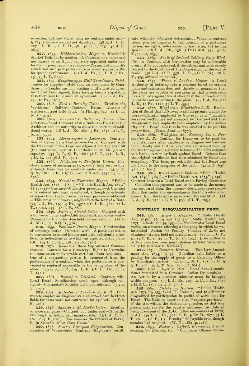 exceeding 50 and there being no contract under seal— § 174 is imperative and not directory. (48 L. J., C. P., 207: L. E., 4C. P. D., 48: 40L. T., iig: 43 J. P., 284.) 227. 1873. Kidderminster, Mayor v. MardwicTc. Market Tolls let by auction—A Contract not under seal nor signed by an Agent expressly appointed under seal for tlie purpose, cannot be enforced—Payment of a mouth's rent is not such part performance as would support a Bill for specific performance. (43 L. J., Ex., 9 : L. E., 9 Ex., 13 : 29 L. T., 611.) 228. 1854. Kingston-iipon-HwU GuardiansY.Fetch. Tender for supplies— Held that an acceptance by Guar- dians of a Tender was not binding until a written agree- ment had been signed, there having been a stipulation that there was to be such an agreement. (24 L. J., Ex., 23 : 10 Ex., 610.) 229. 1848. KirJc V. Bromley Union, Erection of a Workhouse — Builder's Contract — Extras — Absence of written contract held fatal. (2 Phillips, 640: 11 L. T., (o. s.), 429.) 230. 1849. Lamprell v. Hillericay Union, Cor- poration—Parol Contract with a Builder—Held that the Architect had no authority to cause the erection of addi- tional works. (18 L. J., Ex., 282 : 3 Ex., 283 : 12 L. T., ^(0. S.), 533.) 231. 1874. Mountstephen v. LaJceman. Construc- tion of Sewer by a Contractor—Verbal Contract with the Chairman of the Board—Judgment for the plaintiff (the contractor) against the Chairman in his private capacity. (43 L. J., Q. B., 188 : 30 L. T., 437 ; L. E., 7.H. L., 17: 38 J. P., 452-) 232. 1866. Nicholson v. Sradjield Union. Pur- chase money of necessaries (e. g. coals) held recoverable, although there was no contract under seal. (35 L. J., Q. B., 176 : L. E., I Q. B., 620 : 7 B. & S., 774: 14 L. T., 830.) 233. 1854. Noioell^, Worcester, Mayor. Public Health Act, 1848, §85 [= Public Health Act, 1875, §§ 173^4]—Contract—Condition precedent—A Contract duly entered into may be enforced, although no estimate or report from the Surveyor has been previously obtained —This omission, however, might afifect the levy of a Eate. (23 L. J., Ex., 139 : 9 Ex., 457 : 2 C. L. E., 981 : 22 L. T., (o. s.), 244 : 18 J. P., 88.) 234. 1846. Paine v. Strand Union, Contract with a Surveyor under seal—Additional work not under seal— Payment for the latter item held not recoverable. (15 L, J,, M, C, 89: 8 Q. B., 326.) 235. 1855. Pauling Y. Dover, Mayor. Construction of sewerage works—Defective work—A particular notice to contractor to cancel his contract held sufficiently speci- fic in, its indications as to what was expected of the plain- tiff. (24 L. J., Ex., 128 : 10 Ex., 753;) 236* 1870. Roberts v. Bury Improvement Commis- sioners. Contract for a Cemetery—Eight to determine the same on an unfavourable certificate from Architect— One of 2 contracting parties is exonerated from the performance of a contract when the performance is pre- vented or rendered impossible by the wrongful act of the other. (39 L. J., C. P., 129: L. E., 5 C. P., 310: 22 L. T., 132.) 237. 1865. Russell v. TricJcett. Contract vsdth Local Board—Specification acted upon although un- signed—Contractor's Sureties held not released. (13 L. T., 280.) 238. 1861. Rutledge v. Farnham L. B. H. Con- tract to employ an Engineer at a salary—Board held not liable for extra work not contracted for by deed. (2 F. & E., 406.) 239. 1846. Sanders v. St. Neofs Union. Erection of necessary gates—Contract not under seal—Notvirith- standing this. Action held maintainable. (l 6 L. J., M. C, 104 : 8 Q. B., 810.) [See however the remarks of Parke, B., in Smart v. West Sam Union.'] 240= 1858. Scott V. Liverpool Corporation. Con- Btruction of Waterworks—Contract—Engineer's certifi- cate withheld—Contract determined—^^^len a contract refers possible disputes to the decision of a particular person, no rights, enforceable in law, arise, tUl he has spoken. (28 L. J., Ch., 236: 3 DeG. & J., 334: 32 L. T., (0. s.), 265.) 241. 1869. South of Ireland Colliery Co. v. Wad- dle. A Contract with Corporation may be enforceable even if it be not under seal, if the subject-matter is closely related to the functions of the Corporation in the way of trade. (38 L. J., C. P., 338 : L. E., 4 C. P., 617 : 18 L. T., 405, affirmed on appeal.) 242. 1875. Thorn v. London, Mayor. A Local- Authority in entering into a contpaot based on certain plans and estimates, does not thereby so guarantee that the plans are capable of execution as that a contractor has a remedy against the Authority if the contract cannot be carried out according to the plans. (44 L. J., Ex., 62 : L. E., 10 Ex., 112: 31 L. T., 455.) 243. 1877. Waghorn v. JFimbledon L. B. Eesolu- tion of Board that its Surveyor should procure tenders for works—Plaintiff employed by Surveyor as a quantity surveyor —Tenders not accepted by Board—Held that the plaintiff had impliedly been employed by the autho- rity of the Board, and that he was entitled to be paid his proper fees. {Times, June 4, 1877.) 244. 1880. Wahefield, &c., BanTcing Co. v. Nor' manton L. B. Contract for Eeservoir to be paid for by instalments after certificate by Engineer—Eeservoir found faulty and further payments refused—Action by Contractor against Board for balance—The debt assigned to a Bank—Action by Bank against Board—Defence that the original certificates had been obtained by fraud and conspiracy—This being proved, held that the Board was not liable to the assignees of the debt. (44 L. T., 697: 45 J. P., 601.) 245. 1862. WorthingtonY.Sudlow.  Public Health Act, 1848, § 69 [= Public Health Act, 1875, § 150]— Contract between a Local Board and a Paving Contractor —Condition that payment was to be made as the money was recovered from the owners—No money recovered— Held that under the circumstances the Contractor could recover from the Board irrespective of the condition. (31 L. J., Q. B., 131: 2 B. & S., 508 ; 6 L. T., 283.) COKTBACT, DISQUAI.IFICATION FBOK. 246. 1853. Boyce v. Higgins. Public Health Act, 1848, §§ 19 and 133 [=Public Health Act, 1875, scheds. and §§ 253-4]—Member of a Local Board voting on a matter affecting a Company in which he was interested—Action for Penalty—Consent of A.-G. not obtained—Action held not maintainable. (23 L. J., C. P., 5 : 14 0. B., I : 22 L. T., (o. s.), 103.) [The authority of this case has been much shaken by later cases, espe- cially by Fletcher v. Sudson^ 247. 1874. Lavies Y. Harvey.  Poor Law Amend- ment Act, 1834, § 77 — Guardian held liable to a penalty for the supply of goods to a Eelieving Officer by Guardian's partner. (43 L. J., M. C, 121: L. E., 9 Q. B., 433 : 30 L. T., 629 : 38 J. P., 661^ 248. 1866. Dyer v. Best. Local Act—Commis- sioner interested in a Contract—Action for penalties— An Action by a common informer must be brought within one year. (35 L. J., Ex., 105; L. E., I Ex., 152 : 4H.&C., 189: 13L.T., 753.) 249. 1880. Fletcher v; Hudson. Public Health Act, 1875, § 253, Schd. II., Eules 64 and 70—Member disqualified by participation in profits of work done for Board—The Eule in question is an express provision of the Act within the Section in question, so that any person may sue for the penalty mentioned in Eule 70 without consent of the A.-G. [But see remarks of Brett, L. J.] (49 L. J., Ex., 793: L. E., 5 Ex. D., 287 : 43 L. T., 404 : 45 J. P., 5.) Penalty held payable even though member had resigned. (W. N., 1881, p. 128.) 250. 1853. Foster v. Oxford, Worcester, & Wol- verhampton Railway Co. Companies Clauses Conso-