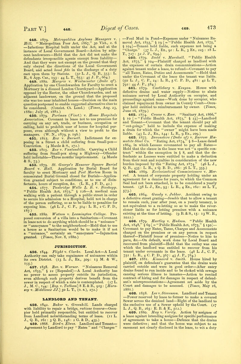 448. 1879. Metropolitan Asylums Managers v. mil. Metropolitan Poor Act, 1867, 30 Vict., c. 6 —Infectious Hospital built under the Act, and at the instance of Local Government Board—Action by adja- cent landowners—Held that the Act did not make the defendants irresponsible agents exempt from liability— And that they were not exempt on the ground that they only obeyed the directions of the Local Government Board, and acted bond fide in the discharge of a duty cast upon them by Statute. (50 L. J., Q. B., 353 : L. E., 6 App. Cas., 193 : 44 L. T., 653 : 45 J. P., 664.) 449. 1880. Margrie v. Westminster {Duke of). Application by one Churchwarden for Faculty to erect a Mortuary in a disused London Churchyard—Application opposed by the Rector, the other Churchwarden, and an adjacent landowner, on the ground that the proposed site was too near inhabited houses—Decision on the main question postponed to enable suggested alternative sites to be considered. (Consist. Ct. Lond.) {Times, Aug. 23, 1880; July 26, 1881.) 450. 1879. Portman (Visct.) v. Some Hospitals Association. Covenant in lease not to use premises for carrying on any art, trade, or business, occupation or calling, held to prohibit user of house for hospital pur- poses, even although without a view to profit to the managers. (W. N., 1879, p. 196.) 451. 1815. Rex V. Burnett. Indictment for ex- posing in a Street a child suffering from Small-pox— Conviction. (4 Maule & S., 272.) 452. 1815. Rex Y. Vantandillo. Carrying a Child suffering from Small-pox along a Highway—Offender held indictable—Three months' imprisonment. (4 Maule & S., 73.) 453. 1879. St. George's Hanover Square Burial Board V. Hall. Application by Burial Board for faculty to erect Mortuary and Post Mortem Eoom in consecrated Burial Ground closed for Burials—Applica- tion granted subject to conditions, as to use of disin- fectants, hours of reception, &c. (L. E., 5 P. D., 42.) 454. 1877. Tunbridge Wells L. B. v. Bisshopp. Public Health Act, 1875, § 126—A medical man walking with a patient through a public street in order to secure his admission to a Hospital, held not in charge of the person suffering, so as to be liable to penalties for exposing him. (46 L. J., C. P., 314: L. E., 2 C. P. D., 187.) 455. 1880. Watson v. Leamington College. Pro- posed conversion of a villa into a Sanitarium—Covenant in lease not to do anything which should be a  nuisance  or  annoyance  to the neighbourhood—Held that to use a house as a Sanitarium would be to make it if not a nuisance, certainly an annoyance—Injunction granted. {Times, Nov. 8, 1880.) JTTRISDICTIOIir. 456. 1844. Flight v. Clarice. Local Act—A Local Authority can only take cognizance of nuisances within its own District. (13 L. J., Ex., 309: 13 M. & VV., 457. 1858. Rev.v. Warner.  Nuisances Eemoval Act, 1855, § 22 [Eepealed]—A Local Authority has no power to assess property outside its jurisdiction, even although such property derives benefit from the sewer in respect of which a rate is contemplated. (27 L. J., M. C, I44: [Reg. v. Tatham'] 8 E. & B., 915 : {Horn- tey v. Middlesex JJ.] 30 L. T., (o. s.), 272.) IiANDLOBD A.ITD TEITAKT. 458. 1842. Baker v. Greenhill. Lands charged with liability to repair a bridge, ratione tenures—Occu- pier held primarily responsible, but entitled to recover from Landlord notwithstanding terms of lease. (11 L. J., Q. B., 161 : 3 Q. B., 148: 2 G. & D., 435.) 459. 1868. Birdv. jElwes. Landlord and Tenant— Agreement by Landlord to pay  Eates  and Charges  —Foul Mud in Pond—Expenses under  Nuisances Ee- moval Act, 1855, § 19 [= Public Health Act, 1875, § 104]—Tenant held liable, such expenses not being a Charge. (37 L. J., Ex., 91 : L. li., 3 Ex., 225 : 18 L. T., 727: 32 J - f*-, 694.) 460. 1879. Budd V. Marshall. Public Health Act, 1875, § 104—Plaintiff' charged as landlord with the expenses of certain drain communications—Action against tenant under a lease, to refund—Covenant to pay all Taxes, Kates, Duties and Assessments—Held that under the Covenant of the lease the tenant was liable. (50 L. J., C. P., 24 : L. E., 5 C. P. D., 481 : 42 L. T., 792: 44 J. P., 584.) 461. 1879. Castleberg v. Kenyon. House with defective drains and water supply—Notices to abate nuisance served by Local Authority on occupier, and proceedings against same—Work done by occupier, who claimed repayment from owner in County Court—Occu- pier held entitled to reimbursement by owner. (Times, June 16, 1879,) 462. 1874. Crosse v. Raiv.  Sanitary Act, 1866, § 10 [= Public Health Act, 1875, § 23]—Landlord and Tenant—Covenant that the tenant should pay all out-goings held to include the expense of making a drain for which the owner might have been made liable. (43 L. J., Ex., 144: L. E., 9 Ex., 209.) 463. 1877. Devonshire (Duke of) v. Barrow Hae- matite Steel Co. Eating Act, 1874, § 8—Lease dated 1864, in which Lessees covenanted to pay all Eates— Held that the clause in the lease was not a specific con- tract within the exemption in § 8, and that the de- fendants as Lessees were entitled to make a deduction from their rent and royalties in consideration of the new burden imposed by the Eating Act, 1874. (46 L. J., Q. B., 435 : L. E., 2 Q. B. D., 286 : 36 L. T., 355.) 464. 1869. Ecclesiastical Commissioners v. Mer- ral. A tenant of corporate property holding under an agreement for a demise for years, to which the Common Seal had not been attached, is to be considered a yearly tenant. (38 L. J., Ex., 93 : L. E., 4 Ex., 162 : 20 L. T., 573-) 465. 1864. Gandy v. Jubher. Accident owing to a defective street grating—Semble that to allow a tenant to remain such, year after year, on a yearly tenancy, is not equivalent to a re-letting so as to make the rever- sioner liable as for letting premises with a nuisance existing at the time of letting. (9 B. & S., 15 : 13 W. E., 1022.) 466. 1879. Hartley v. Hudson. Public Health Act, 1848, § 69 [ =  Public Health Act, 1875, § 150]— Covenant to pay Eates, Taxes, Charges and Assessments charged on the premises or on any person in respect thereof—Plaintiff lessor of premises—Notice to him to pave, &c.—On default, work done by Local Board and recovered from plaintiff—Held that the outlay was one which the landlord was entitled to recover from his tenant under covenants in the lease. (48 L. J., C. P., 751 : L. E., 4 C. P. D., 367 : 43 J. P., 784.) 467. 1881. K.innaird v. Smith. House hired by plaintiff) on defendant's guarantee that the drains were carried outside and were in good order—After entry drains found to run inside and to be choked with sewage causing serious illness to inmates—Action to rescind contract of hiring and for damages in respect of defend- ant's misrepresentations—Agreement set aside by the Court and damages to be assessed. {Times, May 16, 1881.) 468. 1858. Lee Y. Stevenson. Landlord and Tenant —Power reserved by lease to former to make a covered Sewer across the demised land—Eight of the landlord to the exclusive use of a Sewer upheld by the Court. (27 L. J., Q. B., 263: E. B. & E., 512.) 469. 1880. May y. Verity. Action by assignee of a lease against intending assignee for specific performance of agreement to take a house—Defence that the drains were defective; and that the house was subject to an easement not clearly disclosed in the lease, to wit a duty