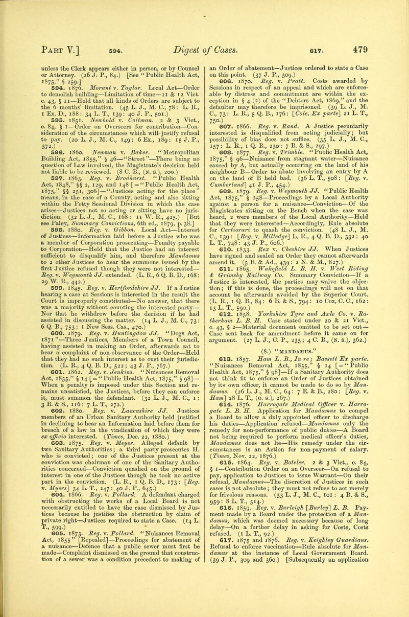 unless the Clerk appears either in person, or by Counsel or Attorney. (26 J. P., 84.) [See Public Health Act, 1875. § 2S9-] 594. 1876. Morant Y. Taylor. Local Act—Order to demolish building—Limitation of time—11 & 12 Vict. 0. 43, § II—Held that all kinds of Orders are subject to the 6 months' limitation. (45 L. J., M. C, 78: L. K., I Ex. D., 188 : 34 L. T., 139 : 40 J. P., 501.) 595. 1851. Newhold v. Coltman. 2 & 3 Vict., c. 84, § I — Order on Overseers for contribution—Con- sideration of the circumstances which will- justify refusal to pay. (20 L. J., M. C, 149: 6 Ex., 189: 15 J. P., 372-) 596. i860. Newman v. Balcer. Metropolitan Building Act, 1855, § 46—Street—There being no question of Law involved, the Magistrate's decision held not liable to be reviewed. (8 C. B., (n. s.), 200.) 597. 1863. Heg. v. £rodhurst. Public Health Act, 1848, §§ 2, 129, and 148 [=Public Health Act, 1875, §§ 251, 306]—Justices acting for the place means, in the case of a County, acting and also sitting within the Petty Sessional Division in which the case arises—Justices not so acting or sitting have no juris- diction. (32 L. J., M. C, 168 : II W. R., 425.) [But see Paley, Summary Convictions, 6th ed., 1879, p. 38.] 598. 1880. Reg. v. Gibbon. Local Act—Interest of Justices—Information laid before a Justice who was a member of Corporation prosecuting—Penalty payable to Corporation—Held that the Justice had an interest sufficient to disqualify him, and therefore Mandamus to 2 other Justices to hear the summons issued by the first Justice refused though they were not interested— Reg. v. Weymouth JJ. extended. (L. R., 6 Q. B. D., 168: 29 W. R., 442.) 599. 1845. Reg. V. Hertfordshire JJ. If a Justice hearing a case at Sessions is interested in the result the Court is improperly constituted—No answer, that there was a majority without counting the interested party— Nor that he withdrew before the decision if he had assisted in discussing the matter. (14 L. J., M. C, 73 : 6 Q. B., 753 : I New Sess. Cas., 470.) 600. 1879. Reg. V. Huntingdon JJ. Dogs Act, 1871—Three Justices, Members of a Town Council, having assisted in making an Order, afterwards sat to hear a complaint of non-observance of the Order—Held that they had no such interest as to oust their jurisdic- tion. (L. R., 4 Q. B. D., 522 ; 43 J. P., 767.) 601. 1862. Reg. v. Jenkins. Nuisances Removal Act, 1855, § 14 [= Public Health Act, 1875, § 98]— When a penalty is imposed under this Section and re- mains unsatisfied, the Justices, before they can enforce it, must summon the defendant. (32 L. J., M. C, I : 3 B. & S., 116: 7 L. T., 272.) 602. 1880. Reg. v. Lancashire JJ. Justices members of an Urban Sanitary Authority held justified in declining to hear an Information laid before them for breach of a law in the vindication of which they were ex officio interested. {Times, Dec. 22, 1880.) 603. 1875. Reg. v. Meyer. Alleged default by two Sanitary Authorities; a third party prosecutes H. who is convicted; one of the Justices present at the conviction was chairman of one of the Sanitary Autho- rities concerned—Conviction quashed on the ground of interest in one of the Justices though he took no active part in the conviction. (L. R., i Q. B. D., 173: \_Reg. V. Myers] 34 L. T., 247 : 40 J. P., 645.) 604. 1866. Reg, v. Pollard. A defendant charged with obstructing the works of a Local Board is not necessarily entitled to have the case dismissed by Jus- tices because he justifies the obstruction by claim of private right—Justices required to state a Case. (14 L. T., 599-) 605. 1873. Reg. w. Pollard.  Nuisances Removal Act, 1855 [Repealed]—Proceedings for abatement of a nuisance—Defence that a public sewer must first be made—Complaint dismissed on the ground that construc- tion of a sewer was a condition precedent to making of an Order of abatement—Justices ordered to state a Case on this point. (37 J. P., 309.) 606. 1870. Reg. v. Pratt. Costs awarded by Sessions in respect of an appeal and which are enforce- able by distress and commitment are within the ex- ception in § 4 (2) of the Debtors Act, 1869, and the defaulter may therefore be imprisoned. (39 L. J., M. C, 73: L. R., 6 Q. B., 176: ICole, Ex parte] 21 L. T., 75°-) . 607. 1866. Reg. v. Rand. A Justice pecuniarily interested is disqualified from acting judicially; but possibility of bias does not suffice. (35 L. J., M. C, 157: L. R., I Q. B., 230; 7 B. & S., 297.) 608. 1877. Reg. y. Trimble.  Public Health Act, 1875, § 96—Nuisance from stagnant water—Nuisance caused by A, but actually occurring on the land of his neighbour B—Order to abate involving an entry by A on the land of B held bad. (36 L. T., 508 : ^Reg. v. Cumberland] 41 J. P., 454.) 609. 1879. Reg. Y. Weymouth J J.  Public Health Act, 1875, § 258—Proceedings by a Local Authority against a person for a nuisance—Conviction—Of the Magistrates sitting on the Bench when the case was heard, 2 were members of the Local Authority—Held that they were interested—Accordingly, Rule absolute for Certiorari to quash the conviction. (48 L. J., M. C, 139 : [Reg. v. Milledge] L. R., 4 Q. B. D., 332 : 40 L. T., 748 : 43 J. P., 606.) 610. 1833. Rex V. Cheshire JJ. When Justices have signed and sealed an Order they cannot afterwards amend it. (5 B. & Ad., 439 : 2 N. & M., 827.) 611. 1865. Wakefield L. B. H. v. West Riding & Grimsby Railivay Co. Summary Conviction—If a Justice is interested, the parties may waive the objec- tion ; if this is done, the proceedings will not on that account be afterwards avoided by the Superior Court. (L. R., I Q. B., 84: 6 B. & S., 794: 10 Cox, C. C, 162 : 13 L. T., 690-) 612. 1858. Yorkshire Tyre and Axle Co. v. Ro- therham L. B. H. Case stated under 20 & 21 Vict., c. 43, § 2—Material document omitted to be set out — Case sent back for amendment before it came on for argument. (27 L. J., C. P., 235; 4 C. B., (n. s.), 362.) (8.) MANDAMUS. 613. 1857. Ham L. B., In re; Bassett JSx parte. Nuisances Removal Act, 1855, § 14 [=Public Health Act, 1875, § 98]—If a Sanitary Authority does not think fit to enforce an Order of Justices obtained by its own officer, it cannot be made to do so by Man- damus. (26 L. J., M. C, 64 : 7 E. & B., 280 : \_Reg. v. Ham] 28 L. T., (o. s.), 267.) 614. 1876. Harrogate Medical Officer v. Harro- gate L. B. H. Application for Mandamus to compel a Board to allow a duly appointed officer to discharge his duties—Application refused—Mandamus only the remedy for non-performance of public duties—A Board not being required to perform medical officer's duties, Mandamtis does not lie—His remedy under the cir- cumstances is an Action for non-payment of salary. {Times, Nov. 22, 1876.) 615. 1864. Reg. v. Boteler. 2 & 3 Vict., c. 84, § I—Contribution Order on an Overseer—On refusal to pay, application to Justices to issue Warrant—On their refusal. Mandamus—The discretion of Justices in such cases is not absolute; they must not refuse to act merely for frivolous reasons. (33 L. J., M. C, loi : 4 B. & S., 959: 8 L. T., 514.) 616. 1859. ^^9- ^- Burleigh [Burley] L. B. Pay- ment made by a Board under the protection of a Man- damus, which was deemed necessary because of long delay—On a further delay in asking for Costs, Costs refused, (i L. T., 92.) 617. 1875 and 1876. Reg. v. Keighley Guardians. Refusal to enforce vaccination—Rule absolute for Man- damus at the instance of Local Government Board. (39 J. P., 309 and 360.) [Subsequently an application