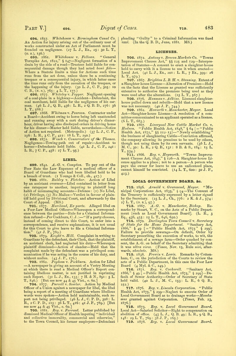 694. 1857. Whitehouse v. Birmingham Canal Co. An Action for injury arising out of the ordinary user of works constructed under an Act of Parliament must be founded on negligence. (27 L. J., Ex., 25 : 30 L. T., (O. S.), 156.) 695. 1861. Whitehouse v. Fellows. General Turnpike Act, 1822, § 147—Negligent formation of a drain by the side of a road—Trustees held liable for con- sequential damage though they had acted bona fide— Where a Statute limits a time for Actions such time runs from the act done, unless there be a continuing trespass or a consequential injury, in which latter cases the time runs only from the cessation of the trespass, or the happening of the injury. (30 L. J., C. P., 305 : 10 C. B., (N. s.), 765: 4L. T., 177.) 696. 1877. Whiteley v. Pepjjer. Negligent opening of a coal-plate in a highway—Accident—Defendant, the coal merchant, held liable for the negligence of his car- man. (46 L. J., Q. B., 436 : L. E., 2 Q. B. D., 276 : 36 L. T., 588.) 697. 1868. IVhitman v. Pearson. Contractor under a Board—Accident owing to horse being left unattended and running away with a cart during driver's dinner- hour, driver having also disobeyed orders in driving home for his dinner—Master held liable, nevertheless—Notice of Action not requii'ed. (Metropolis.) (37 L. J., C. P., 156: L. E., 3 C. P., 422 : 18 L. T., 290.) 698. 1872. Winch v. Conservators of tie Thames. Negligence—Towing-path out of repair—Accident to horses—Defendants held liable. (41 L. J., C. P., 241 : L. E., 7 C. P., 458: 27 L. T., 95.) I.ZBEII. 699. 1842. A.-G. v. Compton. To pay out of the Poor Eate the Law Expenses of a medical officer of a Board of Guardians who had been libelled held to be a breach of trust. (l Younge & Coll., ch., 417.) 700. 1881. Baldry v. Fletcher. Action of Libel by an assistant overseer—Libel contained in letter from one ratepayer to another, imputing to plaintiff long habit of mismanaging accounts—Defence: (l) No Libel, (2) Privilege, (3) No Malice—Verdict in favour of plain- tiff held good by Divisional Court, and afterwards by the Court of Appeal. (MS.) 701. 1877. Saviland, Fx parte. Alleged libel on a Poor-Law Medical Officer—Whereupon a correspond- ence between the parties—Eule for a Criminal Informa- tion refused—Per Cockburn, C. J.:— If a party chooses, instead of coming direct to this Court, to enter into a correspondence, and receive explanations, it is not usual for this Court to give leave to file a Criminal Informa- tion. (41 J. P., 789.) 702. 1879. Keight y. ILill. Complaint in writing to Guardians by the defendant, their Clerk, that the plaintiff, an assistant clerk, had neglected his duty—Whereupon plaintiff dismissed—Action of slander—Held that the complaint made by the defendant was a privileged com- munication if he was acting in the course of his duty, and without malice. (43 J. P., 176.) 703. 1862. Popham v. Piclchurn. Action for Libel —A newspaper in giving an account of a Vestry Meeting at which there is read a Medical Officer's Eeport con- taining libellous matter, is not justified in reprinting such Eeport. (31 L. J., Ex., 133 : 7 H. & N., 891 : 5 L. T., 846.) [But see now 44 & 45 Vict., c. 60.] 704. 1877. Purcell v. Soivler. Action by Medical Officer of a Union against a newspaper for libel, the libel being a report of a meeting of Guardians where libellous words were spoken—Action held maintainable, such re- port not being privileged. (46 L. J., C. P. D., 308 : L. K., 2 C. P. D., 215 : 36 L. T., 416 : 41 J. P., 789.) [But see now 44 & 45 Vict., c. 60.] 705. 1881. Beg. v. Farrant. Letter published by dismissed Medical Officer of Health imputing  individual and collective immorality, commercial and othei-wise, to the Town Council, his former employers—Defendant pleading  Guilty  to a Criminal Information was fined coo^. (In the Q. B. D., June, 1881. MS.) i.ici:ksz:s. 706. 1872. Antotiyv. BreconMarTcets Co. Towns Improvement Clauses Act, §§ 125 and 129—Interpre- tation of Statutes—A consent to erect a slaughter-house held to carry with it a license to use it when erected— Local Act. (41 L. J., Ex., 201: L. E., 7 Ex., 399: 26 L. T., 979.) 707. 1867. Brighton L. B.'S.Y. Stenning. Extent of a Slaughter-house License—Alteration of Premises—Held on the facts that the License as granted was sufficiently extensive to authorise the premises being used as they were used after the alterations. (15 L. T., 567.) 708. 1876. Sanmanv. Adlcins. Licensed slaughter- house pulled down and rebuilt—Held that a new license was not necessary. (40 J. P., 744.) 709. 1862. Hotoarth-v. Manchester, Mayor. Local Act—Slaughter-house License—A resolution of a com- mittee communicated to an applicant operated as a license. (6 L. T., 683.) 710. 1867. Liverpool New Cattle Market Co. v. Hodson. Public Health Act, 1848, § 64 [ = Public Health Act, 1875, §§ 112-13]—Newly establishing the business of slaughtering Cattle—Conviction affirmed, the company allowing its premises to be used by others, though not using them by its own servants. (36 L. J., M. C, 30: L. R., 2 Q. B., 131 : 8 B. & S., 184: 15 L. T., 534-) 711. 1866. Beg. v. Ileyioorth. Towns Improve- ment Clauses Act, 1847, § 126—A Slaughter-house Li- cense applies to a place; not to a person—A person who pays the owner for leave to use an unlicensed place, cannot himself be convicted. (14 L. T., 600 : 30 J. P., 423-) IiOCAI. GOVEKNMEITT BOARD, Sec. 712. 1856. Arnold v. Qravesend, Mayor. Mu- nicipal Corporations Act, 1835, § 94—The Consent of the Treasury is sufficiently expressed by a letter signed by the Secretary. (25 L. J., Ch., 776 : 2 K. & J., 574 : 27 L. T., (o. s.), 97.) 713. 1867. A.-G. V. Manchester, Bishop. Re- marks by Stuart, V. C, on the Acts of a Public Depart- ment [such as Local Government Board]. (L. E., 3 Eq., 436, 4.'i5 : 15 T., 646, 650.) 714. 1870. Darlington Town Council Y. Secretary of State for the Some Department. Sanitary Act, 1866, § 49 [= Public Health Act, 1875 § 299]. Failure to provide sewerage—On default. Order by Secretary prescribing the execution of works, to wit, the establishment of a sewage farm—Order quashed by con- sent, the A.-G. on behalf of the Secretary admitting that it was ultra vires. {Times, Nov. 15, Eule nisi, after- wards, absolute. MS.) 715. 1838. FreivinY. Lewis. Remarks by Cotten- ham, C, on the jurisdiction of the Courts to review the acts of a Public Department, in this case the Poor Law Board (4 Myl. & C, 249.) 716. 1871. Reg. v. Cocker ell. Sanitary Act, 1866, § 49 [ = Public Health Act, 1875, § 299]—De- fault of Sewer Authority—Order of Secretary of State held valid. (40 L. J., M. C, 153: L. R., 6 Q. B., 252-) 717. 1876. Beg. \. Lincoln Corporation. Public Health Act, 1875, § 299—Neglect to execute Order of Local Government Board as to drainage works—Manda- mus granted against Corporation. {Times, Feb. 23, 1876.) 718. 1873. Beg. v. Local Government Board. Local Act—Salaried Solicitor—Eight to compensation on abolition of office. (43 L. J., Q. B. 49: L. E., 9 Q. B., 148 : 29 L. T., 769 : 38 J. P., 165.) 719. 1878. Beg. v. Local Government Board.