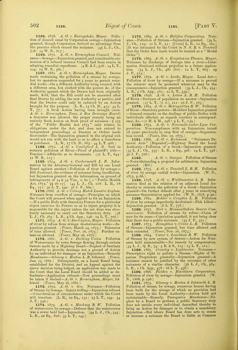 1165. 1876. A.-G.Y. Basingstoke, Mayor. Pollu- tion of disused canal by Corporation sewage—Injunction granted, though Corporation derived no advantage from the practice which caused the nuisance. (45 L. J., Ch., 726: 24 W. R, 817.) 1166. 1871. A.-G. V. Birmingham Council. Nui- sance—Sewage—Injunction granted, and considerable sus- tension of it refused because Council had been remiss in adopting remedial expedients. (4 K. & J., 528 : 24L. T., 224: 19 W. E., 561.) 1167. 1881. A.-G.\. BirmingTiamjMayor. Decree made restraining the pollution of a stream by sewage, but its operation suspended for 5 years to permit reme- dial works—On a difl'erent Authority being created, with a different area, but clothed with the powers &c. of the Authority against which the Decree had been originally made, held, that the Bill could not be amended after final Decree by adding the new Authority as parties, and that the Decree could only be enforced by an Action brought for the purpose. (L. E., 15 Ch. D., 423 : 43 L. T., 77.) A fresh Action having been brought {nam. A.-G. V. Birmingham, Tame, & Rea Drainage Board) a demurrer was allowed, the proper remedy being an entirely fresh Action on fresh proof of nuisance —§ 275 of the Public Health Act 1875 only relates to obligations under the Act, and does not extend to independent proceedings or Decrees or Orders made thereunder—The Injunction granted in the original suit would not run with the land so as to affect a transferee or purchaser. (L. E., 17 Ch. D., 685 : 44 L. T. 906.) 1168. 1872. A.-G. V. Castleford L. B. Suit to restrain pollution of Eiver—Proof of plaintiff s title— Practice—Affidavits as to documents. (27 L. T., 644: 21 W. E., 117.) 1169. 1874. A.-G. V. Coelcermouth L. B. Infor- mation by the Attorney-General and Bill by one Local Board against another—Pollution of river by sewage— Bill dismissed, the evidence of nuisance being insufficient, but Injunction granted on the information, on ground of infringement of 24 & 25 Vict., c. 61 [ = Public Health Act, 1875, §§ 16-17]. (44 L. J., Ch. 118: L. E., 18 Eq., 172: 30 L. T., 590: 38 J. P., 660.) 1170. 1868. A.-G.Y.Colney Match Lunatic Asylum. Nuisance from overflow of sewage—Principles on which the Court will proceed when applied to for an Injunction —If a public Body with Statutory Powers for a particular object exercises its Powers so as to injure property it is responsible for the injury unless the act done was abso- lutely necessary to carry out the Statutory duty. (38 L. J., Ch. 265 : L. E., 4 Ch. App., 146: 19 L. T., 708.) 1171. 1875. A.-G. Y.'Darlington, Mayor. Pollution of river by refuse from sewage deodorisation works—In- junction granted. {Times, Maich 24, 1875.) Extension of time allowed. {Times, Nov. 26, 1875.) Further ex- tension allowed. {Times, May 26, 1876.) 1172. 1881. A.-G. V. Dorking Union. Pollution of Watercourse by town Sewage flowing through certain Sewers made by a Highway Board—Neglect of Sanitary Authority to provide drainage not a ground of Action by an individual for damages or an Injunction—Eemedy Mandamus—Glossop v. Heston L. B. followed. {Times, Jan. 25, 1881.) Subsequently, on a Local Board being established for the District, and an Appeal against the above decision being lodged, an application was made to the Court that the Local Board should be added as de- fendants—Application refused—New proceedings must be taken if desired—A.-G. v. Birmingham, Mayor, fol- lowed. {Times, May 26, 1881.) 1173. 1870. A.-G. Y. Gee. Nuisance—Pollution of Stream by Sewage—Injury trifling—Injunction refused ■—Consideration of circumstances under which the Court will interfere. (L. E., 10 Eq., 131; 23 L. T., 299: 34 J. P., 596.) 1174. 1875. A.-G. V. BacTcney B. W. Pollution of watercourse by sewage—Defence that the watercourse was a sewer held bad—Injunction. (44 L. J., Ch., 545 : L. E., 20 Eq., 626: 33 L. T., 245.) 1175. 1869. A.-G. V. Halifax Corporation. Nuis- ance—Pollution of Stream—Injunction granted. (39 L. J., Ch., 129: 21 L. T., 52 : [Costs] L. E., 12 Eq., 262.) [It was intimated by the Court in N. S. R. v. Tunstall that the Order here made would be treated as a Model Order.] 1176. 1865. A.-G. V. Kingston-on-Thames, Mayor. Nuisance by discharge of Sewage into a river—Infor- mation dismissed vidthout prejudice to a future applica- tion. (34 L. J., Ch., 481 {bis) : 12 L. T., 665: 29 J. P., 5150 1177. 1870. A.-G. V. Leeds, Mayor. Local Act— Pollution of river by sewage—If a nuisance is proved the relators must be protected whatever may be the consequences—Injunction granted. (39 L. J., Ch., 254 : L. E., 5 Ch. App., 583 : 22 L. T., 330.) 1178. 1856. A.-G. Y. Luton L. B. S. Pollution of Eiver—Increase of population no answer—Injunction granted. (27 L. T., (o. s.), 212 : 20 J. P., 163.) 1179. 1863. A.-G. Y. Metropolitan B. TF. Pollution of Eiver—Statutory powers—Modified Injunction granted —General remarks on the dealings of public Bodies with individuals affected, as regards courtesy in correspond- ence, &c.—(I H. & M., 298 - 9 L. T., 139.) 1180. 1875. A.-G. V. Newcastle-under-Lyne Cor- poration. Non-compliance with an Injunction issued 16 years previously to stop flow of sewage—Sequestra- tion issued. {Times, Dec. 10, 1875.) 1181. 1866. A.-G. Y. Richmond. Nuisances Ee- moval Acts [Eepealed]—Highway Board the Local Authority—Pollution of a brook—Injunction granted. (35 L. J., Ch., 597 : L. E., 2 Eq., 306: 14 L. T., 398 : 30 J. P., 708.) 1182. . A.-G. Y. Saivyer. Pollution of Stream —Notwithstanding a proposal for arbitration, Injunction granted. (MS.) 1183. 1875. A.-G.Y. Tunstall L.B.S. Pollution of river by sewage outfall works—Injunction. (W. N., 1875, p. 66.) 1184. 1878. A.-G. Y. Walthamstow L. B. Infor- mation filed at the relation of an adjacent Local Au- thority to restrain the pollution of a brook—Injunction granted—On further default after 3 years in remedying nuisance Sequestration applied for. (W. N., 1878, p. 90.) 1185. 1862. Bidder v. Croydon L. B. Pollution of river by sewage imperfectly deodorised—Fish killed— Injunction granted. (6 L. T., 778.) 1186. 1871. Birt Y. Monmouthshire Sewers Com- missioners. jPollution of stream by refuse—Claim of user for 60 years—Conviction quashed, it not being clear that there was a public nuisance. (35 J. P., 372.) 1187. 1873. Broughton Y. Crewe L. B. Pollution of Stream—Injunction granted, but time allowed and then extended. {Times, Nov. 26, 1873.) 1188. 1864. Cator Y. Lewisham B. TF. Pollution of Stream by new system of Sewers—Action for Nuis- ance held maintainable—No remedy by compensation. (34 L. J., Q. B., 74: 5 B. & S., 115: 13 L. T., 212.) 1189. 1867. Crossley v. Lightomler. Nuisance—■ Prescriptive right to pollute a Stream—Eights of Ri- parian Proprietors generally—Injunction granted—A nuisance cannot be justified by the existence of other nuisances of a similar character. (36 L. J., Ch., 584: L. E., 2 Ch. App., 478 : 16 L. T., 438.) 1190. 1866. Fielden v. Blackburn Corporation. Pollution of river by sewage—Injunction granted. (W. N., 1866, p. 256.) 1191. 1879. Glossop V. Jleston & Isleworth L. B. Pollution of stream by sewage, numerous houses having been built for the sewage of which no provision had been made by the Local Authority—Action held not maintainable—Eemedy, Prerogative Mandamus—Ne- glect by a Board to perform a public Statutory duty does not entitle every individual damnified thereby to bring an Action for damages or to obtain a mandatory Injunction—But where Board has done acts to create or increase a nuisance the Board is liable at Common