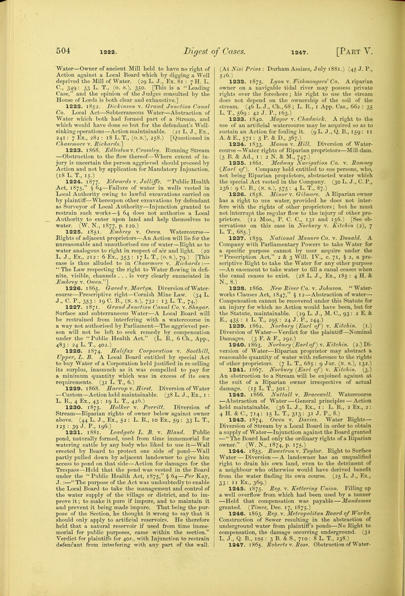 Water—Owner of ancient Mill held to have no right of Action against a Local Board which by digging a Well deprived the Mill of Water. (29 L. J., Ex. 81 : 7 H. L. 349: 33 L. T., (o. s.), 350. [This is a Leading Case, and the opinion of the Judges consulted by the House of Lords is both clear and exhaustive.] 1222. 1852. Dickinson v. Grand Junction Canal Co. Local Act—Subterraneous Water—Abstraction of Water which both had formed part of a Stream, and which would have done so but for the defendant's Well- sinking operations—Action maintainable. (21 L. J., Ex., 241 : 7 Ex., 282 : 18 L. T., (o. s.), 258.) [Questioned in Chasemore v. Richards.'] 1223. 1868. jEdlestonY.Crossley. Running Stream —Obstruction to the flow thereof—Where extent of in- jury is uncertain the person aggrieved should proceed by Action and not by application for Mandatory Injunction. (18 L. T., 15.) 1224. 1877. Hdivards Y. Jolliffe. Public Health Act, 1875, § 64—Failure of water in wells vested in Local Authority owing to lawful excavations carried on by plaintiff—Whereupon other excavations by defendant as Surveyor of Local Authority—Injunction granted to restrain such works — § 64 does not authorise a Local Authority to enter upon land and help themselves to water. (W. N., 1877, p. 120.) 1225. 1851. Embrey v. Oiven. Watercourse— Eights of adjacent proprietors—An Action will lie for the unreasonable and unauthorised use of water—Eight as to water analogous to right in respect of air and light. (20 L. J., Ex., 212 : 6 Ex., 353 ; 17L. T., (o. s.), 79.) [This case is thus alluded to in Chasemore v. Hichards :—  The Law respecting the right to Water flowing in defi- nite, visible, channels ... is very clearly enunciated in Emhrey v. Oiven.~\ 1226. 1865. OavedY. Martj/n. Diversion of Water- course—Prescriptive right—Cornish Mine Law. (34 L. J., C. P., 353 : 19 C. B., (N. s.), 732 : 13 L. T., 74.) 1227. 1871. Grand Junction Canal Co. V. Shwgar. Surface and subterraneous Water—A Local Board will be restrained from interfering with a watercourse in a way not authorised by Parliament—The aggTieved per- son will not be left to seek remedy by compensation under the  Public Health Act. (L. R., 6 Ch., App., 483 : 24 L. T., 402.) 1228. 1874. Halifax Corporation v. SootMll, Tipper, L. B. A Local Board entitled by special Act to buy Water of a Corporation held justified in re-selling its surplus, inasmuch as it was compelled to pay for a minimum quantity which was in excess of its own requirements. (31 L. T., 6.) 1229. 1868. Sarrop V. Hirst. Diversion of Water —Custom—Action held maintainable. (38 L. J., Ex., i : L. E., 4 Ex., 43 : 19 L. T., 426.) 1230. 1875. Uollcer v. Porritt. Diversion of Stream—Riparian rights of owner below against owner above. (44 L. J., Ex., 52 : L. R., 10 Ex., 59 : 33 L. T., 125 : 39 J. P., 196.) 1231. 1881. Leadgate L. B. v. Bland. Public pond, naturally formed, used from time immemorial for watering cattle by any body who liked to use it—Wall erected by Board to protect one side of pond—Wall partly pulled down by adjacent landowner to give him access to pond on that side—Action for damages for the Trespass—Held that the pond was vested in the Board under the Public Health Act, 1875, § 64—Per Kay, J. :—The purpose of the Act was undoubtedly to enable the Local Board to take the management and control of the water supply of the village or district, and to im- prove it; to make it pure if impure, and to maintain it and prevent it being made impure. That being the pur- pose of the Section, he thought it wrong to say that it should only apply to artificial reservoirs. He therefore held that a natural reservoir if used from time imme- moi'ial for public purposes, came within the section. Verdict for plaintiffs for 40^., with Injunction to restrain defendant from interfering with any part of the wall. (At iVt.s! Prills : Durham Assizes, July 1881.) (45 J. P., 526.) 1232. 1875. Lyon V. Fishmongers'Co. A riparian owner on a navigable tidal river may possess private rights over the foreshore ; his right to use the stream does not depend on the ownership of the soil of the stream. (46 L. J., Ch., 68 ; L. R., i App. Cas., 662 : 35 L. T., 569 : 42 J. P., 163.) 1233. 1840. Magor v. Chadwiclc. A right to the use of an artificial watercourse may be acquired so as to sustain an Action for fouling it. (9L. J., Q. B., 159 : 11 A.&E., 571: 3P. &D., 367.) 1234. 1833. Masons. Hill. Diversion of Water- course —Water rights of Riparian proprietors—Mill-dam. (5 B. & Ad., I : 2 N. & M., 747.) 1235. 1861. Medivay Navigation Co. v. Pomney {Earl of). Company held entitled to sue persons, who, not being Eiparian propiietors, abstracted water which the special Act vested in the Company. (30 L. J., C. P., 236 : 9 C. B., (N. s.), 575 : 4 L. T., 87.) 1236. 1858. Minor Y. Gilmore. A Eiparian owner has a right to use water, provided he does not inter- fere with the rights of other proprietors; but he must not interrupt the regular flow to the injury of other pro- prietors. (12 Moo., P. C. C, 131 and 156.) [See ob- servations on this case in Norbury v. Kitchin (2), 7 L. T., 685.] 1237. 1859. National Manure Co. v. Donald. A Company with Parliamentary Powers to take Water for a specific purpose cannot by user acquire under the Prescription Act, 2 & 3 Will. IV., c. 71, § 2, a pre- scriptive Right to take the Water for any other purpose —An easement to take water to fill a canal ceases when the canal ceases to exist, (28 L. J., Ex., 185 : 4 H. & N., 8.) 1238. i860. Neiv Piver Co. Y. Johnson. Water- works Clauses Act, 1847, § 12—Abstraction of water— Compensation cannot be recovered under this Statute for an injury for which no Action would have been, but for the Statute, maintainable. (29 L. J., M. C, 93 : 2 E. & E., 435 : I L. T., 295 : 24 J. P., 244.) 1239. 1862. Norbury {Earl of) v. KitcMn. (l.) Diversion of Water—Verdict for the plaintiff—Nominal Damages. (3 F. & F., 292.) 1240. 1863. Norbury {Earl of) v. Kitchin. (2.) Di- version of Water—Eiparian proprietor may abstract a reasonable quantity of water with reference to the rights of other proprietors. (7 L. T., 685 : 9 Jur. (n. s.), 132.) 1241. 1867. Norbury {Earl of) v. Kitchin. (3.) An obstruction to a Stream will be enjoined against at the suit of a Eiparian owner irrespective of actual damage. (15 L. T., 501.) 1242. 1866. Nuttall V. Braceioell. Watercourse —Abstraction of Water — General principles — Action held maintainable. (36 L. J., Ex., i : L. E., 2 Ex., 2 : 4 H. & C, 714: 16 L- T., 313: 31 J- P-, 8-) 1243. 1874. Oiven v. Davies, Water Eights— Diversion of Stream by a Local Board in order to obtain a supply of Water—Injunction against the Board granted — The Board had only the ordinary rights of a Riparian owner. (W. N., 1874, p. 175.) 1244. 1855. Pawstronv. Taylor. Right to Surface Water — Diversion — A landowner has an unqualified right to drain his own land, even to the detriment of a neighbour who otherwise would have derived benefit from the water finding its own course. (25 L. J., Ex., 33 : II Ex., 369.) 1245. 1875. Peg. v. Kettering Union. Filling up a well overflow from which had been used by a tanner —Held that compensation was payable — Mandamus granted. {Times, Dec. 17, 1875.) 1246. 1863. Peg. v. Metropolitan Board of Works. Construction of Sewer resulting in the abstraction of underground water from plaintiff's ponds—No Right to compensation, the damage occurring underground. (32 L. J., Q. B., 105 : 3 B. & S., 710: 8 L. T., 238.) 1247. 1865'. PobertsY. Pose. Obstruction of Water-