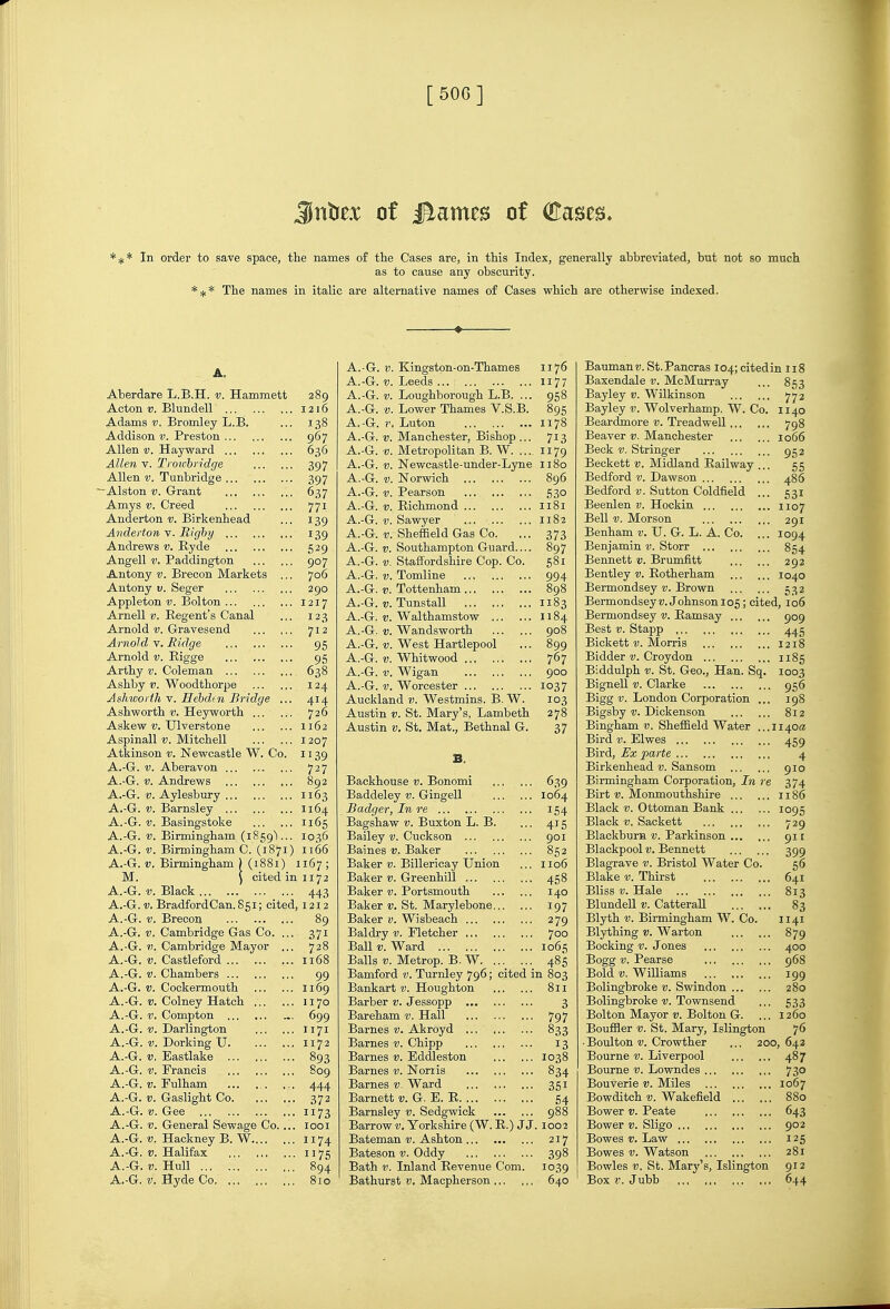 [ 50G ] Jnta of i^ames of (Kases. *^* In order to save space, the names of the Cases are, in this Index, generally abbreviated, but not so much as to cause any obscurity. *-jf* The names in italic are alternative names of Cases which are otherwise indexed. A. Aberdare L.B.H. v. Hammett 289 Acton V. Blundell 1216 Adams v. Bromley L.B. ... 138 Addison v. Preston 967 Allen V. Hayward ... 636 Allen V. Tivu'bri'dge 397 Allen V. Tunbridge 397 ^Alston V. Grant 637 Amys V. Creed 771 Anderton v. Birkenhead ... 139 Anderton v. Righy 139 Andrews v. Hyde 529 Angell V. Paddington 907 Antony v. Brecon Markets ... 706 Antony v. Seger 290 Appleton D. Bolton ... 1217 Arnell v. Regent's Canal ... 123 Arnold-y. Gravesend ... ,.. 712 Arnold V. Midge 95 Arnold v. Eigge 95 Arthy V. Coleman 638 Ashby V. Woodthorpe 124 Ashworth ^. Eehdtn Bridge ... 414 Ashworth v. Heyworth 726 Askew TJlverstone 1162 Aspinall t>. Mitchell 1207 Atkinson v. Newcastle W. Co. 1139 A.-G. V. Aberavon 727 A.-G. V. Andrews 892 A.-G. V. Aylesbury 1163 A.-G. V. Barnsley 1164 A.-G. V. Basingstoke 1165 A.-G. v. Birmingham (1859)... 1036 A.-G. V. Birmingham C. (1871) 1166 A.-G. V. Birmingham ) (1881) 1167 ; M. ) cited in 1172 A.-G. V. Black 443 A.-G. V. Bradford Can. 851; cited, 1212 A.-G. V. Brecon 89 A.-G. V. Cambridge Gas Co. ... 371 A.-G. V. Cambridge Mayor ... 728 A.-G. V. Castleford 1168 A.-G. V. Chambers 99 A.-G. V. Cockermouth 1169 A.-G. Colney Hatch 1170 A.-G. V. Compton 699 A.-G. Darlington 1171 A.-G. V. Dorking U 1172 A.-G. V, Eastlake 893 A.-G. V. Francis 809 A.-G. Fulham ... . . ... 444 A.-G. Gaslight Co. ... ... 372 A.-G. V. Gee ii73 A.-G. V. General Sewage Co. ... looi A.-G. V. Hackney B. W 1174 A.-G. V. Halifax 1175 A.-G. V. Hull 894 A.-G. V. Hyde Co ... 810 A.-G. t>. Kingston-on-Thames 1176 A.-G. V. Leeds 1177 A.-G. V. Loughborough L.B. ... 958 A.-G. v. Lower Thames V.S.B. 895 A,-G. V. Luton 1178 A.-G. V. Manchester, Bishop ... 713 A.-G. V. Metropolitan B. W. .... 1179 A.-G. V. Newcastle-under-Lyne 1180 A.-G. V. Norwich 896 A.-G. V. Pearson 530 A.-G. V. Richmond 1181 A.-G. V. Sawyer 1182 A.-G. V. Sheflaeld Gas Co. ... 373 A.-G. V. Southampton Guard 897 A.-G. V. Staffordshire Cop. Co. 581 A.-G. V. Tomline 994 A.-G. V. Tottenham 898 A.-G. V. Tunstall 1183 A.-G. V. Walthamstow 1184 A.-G. «. Wandsworth go8 A.-G. 1;. West Hartlepool ... 899 A.-G. V. Whitwood 767 A.-G. V. Wigan 900 A.-G. V. Worcester 1037 Auckland )). Westmins. B. W. 103 Austin V. St. Mary's, Lambeth 278 Austin V. St. Mat., Bethnal G. 37 B. Backhouse v. Bonomi 639 Baddeley v. Gingell 1064 Badger, In re 154 Bagshaw 17. Buxton L. B. ... 415 Bailey v. Cuckson 901 Baines v. Baker 852 Baker v. Billericay Union ... 1106 Baker v. Greenhill 458 Baker v. Portsmouth 140 Baker v. St. Marylebone 197 Baker v. Wisbeach 279 Baldry v. Fletcher 700 Ball V. Ward 1065 Balls V. Metrop. B. W 485 Bamford v. Turnley 796; cited in 803 Bankart v. Houghton 811 Barber v. Jessopp 3 Bareham v. Hall 797 Barnes v. Akroyd 833 Barnes v. Chipp 13 Barnes v. Eddleston 1038 Barnes v. Noriis 834 Barnes v. Ward 351 Barnett u. G. E. R 54 Barnsley v. Sedgwick 988 Barrow v. Yorkshire (W. R.) J J. 1002 Bateman v. Ashton 217 Bateson v. Oddy 398 Bath V. Inland Revenue Com. 1039 Bathurst v, Macpherson 640 BaumanD.St.Pancras I04;citedin 118 Baxendale v. McMurray ... 853 Bayley v. Wilkinson 772 Bayley 17. Wolverhamp. W. Co. 1140 Beardmore v. Ti-eadweU 798 Beaver v. Manchester 1066 Beck V. Stringer 952 Beckett v. Midland Railway ... 55 Bedford v. Dawson 486 Bedford i;. Sutton Coldfield ... 531 Beenlen v. Hockin 1107 Bell V. Morson 291 Benham 11. U. G. L. A. Co. ... 1094 Benjamin v. Storr 854 Bennett v. Brumfitt 292 Bentley Rotherham 1040 Bermondsey v. Brown 532 BermondseyK.Johnson 105; cited, 106 Bermondsey u. Ramsay 909 Best V. Stapp 445 Bickett D. Morris 1218 Bidder Croydon 1185 Biddulph V. St. Geo., Han. Sq. 1003 Bignell Clarke 956 Bigg London Corporation ... 198 Bigsby Dickenson 812 Bingham v. Sheffield Water ...1140a Bird V. Elwes 459 Bird, Ex parte 4 Birkenhead v. Sansom 910 Birmingham Corporation, In re 374 Birt V. Monmouthshire 1186 Black V. Ottoman Bank I095 Black V. Saokett 729 Blackburn v. Parkinson 911 Blackpool V. Bennett 399 Blagrave v. Bristol Water Co. 56 Blake v. Thirst 641 Bliss V. Hale 813 Blundell v. CatteraU 83 Blyth V. Birmingham W. Co. 1141 Blything v. Warton 879 Booking v. Jones 400 Bogg V. Pearse 968 Bold Williams 199 Bolingbroke v. Swindon 280 Bolingbroke D. Townsend ... 533 Bolton Mayor u. Bolton G. ... 1260 Bouffler v. St. Mary, Islington 76 • Boulton u. Crowther ... 200,642 Bourne v. Liverpool 487 Bourne v. Lowndes 730 Bouverie v. Miles 1067 Bowditch V. Wakefield 880 Bower v. Peate 643 Bower v. Sligo 902 Bowes V. Law 125 Bowes V. Watson 281 Bowles u. St. Mary's, Islington 912 Box V. Jubb 644