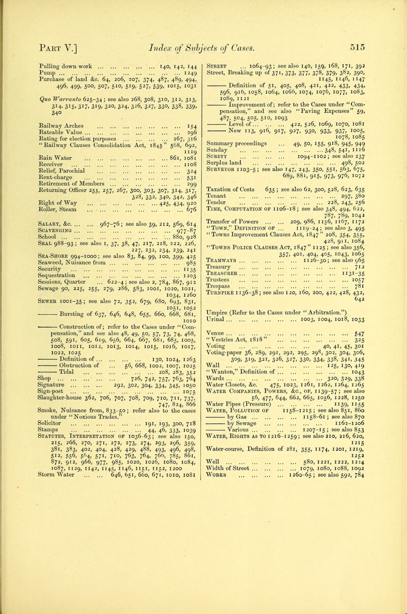 Pulling down work 140, 142, 144 Pump 1249 Purchase of land &c. 64, 206, 207, 374, 487, 489, 494, 496, 499. 5°°> 507. 51O) 519. 527> 539. ioi5> 1031 Quo Warratito 625-34; see also 268, 308, 310, 312, 313, 314. 315. 3i7< 319. 320, 324, 326, 327, 330, 338, 339, 340 Kailway Arches i-;4 Rateable Value 296 Eating for election puiposes 267, 316 Railway Clauses Consolidation Act, 1845 S^^. '^92; 1119 Rain Water 861, lo8i Receiver 1108 Relief, Parochial 324 Rent-charge 531 Retirement of Members 299 Returning Officer 255, 257, 267, 300, 303, 307, 314, 317, 328, 332, 340, 342, 346 Right of Way 425, 434, 920 Roller, Steam ... 676 Salary, &c 967-76; see also 39, 212, 569, 614 Scavenging 977-^7 School ... 880, 928 Seal 988-93; see also i, 37, 38, 47, 217, 218, 222, 226, 227, 232, 234, 239, 241 Sea-Shoee 994-1000; see also 83, 84, 99, 100, 399, 425 Seaweed, Nuisance from 985 Security 1135 Sequestration 1203 Sessions, Quarter ... 622-4; see also 2, 784, 867, 912 Sewage 90, 225, 255, 279, 286, 583, looi, 1020, 1021, 1034, 1260 Sewer 1001-35; see also 72, 352, 679, 680, 693, 831, 1051, 1052 ■ Bursting of 637, 646, 648, 655, 660, 668, 681, 1010 • Construction of; refer to the Cases under Com- pensation, and see also 48, 49, 50, 57, 73, 74, 468, 508, 591, 605, 619, 656, 664, 667, 681, 685, 1005, 1008, loii, 1012, 1013, 1014, 1015, 1016, 1017, 1022, 1025 Definition of 130, 1024, 1263 Obstruction of ... 56, 668, 1002, 1007, 1025 Tidal 208, 283, 352 Shop 726, 742, 757, 763, 764 Signature 292, 302, 304, 334, 345, 1050 Sign-post 1075 Slaughter-house 362, 706, 707, 708, 709, 710, 711, 737, 747, 824, 866 Smoke, Nuisance from, 833-50; refer also to the cases under Noxious Trades. Solicitor 191, 193, 300, 718 Stamps 44, 46, 333, 1039 Statutes, Interpretation of 1036-63; see also 150, 215, 266, 270, 271, 272, 273, 274, 293, 296, 359, 381, 383. 402, 404, 428, 429, 488, 493, 496, 498, 512, 556, 5^H. 571. 710. 762, 764. 760, 785, 861, 872, 912, 966, 977, 985, 1020, 1026, 1080, 1084, 1087, 1129, 1142, 1145, 1146, 1151, 1152, 1200 Storm Water 646, 651, 660, 671, loio, 1081 Street ... 1064-93; see also 140, 159, 168, 171, 392 Street, Breaking up of 371, 373, 377, 378, 379, 382, 390, 1145, 1146, 1147 Definition of 51, 405, 408, 421, 422, 433, 434, 596, 916, 1058, 1064, 1066, 1074, 1076, 1077, 1083, 1089, 1121 Improvement of; refer to the Cases under  Com- pensation, and see also Paving Expenses 59, 487. 504, 5°5. 510. 1093 Level of 422, 526, 1069, 1070, 1081 New 113, 916, 917, 927, 930, 933, 937, 1005, 1078, 1085 Summary proceedings ... 49, 50, 155, 918, 945, 949 Sunday 348, 541, 1116 Surety 1094-1102 ; see also 237 Surplus land 498, 502 Surveyor 1103-5; see also 147, 243, 350, 551, 563, 675, 689, 881, 915, 973, 976, 1072 Taxation of Costs 635 ; see also 62, 300, 528, 623, 635 Tenant 297, 380 Tender 228, 243, 256 Time, Computation of 1106-18; see also 348, 494, 622, 787, 789, 104a Transfer of Powers 209, 986, 1156, 1167, 1172 Town, Definition of ... 1119-24; see also 3, 495 Towns Improvement Clauses Act, 1847 208, 354, 355, 428, 911, 1084 Towns Police Clauses Act, 1847  1125 ; see also 356, 357. 401. 4°4. 4°5. i043. 1065 Tramways 1126-30; see also 965 Treasury Jii Treasurer 1131-35 Trustees 1057 Trespass 781 Turnpike 1136-38; see also 120, 160, 200, 422, 428, 432, 642 Umpire (Refer to the Cases under Arbitration.) Urinal 1003, 1004, 1018, 1033 Venue 547  Vesti-ies Act, 1818  325 Voting 40, 41, 45, 301 Voting-paper 36, 289, 291, 292, 295, 298, 302, 304, 306, 309. 319. 321, 326, 327, 330, 334, 338, 341, 345 Wall 125, 130, 419 Wanton, Definition of 1043 Wards 320, 329, 338 Water Closets, &c. 475, 1023, 1261, 1262, 1264, 1265 Water Companies, Powers, &c., of, 1139-57; see also 56, 477, 644, 662, 665, 1056, 1228, 1250 Water Pipes (Pressure) 1139,1155 Water, Pollution op 1158-1215 ; see also 851, 860 by Gas n 58-61 ; see also 870 by Sewage 1162-1206 Various 1207-15; see also 853 Water, Rights as to 1216-1259; see also 210, 216, 620, 1215 Water-course, Definition of 281, 355, 1174, 1201, 1219, 1252 Well 580, 1221, 1222, 1224 Width of Street 1079, 1080, 1088, 1092 Works 1260-65; see also 592, 784