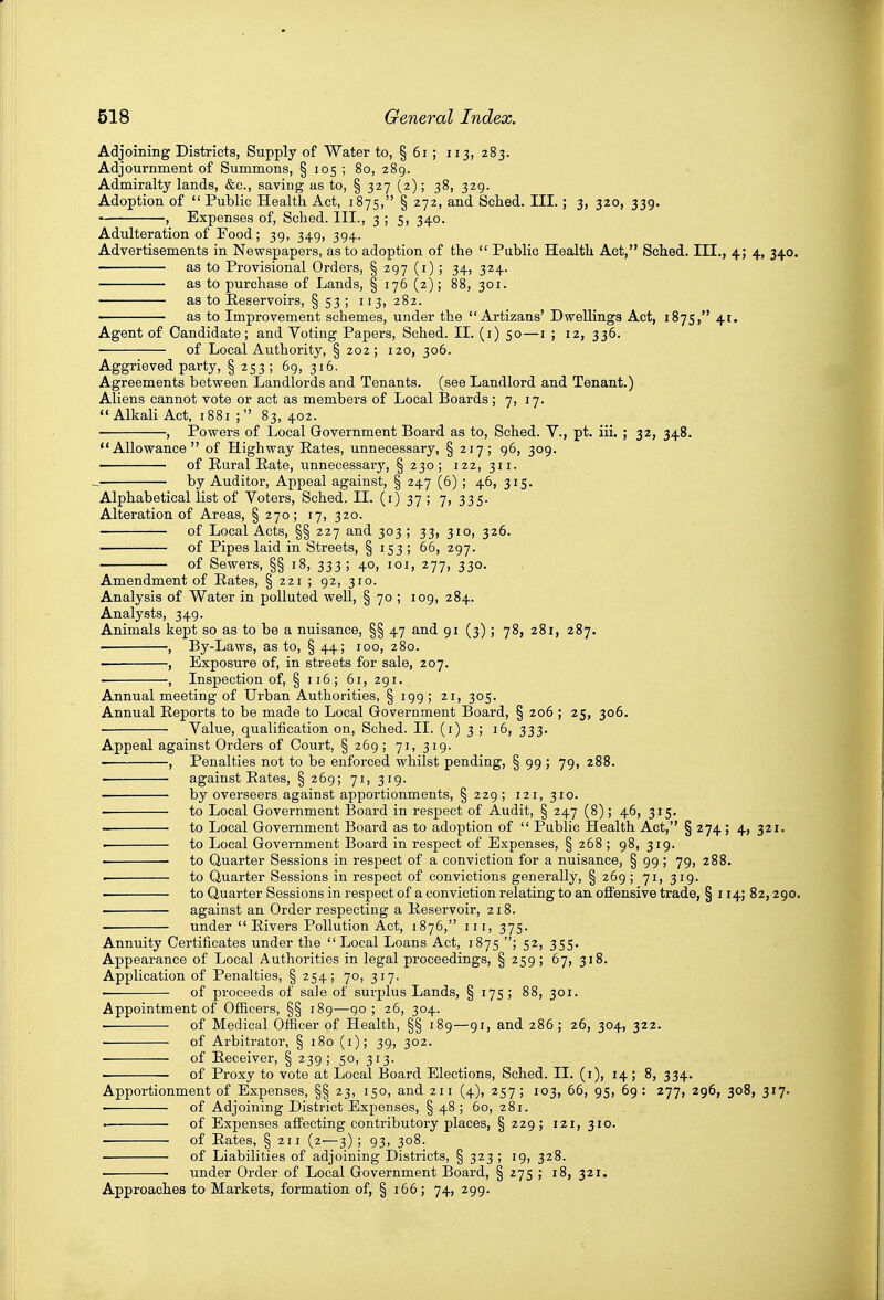 Adjoining Districts, Supply of Water to, § 6i ; 113, 283. Adjournment of Summons, § 105 ; 80, 289. Admiralty lands, &c., saving as to, § 327 (2); 38, 329. Adoption of  Public Health Act, 1875, § 272, and Sclied. III. ; 3, 320, 339. , Expenses of, Sched. III., 355, 340. Adulteration of Food; 39, 349, 394. Advertisements in Newspapers, as to adoption of the  Public Health Act, Sched. III., 4; 4, 340. as to Provisional Orders, § 297 (i) ; 34, 324. as to purchase of Lands, § 176 (2); 88, 301. as to Reservoirs, § 53 ; 113, 282. ' as to Improvement schemes, under the  Artizans' Dwellings Act, 1875, 41. Agent of Candidate; and Voting Papers, Sched. II. (i) 50—i ; 12, 336. of Local Authority, § 202; 120, 306. Aggrieved party, § 253 ; 69, 316. Agreements between Landlords and Tenants, (see Landlord and Tenant.) Aliens cannot vote or act as members of Local JBoards; 7, 17. Alkali Act, 1881 ; 83, 402. , Powers of Local Government Board as to, Sched. V., pt. iii. ; 32, 348. Allowance of Highway Rates, unnecessary, § 217; 96, 309. of Rural Rate, unnecessar}', §230; 122, 311. . by Auditor, Appeal against, § 247 (6); 46, 315. Alphabetical list of Voters, Sched. 11. (1)37; 7, 335. Alteration of Areas, § 270; 17, 320. of Local Acts, §§ 227 and 303 ; 33, 310, 326. of Pipes laid in Streets, § 153 ; 66, 297. of Sewers, §§ 18, 333 ; 40, loi, 277, 330. Amendment of Rates, § 221 ; 92, 310. Analysis of Water in polluted well, § 70 ; 109, 284. Analysts, 349. Animals kept so as to be a nuisance, §§ 47 and 91 (3) ; 78, 281, 287. • , By-Laws, as to, § 44; 100, 280. , Exposure of, in streets for sale, 207. , Inspection of, § 116; 61, 291. Annual meeting of Urban Authorities, § 199 ; 21, 305. Annual Reports to be made to Local Government Board, § 206 ; 25, 306. • Value, qualification on, Sched. II. (i) 3 ; 16, 333. Appeal against Orders of Court, § 269 ; 71,319. , Penalties not to be enforced whilst pending, § 99; 79, 288. • against Rates, § 269; 71, 319. by overseers against apportionments, § 229; 121, 310. to Local Government Board in respect of Audit, § 247 (8); 46, 315. to Local Government Board as to adoption of  Public Health Act, § 274; 4, 321. i to Local Govei'nment Board in respect of Expenses, § 268 ; 98, 319. to Quarter Sessions in respect of a conviction for a nuisance, § 99 ; 79, 288. . to Quarter Sessions in respect of convictions generally, § 269; 71, 319. to Quarter Sessions in respect of a conviction relating to an offensive trade, § 114; 82,290. against an Order respecting a Reservoir, 218. under  Rivers Pollution Act, 1876, iii, 375. Annuity Certificates under the  Local Loans Act, 1875 ; 52, 355. Appearance of Local Authorities in legal proceedings, § 259; 67, 318. Application of Penalties, § 254; 70, 317. of proceeds of sale of surplus Lands, § 175 ; 88, 301. Appointment of Officers, §§ 189—90 ; 26, 304. ■ of Medical Officer of Health, §§ 189—91, and 286; 26, 304, 322. ■ of Arbitrator, § 180 (i); 39, 302. of Receiver, § 239; 50, 313. of Proxy to vote at Local Board Elections, Sched. II. (i), 14; 8, 334, Apportionment of Expenses, §§ 23, 150, and 211 (4), 257; 103, 66, 95, 69: 277, 296, 308, 317. • of Adjoining District Expenses, §48; 60, 281. • of Expenses affecting contributory places, § 229 ; 121,310. of Rates, § 211 (2-—3) ; 93, 308. . of Liabilities of adjoining Districts, § 323 ; 19, 328. . ■ under Order of Local Government Board, § 275 ; 18, 321. Approaches to Markets, formation of, § 166; 74, 299.