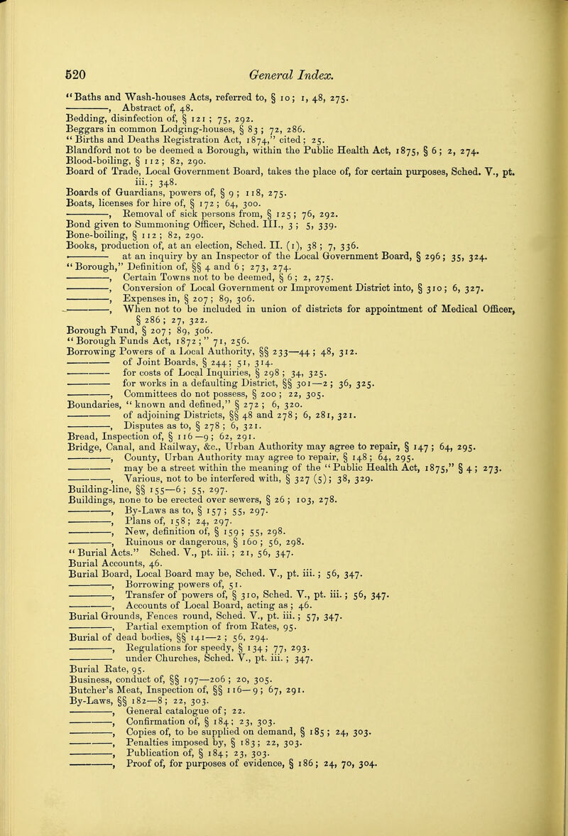 Bafhs and Wash-houses Acts, referred to, § lo; i, 48, 275. , Abstract of, 48, Bedding, disinfection of, § 121 ; 75, 292. Beggars in common Lodging-houses, § 83 ; 72, 286.  Births and Deaths Eegistration Act, 1874, cited; 25. Blandford not to be deemed a Borough, within the Public Health Act, 1875, § 6 ; 2, 274. Blood-boiling, § 112; 82, 290. Board of Trade, Local Government Board, takes the place of, for certain purposes, Sched. V., pt. iii.; 348. Boards of Guardians, powers of, § 9 ; 118, 275. Boats, licenses for hire of, § 172 ; 64, 300. , Removal of sick persons from, § 125 ; 76, 292. Bond given to Summoning Officer, Sched. III., 3 ; 5, 339. Bone-boiling, § 112; 82, 290. Books, production of, at an election, Sched. IL (i), 38 ; 7, 336. . at an inquiry by an Inspector of the Local Government Board, § 296; 35, 324.  Borough, Definition of, §§ 4 and 6 ; 273, 274. , Certain Towns not to be deemed, § 6 ; 2, 275. , Conversion of Local Government or Improvement District into, § 310; 6, 327. , Expenses in, § 207 ; 89, 306. , When not to be included in union of districts for appointment of Medical Officer, § 286 ; 27, 322. Borough Fund, § 207 ; 89, 306.  Borough Funds Act, 1872; 71, 256. Borrowing Powers of a Local Authority, §§ 233—44; 48, 312. of Joint Boards, § 244; 51, 314. for costs of Local Inquiries, § 298 ; 34, 325. - . for works in a defaulting District, §§ 301—2 ; 36, 325. , Committees do not possess, § 200 ; 22, 305. Boundaries,  known and defined, § 272 ; 6, 320. of adjoining Districts, §§ 48 and 278; 6, 281, 321. , Disputes as to, § 278 ; 6, 321. Bread, Inspection of, § 116—9; 62, 291. Bridge, Canal, and Eailway, &c.. Urban Authority may agree to repair, § 147 ; 64, 295. , County, Drban Authority may agree to repair, § 148 ; 64, 295. — may be a street within the meaning of the Public Health Act, 1875, § 4 ; 273. , Various, not to be interfered with, § 327 (5); 38, 329. Building-line, §§ 155—6; 55, 297. Buildings, none to be erected over sewers, § 26 ; 103, 278. , By-Laws as to, § 157 ; 55, 297. , Plans of, 158; 24, 297. , New, definition of, § 159 ; 55, 298. , Puinous or dangerous, § 160 ; 56, 298. Burial Acts. Sched. V., pt. iii. ; 21, 56, 347. Burial Accounts, 46. Burial Board, Local Board may be, Sched. V., pt. iii.; 56, 347. , Borrowing powers of, 51. , Transfer of powers of, § 310, Sched. V., pt. iii. ; 56, 347. , Accounts of Local Board, acting as ; 46. Burial Grounds, Fences round, Sched. V., pt. iii.; 57, 347. , Partial exemption of from Pates, 95. Burial of dead bodies, §§ 141—2 ; 56, 294. , Pegulations for speedy, § 134; 77, 293. under Churches, Sched. V., pt. iii. ; 347. Burial Rate, 95. Business, conduct of, §§ 197—206 ; 20, 305. Butcher's Meat, Inspection of, §§ 116—9; 67, 291. By-Laws, §§ 182—8; 22, 303. , General catalogue of; 22. , Confirmation of, § 184; 23, 303. , Copies of, to be supplied on demand, § 185 ; 24, 303. , Penalties imposed by, § 183; 22, 303. , Publication of, § 184; 23, 303. , Proof of, for purposes of evidence, § 186; 24, 70, 304.