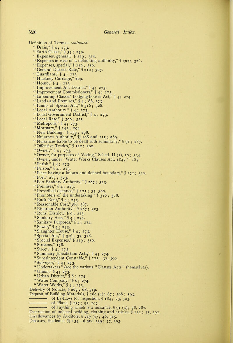 Definition of Terms—continued.  Drain, § 4; 273. Earth Closet, § 37 ; 279.  Expenses, general, § 229 ; 310.  Expenses in case of a defaulting authority, § 302 ; 326.  Expenses, special, § 229 ; 310.  General District Rate, § 210; 307.  Guardians, § 4 ; 273.  Hackney Carriage, 209.  House, § 4 ; 273.  Improvement Act District, § 4 ; 273.  Improvement Commissioners, § 4 ; 273.  Labouring Classes' Lodging-houses Act, § 4 ; 274. Lands and Premises, § 4 ; 88, 273.  Limits of Special Act, § 316 ; 328.  Local Aathority, § 4 ; 273.  Local Government District, § 4; 273. Local Rate,' § 300; 325.  Metropolis, § 4; 273. Mortuary, § 141 ; 294.  New Building, § 159 ; 298. Nuisance Authority, §§ 108 and 115 ; <289.  Nuisances liable to be dealt with summarily,* § 91 ; 287. Offensive Trades, § 112 ; 290. • Owner,'' § 4 ; 273. '•Owner, for purposes of Voting, Sched. H (i), 10; 334. Owner, under 'Water Works Clauses Act, 1847,' 187.  Parish, § 4; 273.  Person, § 4; 273.  Place having a known and defined boundary, § 272 ; 320. Port, 287; 323.  Port Sanitary Authority, § 287 ; 323.  Premises, § 4 ; 273.  Prescribed distance, § 171 ; 37, 300. Promoters of the undertaking, § 316 ; 328.  Rack Rent, § 4; 273.  Reasonable Cost/'386, 387.  Riparian Authority,'' § 287 ; 323.  Rural District, § 9 ; 275.  Sanitary Acts,'' § 4 ; 274. Sanitary Purposes, § 4; 274.  Sewer, § 4 ; 273.  Slaughter House, § 4; 273. Special Act, § 316 ; 37, 328.  Special Expenses, § 229 ; 310, Streams,'' 178. Street, §4; 273. _  Summary Jurisdiction Acts, § 4; 274. Superintendent Constable, § 171; 37, 300.  Surveyor, § 4 ; 273.  Undertakers  (see the various Clauses Acts  themselves).  Union, § 4; 273. Urban District, § 6 ; 274.  Water Company, § 6 ; 274.  Water Works, § 4 ; 273. Delivery of Notices, § 267 ; 68, 319. Deposit of Building Materials, § 160 (4); 67; 298 : 193. of By-Laws for inspection, § 184; 23, 303. of Plans, § 157 ; 55, 297. of anything whi®h is a nuisance, § 91 (4); 78, 287. Destruction of infected bedding, clothing and articles, § 121; 75, Disallowances by Auditors, § 247 (7); 46, 315. Diseases, Epidemic, §§ 134—6 and 139; 77, 293,