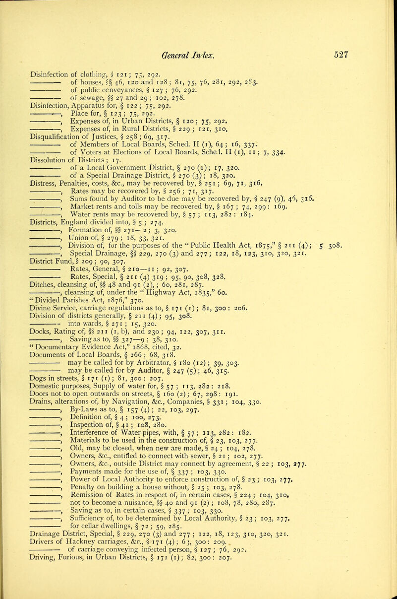 Disinfection of clothing, § 121; 75, 292. of houses, S§ 46, 120 and 128; 81, 75, 76, 281, 292, 283. of public conveyances, § 127; 76, 292. of sewage, §§ 27 and 29 ; 102, 278. Disinfection, Apparatus for, § 122 ; 75, 292. '—, Place for, § 123 ; 75, 292. , Expenses of, in Urban Districts, § 120; 75, 292. ■ , Expenses of, in Rural Districts, § 229 ; 121, 310. Disqualification of Justices, § 258 ; 69, 317. of Members of Local Boards, Sched. II (i), 64; 16, 337. of Voters at Elections of Local Boards, Sche.i. II (i), ii ; 7, 334. Dissolution of Districts ; 17. of a Local Government District, § 270 (1); 17, 320. of a Special Drainage District, § 270 (3); 18, 320. Distress, Penalties, costs, &c., may be recovered by, § 251; 69, 71, 316. Rates may be recovered by, § 256 ; 71, 317. Sums found by Auditor to be due may be recovered by, § 247 (9), 46, 316, Market rents and tolls may be recovered by, § 167 ; 74, 299 : 169. Water rents may be recovered by, § 57 ; 113, 282 : 184. Districts, England divided into, § 5 ; 274. Formation of, §§ 271— 2 ; 3, 3^0. Union of, § 279 ; 18, 33, 321. Division of, for the purposes of the  Public Health Act, 1875, § 211 (4); ■ Special Drainage, §§ 229, 270 (3) and 277; 122, 18, 123, 310, 320, 321. District Fund, § 209 ; 90, 307. Rates, General, § 210—11 ; 92, 307. Rates, Special, § 211 (4) 319 ; 95, 90, 308, 328. Ditches, cleansing of, §§ 48 and 91 (2), ; 60, 281, 287. , cleansing of, under the  Highway Act, 1835, 60. Divided Parishes Act, 1876, 370. Divine Service, carriage regulations as to, § 171 (i) ; 81, 300 : 206. Division of districts generally, § 211 (4); 95, 308. into wards, § 271 ; 15, 320. Docks, Rating of, §§211 (i, b), and 230; 94, 122, 307, 311. , Saving as to, §§ 327—9 ; 38, 310.  Documentary Evidence Act, 1868, cited, 32. Documents of Local Boards, § 266 ; 68, 318. may be called for by Arbitrator, § 180 (12); 39, 303. may be called for by Auditor, § 247 (5); 46, 315. Dogs in streets, § 171 (i); 81, 300 : 207. Domestic purposes. Supply of water for, § 57 ; 113, 282 : 218. Doors not to open outwards on streets, § 160 (2); 67, 298 : 191. Drains, alterations of, by Navigation, &c.. Companies, § 331; 104, 330. By-Laws as to, § 157 (4); 22, 103, 297. Definition of, § 4 ; 100, 273. Inspection of, § 41 ; 108, 280. Interference of Water-pipes, with, § 57 ; 113, 282 : 182. Materials to be used in the construction of, § 23, 103, 277. Old, may be closed, when new are made, § 24 ; 104, 278. Owners, &c., entitled to connect with sewer, § 21 ; 102, 277. Owners, &c., outside District may connect by agreement, § 22 ; 103, 377. Payments made for the use of, § 337 ; 1-03, 330. Power of Local Authority to enforce construction of, § 23 ; 103, 277. Penalty on building a house without, § 25 ; 103, 278. Remission of Rates in respect of, in certain cases, § 224; 104, 310, not to become a nuisance, §§ 40 and 91 (2) ; 108, 78, 280, 287. Saving as to, in certain cases, § 337 ; 103, 330. Sufficiency of, to be determined by Local Authority, § 23 ; 103, 277. for cellar dwellings, §72;59, 285. Drainage District, Special, § 229, 270 (3) and 277 ; 122, 18, 123, 310, 320, 321. Drivers of Hackney carriages, &c., § 171 (4); 63, 300: 209. of carriage conveying infected person, § 127 ; 76, 292. Driving, Furious, in Urban Districts, § 171 (i); 82, 300: 207. 5 308.