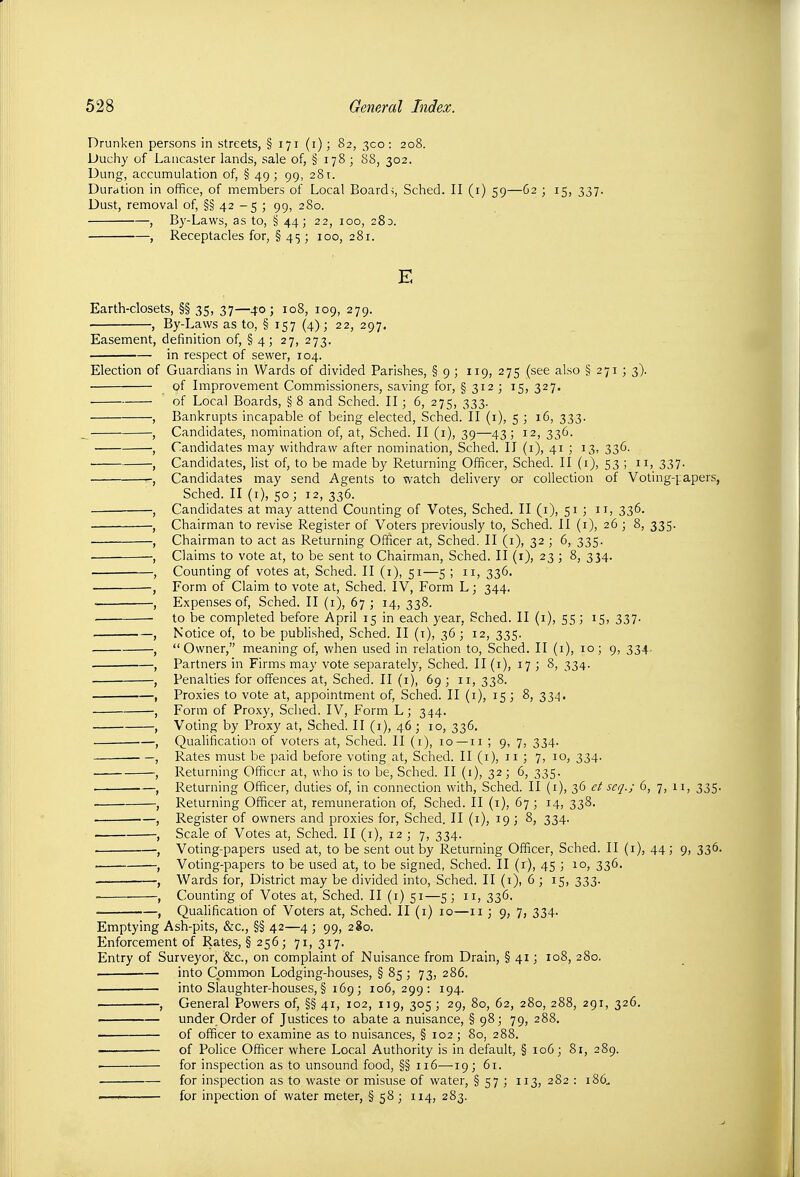 Drunken persons in streets, § 171 (i); 82, 300: 208. Duchy of Lancaster lands, sale of, § 178; 88, 302. Dung, accumulation of, § 49 ; 99, 281. Duration in office, of members of Local Boards, Sched. II (i) 59—62 ; 15, 337. Dust, removal of, §§ 42 - 5 ; 99, 280. , By-Laws, as to, § 44; 22, 100, 280. , Receptacles for, § 45; 100, 281. E Earth-closets, §§ 35, 37—40; 108, 109, 279. , By-Laws as to, § 157 (4); 22, 297. Easement, definition of, § 4; 27, 273. in respect of sewer, 104. Election of Guardians in Wards of divided Parishes, § 9 ; 119, 275 (see also § 271 ; 3). of Improvement Commissioners, saving for, § 312 ; 15, 327. of Local Boards, §8 and Sched. II; 6, 275, 333. Bankrupts incapable of being elected, Sched. II (i), 5 ; 16, 333. Candidates, nomination of, at, Sched. II (i), 39—43; 12, 336. Candidates may withdraw after nomination, Sched. II (i), 41 ; 13, 336. Candidates, list of, to be made by Returning Officer, Sched. II (i), 53 ; n, 337. Candidates may send Agents to watch delivery or collection of Voting-papers, Sched. II (i), 50; 12, 336. Candidates at may attend Counting of Votes, Sched. II (i), 51 ; 11, 336. Chairman to revise Register of Voters previously to, Sched. II (i), 26 ; 8, 335. Chairman to act as Returning Officer at, Sched. II (i), 32 ; 6, 335. Claims to vote at, to be sent to Chairman, Sched. II (i), 23 ; 8, 334. Counting of votes at, Sched. II (i), 51—5 ; 11, 336. Form of Claim to vote at, Sched. IV, Form L; 344. Expenses of, Sched. II (i), 67 ; 14, 338. to be completed before April 15 in each year, Sched. II (i), 55; 15, 337. Notice of, to be published, Sched. II (i), 36; 12, 335. Owner, meaning of, when used in relation to, Sched. II (i), 10; 9, 334. Partners in Firms may vote separately, Sched. II (i), 17 ; 8, 334. Penalties for offences at, Sched. II (i), 69 ; 11, 338. Proxies to vote at, appointment of, Sched. II (i), 15; 8, 334. Form of Proxy, Sched. IV, Form L; 344. Voting by Proxy at, Sched. II (i), 46; 10, 336. Quahfication of voters at, Sched. II (i), 10 —11 ; 9, 7, 334. Rates must be paid before voting at, Sched. II (i), n ; 7, 10, 334. Returning Officer at, who is to be, Sched. II (i), 32; 6, 335. Returning Officer, duties of, in connection with, Sched. II (i), 36 et scq.; 6, 7, ii, 335. Returning Officer at, remuneration of, Sched. II (i), 67 ; 14, 338. Register of owners and proxies for, Sched. II (r), 19 ; 8, 334. Scale of Votes at, Sched. II (i), 1237, 334. Voting-papers used at, to be sent out by Returning Officer, Sched. II (i), 44; 9, 336. Voting-papers to be used at, to be signed, Sched. II (i), 45 ; 10, 336. Wards for, District may be divided into, Sched. II (i), 6 ; 15, 333. Counting of Votes at, Sched. II (i) 51—5 ; 11, 336. Qualification of Voters at, Sched. II (i) 10—11 ; 9, 7, 334. Emptying Ash-pits, &c., §§ 42—4 ; 99, 280. Enforcement of Rates, §256; 71, 317. Entry of Surveyor, &c., on complaint of Nuisance from Drain, § 41; 108, 280. . into Cpmm-on Lodging-houses, § 85 ; 73, 286. into Slaughter-houses, § 169; 106,299: 194. , General Powers of, §§ 41, 102, 119, 305; 29, 80, 62, 280, 288, 291, 326. under Order of Justices to abate a nuisance, § 98; 79, 288. of officer to examine as to nuisances, § 102 ; 80, 288. of Police Officer where Local Authority is in default, § 106; 81, 289. ■ for inspection as to unsound food, §§ 116—19; 61. for inspection as to waste or misuse of water, § 57 ; 113, 282 : 186.. '—' for inpection of water meter, § 58 ; 114, 283.