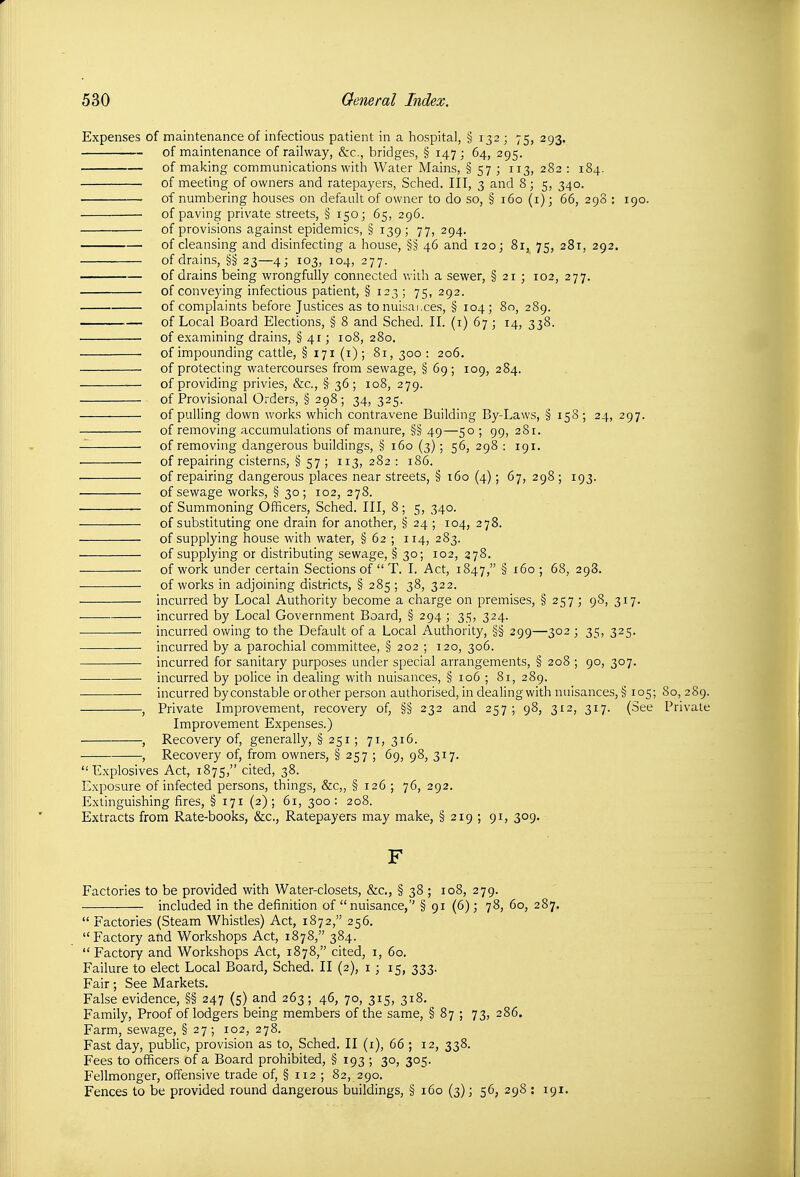 Expenses of maintenance of infectious patient in a hospital, § 132 ; 75, 293. of maintenance of railway, &c., bridges, § 147; 64, 295. of making communications with Water Mains, § 57 ; 113, 282 : 184. of meeting of owners and ratepayers, Sched. Ill, 3 and 8 ; 5, 340. of numbering houses on default of owner to do so, § 160 (i); 66, 298 : 190. of paving private streets, § 150; 65, 296. of provisions against epidemics, § 139; 77, 294. of cleansing and disinfecting a house, §§ 46 and 120; 81, 75, 281, 292. of drains, §§ 23—4; 103, 104, 277. of drains being wrongfully connected with a sewer, § 21 ; 102, 277. of conveying infectious patient, § 123; 75, 292. of complaints before Justices as to nuisai.ces, § 104; 80, 289. of Local Board Elections, § 8 and Sched. II. (i) 67 ; 14, 338. of examining drains, § 41; 108, 280. of impounding cattle, § 171 (i) ; 81,300: 206. of protecting watercourses from sewage, § 69; 109, 284. of providing privies, &c., § 36; 108, 279. of Provisional Orders, § 298; 34, 325. of pulling down works which contravene Building By-Laws, § 158 ; 24, 297. of removing accumulations of manure, §§ 49—50 ; 99, 281. of removing dangerous buildings, § 160 (3) ; 56, 298 : 191. . of repairing cisterns, § 57 ; 113,282: 186. of repairing dangerous places near streets, § 160 (4) ; 67, 298 ; 193. of sewage works, § 30; 102, 278. of Summoning Officers, Sched. Ill, 8 ; 5, 340. of substituting one drain for another, § 24 ; 104, 278. of supplying house with water, § 62 ; 114, 283. of supplying or distributing sewage, § 30; 102, 278. of work under certain Sections of  T. I. Act, 1847, § i6o ; 68, 298. of works in adjoining districts, § 285 ; 38, 322. incurred by Local Authority become a charge on premises, § 257 ; 98, 317. incurred by Local Government Board, § 294 ; 35, 324. incurred owing to the Default of a Local Authority, §§ 299—302 ; 35, 325. incurred by a parochial committee, § 202 ; 120, 306. incurred for sanitary purposes under special arrangements, § 208 ; 90, 307. incurred by police in dealing with nuisances, § 106 ; 81, 289. incurred by constable or other person authorised, in dealing with nuisances, § 105; 80, 289. , Private Improvement, recovery of, §§ 232 and 257 ; 98, 312, 317. (See Private Improvement Expenses.) , Recovery of, generally, §251; 71, 316. , Recovery of, from owners, § 257 ; 69, 98, 317. Explosives Act, 1875, cited, 38. Exposure of infected persons, things, &c„ § 126 ; 76, 292. Extinguishing fires, § 171 (2); 61, 300: 208. Extracts from Rate-books, &c., Ratepayers may make, § 219 ; 91, 309. F Factories to be provided with Water-closets, &c., § 38 ; 108, 279. included in the definition of nuisance,'' § 91 (6); 78, 60, 287.  Factories (Steam Whistles) Act, 1872, 256.  Factory and Workshops Act, 1878, 384.  Factory and Workshops Act, 1878, cited, i, 60. Failure to elect Local Board, Sched. II (2), i ; 15, 333. Fair; See Markets, False evidence, §§ 247 (5) and 263; 46, 70, 315, 318, Family, Proof of lodgers being members of the same, § 87 ; 73, 286. Farm, sewage, §27; 102, 278. Fast day, public, provision as to, Sched. II (i), 66 ; 12, 338. Fees to officers of a Board prohibited, § 193 ; 30, 305. Fellmonger, offensive trade of, § 112 ; 82, 290. Fences to be provided round dangerous buildings, § 160 (3); 56, 298 : 191.