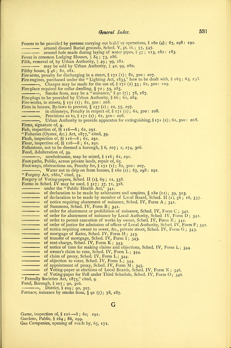 Fences to be provided by persons carrying out build'n^ operations, § i6o (4); 67, 298 : 192. around disused Burial grounds, Sched. V, pt. iii.; 57, 347. around hole made during laying of water pipes, § 57 ; 113, 282 : 183. Fever in common Lodging Houses, § 84 ; 73, 286. Filth, removal of, by Urban Authority, § 49 ; 99, 281. may be sold by Urban Authority, § 42, 99, 280. Filthy house, §46; 81, 281. Fire-arms, penalty for discharging in a street, § 171 (i); 81, 300 : 207, Fire-engines, purchased under the  Lighting Act, 1833, how to be dealt with, § 163 ; 63, 29!. , Charges may be made for the use of, § 171 (2) 33 ; 61, 300: 209. Fire-place required for cellar dwelling, § 72 ; 59, 285. , Smoke from, may be a  nuisance, § 91 (7) ; 78, 287. Fire-plugs to be provided by Urban Authority, § 66; 61, 284. Fire-works, in streets, § 171 (i); 81, 300 : 208. Fires in houses, By-laws to prevent, § 157 (2); 22, 55, 297. in chimneys, Penalty in respect of, § 171 (2) ; 61, 300 : 208. , Provisions as to, § 171 (2); 61, 300 : 208. , Urban Authority to provide apparatus for extinguishing, § 171 (2) ; 61, 300 : 208. Firms, signature of, 9. Fish, inspection of, §§ 116—8; 61, 291. Fisheries (Oyster, &c.) Act, 1877, cited, 39. Flesh, inspection of, §§ 116—8 ; 61, 291. Flour, inspection of, §§ 116—8 ; 61, 291. Folkestone, not to be deemed a borough, § 6, 207; 2, 274, 306, Food, Adulteration of, 39. , unwholesome, may be seized, § 116; 61, 291. Foot-paths, Public, across private lands, repair of, 65. Foot-ways, obstructions on. Penalty for, § 171 (i); 82, 300: 207. , Water not to drip on from houses, § 160 (2); 67, 298 ; 191.  Forgery Act, 1861, cited, 54. Forgery of Voting-papers, Sched. II (i), 69 ; 11, 338. Forms in Sched. IV may be used, §317; 37, 71, 328. under the Public Health Act, 341. of declaration to be made by arbitrators and umpires, § 180 (11); 39, 303. —— of declaration to be made by member of Local Board, Sched. II (i), 56; 16, 337. of notice requiring abatement of nuisance, Sched. IV, Form A ; 341. of Summons, Sched. IV, Form B; 341. of order for abatement or prohibition of nuisance, Sched. IV, Form C ; 341. of order for abatement of nuisance by Local Authority, Sched. IV, Form D ; 342. of order to permit execution of works by owner, Sched. IV, Form E; 342. of order of justice for admission of officer of Local Authority, Sched. IV, Form F; 342. of notice requiring owner to sewer, &c., private street, Sched. IV, Form G ; 343. • of mortgage of Rates, Sched. IV, Form H ; 343. of transfer of mortgage, Sched. IV, Form I; 343. of rent-charge, Sched. IV, Form K; 343. of notice of time for making claims and objections, Sched. IV, Form L; 344. of owner's claim to vote, Sched. IV, Form L ; 344. of claim of proxy, Sched. IV, Form L; 344. of objection to voter, Sched. IV, Form L; 344. of appointment of proxy, Sched. IV, Form M; 345. of Voting-paper at elections of Local Boards, Sched. IV, Form N ; 346. of Voting-paper for Poll under Third Schedule, Sched. IV, Form O; 346.  Friendly Societies Act, 1875, cited, 9. Fund, Borough, § 207 ; 90, 306. , District, § 209; 90, 307. Furnace, nuisance by smoke from, § 91 (7)3 78, 287. G Game, inspection of, § 116—8; 61; 291. Gardens, Public, § 164; 86, 299. Gas Companies, opening of roads by, 65, 171:,