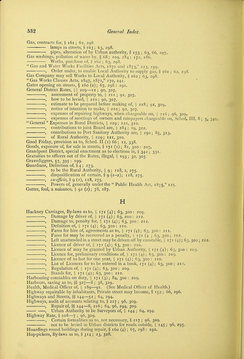 Gas, contracts for, § i6i; 62, 298. lamps in streets, § 163 ; 63, 298. pipes, alteration of by Urban authority, § 153 ; 63, 66, 297, Gas washings, pollution of water by, § 68; 109, 284 : 172, 186. Works, purchase of, § 162 ; 63, 298. Gas and Water Works Facilities Acts, 1870 and 1873, 223, 259. , Order under, to enable Local Authority to supply gas, § 161 ; 62, 298. Gas Company may sell Works to Local Authority, § 162 ; 63, 298. Gas Works Clauses Acts, 1847, 1871, 170, 241. Gates opening on streets, § 160 (2); 67, 298 : 191. General District Rates, §§ 209—12 ; 90, 307. , assessment of property to, § 211 ; 91, 307. , how to be levied, § 210; 90, 307. , estimate to be prepared before making of, § 218; 91, 309. , notice of intention to make, § 210; 92, 307. , expenses of repairing highways, when chargeable on, ^16; 96, 309. , expenses of meetings of owners and ratepayers chargeable on, Sclied* III, 8; 5, 34c. General Expenses in Rural Districts, § 229; 121, 310. , contributions to joint Board are, § 284; 19, 322. ^ , contributions to Port Sanitary Authority are, § 290; 85, 323. of Rural Authority, §229;i2i, 310. Good Friday, provision as to, Sched. II (i) 66; 12, 338. Goods, exposure of, for sale in streets, § 171 (i); 81, 300 : 207. Grandpont District, special enactment as to elections in, § 342 ; 331. Gratuities to officers out of the Rates, illegal, § T93 ; 30, 305. Gravediggers, 57, 395 : 199. Guardians, Definition of, § 4; 273. to be the Rural Authority, § 9; 118, 2, 275. , disqualification of certain, § 9 (1-2); 118, 275. , ex-officio, § 9 (i), 118, 275. , Powers of, generally underthe Public Health Act, 1875,'' 125. Gutter, foul, a nuisance, § 91 (2); 78, 287. H Hackney Carriages, By-laws as to, § 171 (4); 63, 300: 209. , Damage by driver of, § 171 (4); 63, 200: 212. , Damage to, penalty for, § 171 (4); 63,300: 212. , Definition of, § 171 (4); 63, 300: 210. , Fares for hire of, agreements as to, § 171 (4); 63, 300 : 211. , Fares for may be recovered as a penalty, ^ 171 (4 ; 63, 300 ; 212. , Left unattended in a street may be driven off by constable, ^ 171 (4); 63,300; 212. , Licence of driver of, § 171 (4); 63, 300 : 210. , Licence of may be granted by Urban Authority, § 171 (4); 63, 300 : 209. , Licence for, preliminary conditions of, § 171 (4); 63, 300 ; 209. , Licence of to last for one year, § 171 (4); 63, 300 : 210. , List of Licences for to be entered in a book, 171 (4); 63, 300 ; 210. , Regulation of, § 171 (4); 63, 300: 209. , Stands for, § 171 (4); 63, 300: 212. Harbouring constables on duty, § 171 (3); 84, 300 : 209. Harbours, saving as to, §§ 327—8; 38, 329. Health, Medical Officer of, § 189—91. (See Medical Officer of Health.) Highway repairable by inhabitants. Private street may become, § 152 ; 66, 296. Highways and Streets, §§ 144—52 ; 64, 294, Highways, audit of accounts relating to, § 217 ; 96, 309. , Repair of, §§ 144—8, 216; 64, 96, 294, 309. , Urban Authority to be Surveyors of, § 144 ; 64, 294. Highway Rate, § 216—7 ; 96, 309. , Certain formalities as to, not necessary, § 217 ; 96, 309. not to be levied in Urban districts for roads outside, § 145; 96, 295. Hoardings round buildings during repair, § 160 (4); 67, 298 : 192, Hop-pickers, By-laws as to, § 314; 23, 328.