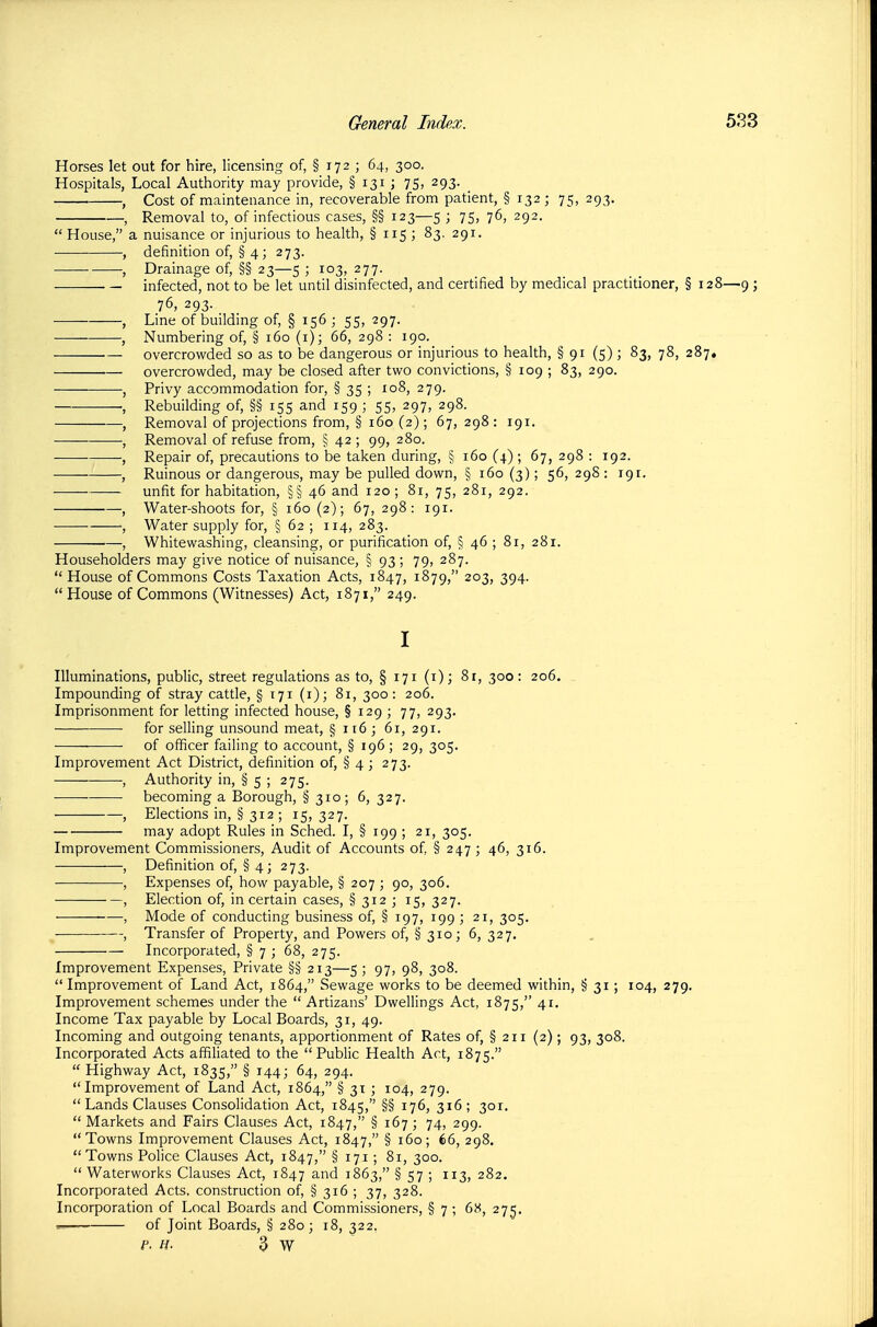 Horses let out for hire, licensing of, § 172 ; 64, 300. Hospitals, Local Authority may provide, § 131 ; 75, 293. , Cost of maintenance in, recoverable from patient, § 132 ; 75, 293. , Removal to, of infectious cases, §§ 123—5 ; 75, 76, 292.  House, a nuisance or injurious to health, § 115 ; 83, 291. , definition of, § 4; 273. , Drainage of, §§ 23—5 ; 103, 277. infected, not to be let until disinfected, and certified by medical practitioner, § 128—9 ; 76, 293. , Line of building of, § 156 ; 55, 297. , Numbering of, § 160 (i); 66, 298 : 190. overcrowded so as to be dangerous or injurious to health, § 91 (5) ; 83, 78, 287, overcrowded, may be closed after two convictions, § 109 ; 83, 290. , Privy accommodation for, § 35 ; 108, 279. , Rebuilding of, §§ 155 and 159 ; 55, 297, 298. , Removal of projections from, § 160 (2); 67, 298 : 191. , Removal of refuse from, § 42 ; 99, 280. , Repair of, precautions to be taken during, § 160 (4) ; 67, 298 : 192. , Ruinous or dangerous, may be pulled down, § 160 (3); 56, 298 : 191. unfit for habitation, §§46 and 120 ; 81, 75, 281, 292. , Water-shoots for, § 160 (2); 67, 298: 191. ■, Water supply for, § 62 ; 114, 283. , Whitewashing, cleansing, or purification of, § 46 ; 81, 281. Householders may give notice of nuisance, § 93 ; 79, 287.  House of Commons Costs Taxation Acts, 1847, 1879, 203, 394. House of Commons (Witnesses) Act, 1871, 249. I Illuminations, public, street regulations as to, § 171 (i); 8r, 300: 206. Impounding of stray cattle, § 171 (i); 81, 300: 206. Imprisonment for letting infected house, § 129 ; 77, 293. for selling unsound meat, § 116; 61, 291. of officer failing to account, § 196; 29, 305. Improvement Act District, definition of, § 4 ; 273. , Authority in, § 5 ; 275. becoming a Borough, § 310; 6, 327. , Elections in, § 312 ; 15, 327. may adopt Rules in Sched. I, § 199 ; 21, 305. Improvement Commissioners, Audit of Accounts of, § 247 ; 46, 316. , Definition of, § 4 ; 273. , Expenses of, how payable, § 207 ; 90, 306. , Election of, in certain cases, § 312 ; 15, 327. ■ , Mode of conducting business of, § 197, 199 ; 21, 305. , Transfer of Property, and Powers of, § 310; 6, 327. Incorporated, § 7 ; 68, 275. Improvement Expenses, Private §§ 213—5 ; 97, 98, 308.  Improvement of Land Act, 1864, Sewage works to be deemed within, § 31 ; 104, 279. Improvement schemes under the  Artizans' Dwellings Act, 1875, 41, Income Tax payable by Local Boards, 31, 49. Incoming and outgoing tenants, apportionment of Rates of, § 211 (2); 93, 308. Incorporated Acts affiliated to the Public Health Act, 1875.  Highway Act, 1835, § 144; 64, 294. Improvement of Land Act, 1864, § 31 ; 104, 279.  Lands Clauses Consolidation Act, 1845, §§ 316; 301.  Markets and Fairs Clauses Act, 1847, § 167 ; 74, 299. Towns Improvement Clauses Act, 1847, § 160; 66, 298. Towns Police Clauses Act, 1847, § ; 81, 300.  Waterworks Clauses Act, 1847 ^-'''d 1863, § 57 ; 113, 282. Incorporated Acts, construction of, § 316 ; 37, 328. Incorporation of Local Boards and Commissioners, § 7 ; 6'6, 27^. -i of Joint Boards, § 280; 18, 322. P. H. 3 W