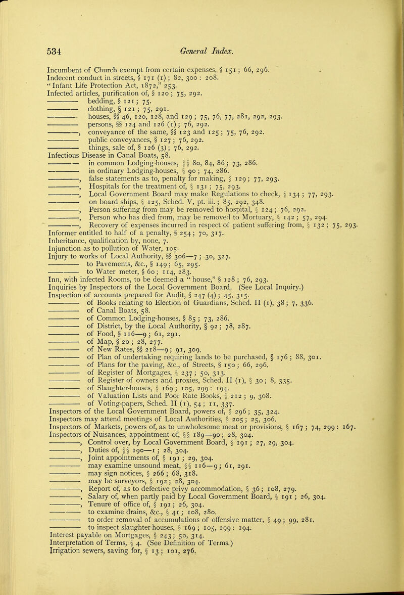 Incumbent of Church exempt from certain expenses, § 151; 66, 296. Indecent conduct in streets, § 171 (1); 82, 300 : 208. •'Infant Life Protection Act, 1872, 253. Infected articles, purification of, §120; 75, 292. bedding, § 121; 75. clothing, § 121 ; 75, 291. houses, §§ 46, 120, 128, and 129; 75, 76, 77, 281, 292, 293. persons, §§ 124 and 126 (i); 76, 292. , conveyance of the same, §§ 123 and 125; 75, 76, 292. public conveyances, § 127; 76, 292. things, sale of, § 126 (3); 76, 292. Infectious Disease in Canal Boats, 58. in common Lodging-houses, §§ 80, 84, 86; 73, 286. in ordinary Lodging-houses, § 90; 74, 286. , false statements as to, penalty for making, § 129; 77, 293. , Hospitals for the treatment of, § 13J ; 75, 293. , Local Government Board may make Regulations to check, § 134 ; 77, 293. ■ on board ships, § 125, Sched. V, pt. iii.; 85, 292, 348. , Person suffering from may be removed to hospital, § 124 ; 76, 292. , Person who has died from, may be removed to Mortuary, § 142 ; 57, 294. , Recovery of expenses incurred in respect of patient suffering from, § 132 ; 75, 293. Informer entitled to half of a penalty, §254; 70, 317. Inheritance, qualification by, none, 7. Injunction as to pollution of Water, 105. Injury to works of Local Authority, §§ 306—7 ; 30, 327. to Pavements, &c., § 149; 65, 295. to Water meter, § 60; 114, 283. Inn, with infected Rooms, to be deemed a  house, § 128 ; 76, 293. Inquiries by Inspectors of the Local Government Board. (See Local Inquiry.) Inspection of accounts prepared for Audit, § 247 (4); 45, 315. of Books relating to Election of Guardians, Sched. II (i), 38; 7, 336. of Canal Boats, 58. of Common Lodging-houses, § 85 ; 73, 286. of District, by the Local Authority, § 92; 78, 287. of Food, § 116—9; 61, 291. of Map, § 20; 28, 277. of New Rates, §§ 218—9; 91, 309. of Plan of undertaking requiring lands to be purchased, § 176 ; 88, 301. of Plans for the paving, &c., of Streets, § 150; 66, 296. of Register of Mortgages, § 237; 50, 3x3. ■ of Register of owners and proxies, Sched. II (i), § 30; 8, 335. of Slaughter-houses, § 169 ; 105, 299 : 194. of Valuation Lists and Poor Rate Books, § 212 ; 9, 308. of Voting-papers, Sched. II (i), 54; 11, 337. Inspectors of the Local Government Board, powers of, § 296; 35, 324. Inspectors may attend meetings of Local Authorities, § 205 ; 25, 306. Inspectors of Markets, powers of, as to unwholesome meat or provisions, § 167 ; 74, 299 : 167. Inspectors of Nuisances, appointment of, §§ 189—90; 28, 304. , Control over, by Local Government Board, § 191 ; 27, 29, 304. , Duties of, §§ 190—I ; 28, 304. , Joint appointments of, § 191 ; 29, 304. may examine unsound meat, §§ it6—9; 61, 291. may sign notices, § 266 ; 68, 318. may be surveyors, § 192 ; 28, 304. , Report of, as to defective privy accommodation, § 36; 108, 279. , Salary of, when partly paid by Local Government Board, § 191 ; 26, 304. , Tenure of office of, § 191; 26, 304. to examine drains, &c., § 41; 108, 280. — to order removal of accumulations of offensive matter, § 49 ; 99, 281, to inspect slaughter-houses, § 169; 105, 299: 194. Interest payable on Mortgages, § 243; 50, 314. Interpretation of Terms, § 4. (See Definition of Terms.) Irrigation sewers, saving for, § 13 ; loi, 276.