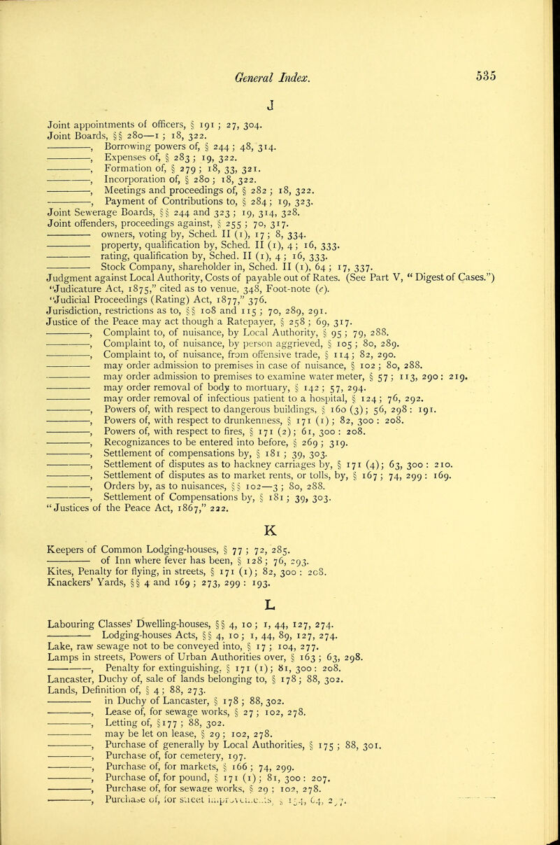 J Joint appointments of officers, § 191 ; 27, 304. Joint Boards, §§ 280—i ; 18, 322. , Borrowing powers of, § 244 ; 48, 314. , Expenses of, § 283; 19, 322. , Formation of, § 279; 18, 33, 321. —^ , Incorporation of, § 280; 18, 322. , Meetings and proceedings of, § 282 ; 18, 322. , Payment of Contributions to, § 284; 19, 323. Joint Sewerage Boards, §§ 244 and 323 ; 19, 314, 328. Joint offenders, proceedings against, 255 ; 70, 317. ; owners, voting by, Sched. II (i), 17; 8, 334. property, qualification by, Sched. II (i), 4; 16, 333. rating, qualification by, Sched. II (i), 4 ; 16, 333. Stock Company, shareholder in, Sched. II (i), 64 ; 17, 337. Judgment against Local Authority, Costs of payable out of Rates. (See Part V,  Digest of Cases.) Judicature Act, 1875, cited as to venue, 348, Foot-note {c). Judicial Proceedings (Rating) Act, 1877, 376. Jurisdiction, restrictions as to, j§ 108 and 115 ; 70, 289, 291. Justice of the Peace may act though a Ratepayer, § 258 ; 69, 317. , Complaint to, of nuisance, by Local Authority, § 95] 79, 288. , Complaint to, of nuisance, by person aggrieved, § 105 ; 80, 289. , Complaint to, of nuisance, from offensive trade, § 114; 82, 290. may order admission to premises in case of nuisance, § 102 ; 80, 288. may order admission to premises to examine water meter, § 57 ; 113, 290 : 219. may order removal of body to mortuary, § 142 ; 57, 294. ■ may order removal of infectious patient to a hospital, § 124; 76, 292. ■ , Powers of, with respect to dangerous buildings, § 160 (3); 56, 298 : 191. , Powers of, with respect to drunkenness, § 171 (i) ; 82, 300 : 208. , Powers of, with respect to fires, § 171 (2); 61, 300 : 208. , Recognizances to be entered into before, § 269 \ 319. ■— , Settlement of compensations by, § 181 ; 39, 303. , Settlement of disputes as to hackney carriages by, § 171 (4); 63, 300 : 210. , Settlement of disputes as to market rents, or tolls, by, § 167 ; 74, 299 : 169. , Orders by, as to nuisances, §^ 102—3 ; 80, 288. , Settlement of Compensations by, § 181; 39, 303. Justices of the Peace Act, 1867, 222. K Keepers of Common Lodging-houses, § 77 ; 72, 285. —■ of Inn where fever has been, § 128; 76, 293. Kites, Penalty for flying, in streets, § 171 (i); 82, 300 : 208. Knackers' Yards, §§ 4 and 169 ; 273, 299 : 193. L Labouring Classes' Dwelling-houses, §§ 4, 10; i, 44, 127, 274. Lodging-houses Acts, §§ 4, 10; i, 44, 89, 127, 274. Lake, raw sewage not to be conveyed into, § 17 ; 104, 277. Lamps in streets, Powers of Urban Authorities over, § 163 ; 63, 298. , Penalty for extinguishing, § 171 (i); bi, 300: 208. Lancaster, Duchy of, sale of lands belonging to, § 178; 88, 302. Lands, Definition of, § 4; 88, 273. in Duchy of Lancaster, § 178 ; 88, 302. , Lease of, for sewage works, § 27; 102, 278. , Letting of, §177 ; 88, 302. ■ may be let on lease, § 29; 102, 278. , Purchase of generally by Local Authorities, § 175 ; 88, 301. ^ , Purchase of, for cemetery, 197. ' , Purchase of, for markets, \ \bb \ 74, 299. , Purchase of, for pound, ^ 171 (i); 81, 300: 207. , Purchase of, for sewaare works, § 29 ; 102, 278. ■ , Purchase of, lor siicet i.;.pr^\li,.c..;s, ^ 154, 64, 2^7. ' ' 