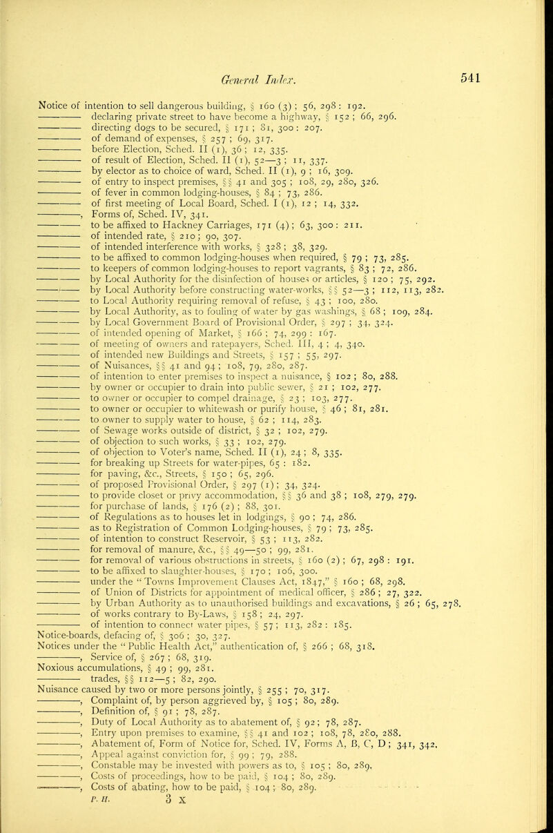 Notice of intention to sell dangerous building, § i6o (3) ; 56, 298 : 192. declaring private street to have become a highway, § 152 ; 66, 296. directing dogs to be secured, § 171 ; 81, 300 : 207. of demand of expenses, § 257 ; 69, 317. before Election, Sched. II (i), 36; 12, 335. of result of Election, Sched. II (i), 52—3 ; 11, 337. by elector as to choice of ward, Sched. II (i), 9 ; 16, 309. of entry to inspect premises, §§41 and 305 ; 108, 29, 280, 326. of fever in common lodging-houses, § 84 ; 73, 286. of first meeting of Local Board, Sched. I (i), 12 ; 14, 332. , Forms of, Sched. IV, 341. to be affixed to Hackney Carriages, 171 (4) ; 63, 300 : 211, ' of intended rate, § 210; 90, 307. of intended interference with works, § 328 ; 38, 329. to be affixed to common lodging-houses when required, § 79 ; 73, 285, to keepers of common lodging-houses to report vagrants, § 83 ; 72, 286. ■ by Local Authority for the disinfection of house.s or articles, § 120 ; 75, 292. by Local Authority before constructing water-works, §^ 52—3 ; 112, 113, 282. to Local Authority requiring removal of refuse, § 43 ; 100, 280. by Local Authority, as to fouling of water by gas washings, § 68 ; 109, 284. ■ by Local Government Board of Provisional Order, 297 ; 34, 324. of intended opening of Market, § 166 ; 74, 299 : 167. of meeting of owners and ratepayers, Sched. Ill, 4 ; 4, 340. of intended new Buildings and Streets, ^ 157 ; 55, 297. of Nuisances, 41 and 94; 108, 79, 280, 287. of intention to enter premises to inspect a nuisance, § 102 ; 80, 288. by owner or occupier to drain into public sewer, § 21 ; 102, 277. to owner or occupier to compel drainage, § 23 ; 103, 277. • to owner or occupier to whitewash or purify house, j, 46 ; 81, 281. ■ to owner to supply water to house, § 62 ; 114, 283. of Sewage works outside of district, § 32 ; 102, 279. ■ of objection to such works, § 33 ; 102, 279. of objection to Voter's name, Sched. II (i), 24 ; 8, 335. for breaking up Streets for water-pipes, 65 : 182. for paving, &c.. Streets, § 150 ; 65, 296. ■ of proposed Provisional Order, § 297 (i); 34, 324. ■ to provide closet or privy accommodation, 36 and 38 ; 108, 279, 279. for purchase of lands, ^ 176 (2) ; 88, 301. ■ of Regulations as to houses let in lodgings, § 90 ; 74, 286. as to Registration of Common Lodging-houses, § 79 ; 73, 285. ■ of intention to construct Reservoir, § 53 ; 113, 282. for removal of manure, &c., 49—50 ; 99, 281. for removal of various obstructions in streets, j 160 (2) ; 67, 298 : 191. to be affixed to slaughter-houses, § 170 ; 106, 300. under the Towns Improvement Clauses Act, 1847, § 160 ; 68, 298. of Union of Districts for appointment of medical officer, § 286 ; 27, 322. ■ • by Urban Authority as to unauthorised buildings and excavations, § 26 ; 65, 278. ■ of works contrary to By-Laws, § 158 ; 24, 297. of intention to connect water pipes, § 57; 113, 282 : 185. Notice-boards, defacing of, 306 ; 30, 327. Notices under the  Public Health Act, authentication of, § 266 ; 68, 318. , Service of, § 267 ; 68, 319. Noxious accumulations, § 49 ; 99, 281. trades, §§ 112—5; 82, 290. Nuisance caused by two or more persons jointly, § 255 ; 70, 317. , Complaint of, by person aggrieved by, § 105 ; 80, 289. ■—■—■ •, Definition of, § 91 ; 78, 287. • , Duty of Local Authority as to abatement of, § 92; 78, 287. , Entry upon premises to examine, §§41 and 102 ; 108, 78, 2S0, 288. •, Abatement of, Form of Notice for, Sched. IV, Forms A, B, C, D ; 341, 342. , Appeal against conviction for, ^ 99; 79, 288. ■ , Constable may be invested with powers as to, § 105 ; 80, 289. , Costs of proceedings, how to be paid, § 104 ; 80, 289. Costs of abating, how to be paid, i 104 ; 80, 289. - • ■ - p-n. 3 X