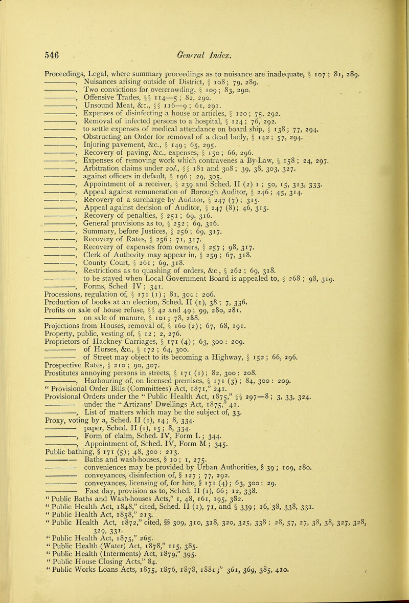 Proceedings, Legal, where summary proceedings as to nuisance are inadequate, § 107 ; 81, 289. , Nuisances arising outside of District, § 108; 79, 289. , Two convictions for overcrowding, § 109 ; 83, 290. , Offensive Trades, §§ 114—5; 82, 290. , Unsound Meat, &c., §§ 116—9 ; 61, 291. , Expenses of disinfecting a house or articles, § 120; 75, 292. , Removal of infected persons to a hospital, § 124 ; 76, 292. to settle expenses of medical attendance on board ship, § 138; 77, 294. , Obstructing an Order for removal of a dead body, § 142 ; 57, 294. , Injuring pavement, &c., § 149; 65, 295. , Recovery of paving, &c., expenses, § 150; 66, 296. , Expenses of removing work which contravenes a By-Law, § 158 ; 24, 297. , Arbitration claims under 20/., §§ 181 and 308; 39, 38, 303, 327. against officers in default, § 196 ; 29, 305. , Appointment of a receiver, § 239 and Sched. II (2) i ; 50, 15, 313, 333. , Appeal against remuneration of Borough Auditor, § 246; 45, 314. , Recovery of a surcharge by Auditor, § 247 (7) ; 315. , Appeal against decision of Auditor, § 247 (8); 46, 315. , Recovery of penalties, § 251 ; 69, 316. , General provisions as to, § 252 ; 69, 316. , Summary, before Justices, §256; 69, 317. , Recovery of Rates, § 256 ; 71, 317. , Recovery of expenses from owners, § 257 ; 98, 317. , Clerk of Authority may appear in, § 259 ; 67, 318. , County Court, § 261 ; 69, 318. , Restrictions as to quashing of orders, &c, § 262 ; 69, 318. to be stayed when Local Government Board is appealed to, § 268 ; 98, 319. , Forms, Sched IV ; 341. Processions, regulation of, § 171 (i) ; 81, 300 : 206. Production of books at an election, Sched. II (1), 38 ; 7, 336. Profits on sale of house refuse, §§ 42 and 49 ; 99, 280, 281. on sale of manure, § loi; 78, 288. Projections from Houses, removal of, § 160 (2); 67, 68, 191. Property, public, vesting of, § 12 ; 2, 276. Proprietors of Hackney Carriages, § 171 (4) ; 63, 300 : 209. of Horses, &c., § 172 ; 64, 300. of Street may object to its becoming a Highway, § 152 ; 66, 296. Prospective Rates, § 210 ; 90, 307. Prostitutes annoying persons in streets, § 171 (i) ; 82, 300 : 208. , Harbouring of, on licensed premises, § 171 (3) ; 84, 300 : 209.  Provisional Order Bills (Committees) Act, 1871, 241. Provisional Orders under the  Public Health Act, 1875, §§ 297—8 ; 3, 33, 324. — under the  Artizans' Dwellings Act, 1875, 41. , List of matters which may be the subject of, 33. Proxy, voting by a, Sched. II (i), 14; 8, 334. paper, Sched. II (i), 15; 8, 334. , Form of claim, Sched. IV, Form L; 344. , Appointment of, Sched. IV, Form M ; 345. Public bathing, § 171 (5); 48, 300: 213. Baths and wash-houses, § 10; i, 275. conveniences may be provided by Urban Authorities, § 39 ; 109, 280. conveyances, disinfection of, § 127 ; 77, 292. conveyances, Hcensing of, for hire, § 171 (4); 63, 300: 29. Fast day, provision as to, Sched. II (i), 66; 12, 338.  Public Baths and Wash-houses Acts, i, 48, 161, 195, 382. Public Health Act, 1848, cited, Sched. II (i), 71, and § 339; 16, 38, 338, 331.  Public Health Act, 1858, 213.  Public Health Act, 1872, cited, §§ 309, 310, 318, 320, 325, 338 ; 28, 57, 27, 38, 38, 327, 328, 329, 331. Public Health Act, 1875, 265.  Public Health (Water) Act, 1878, 115, 385. Public Health (Interments) Act, 1879, 395.  Public House Closing Acts, 84. Public Works Loans Acts, 1875, 1876, 1878, 18813 361, 369, 385, 410. ;