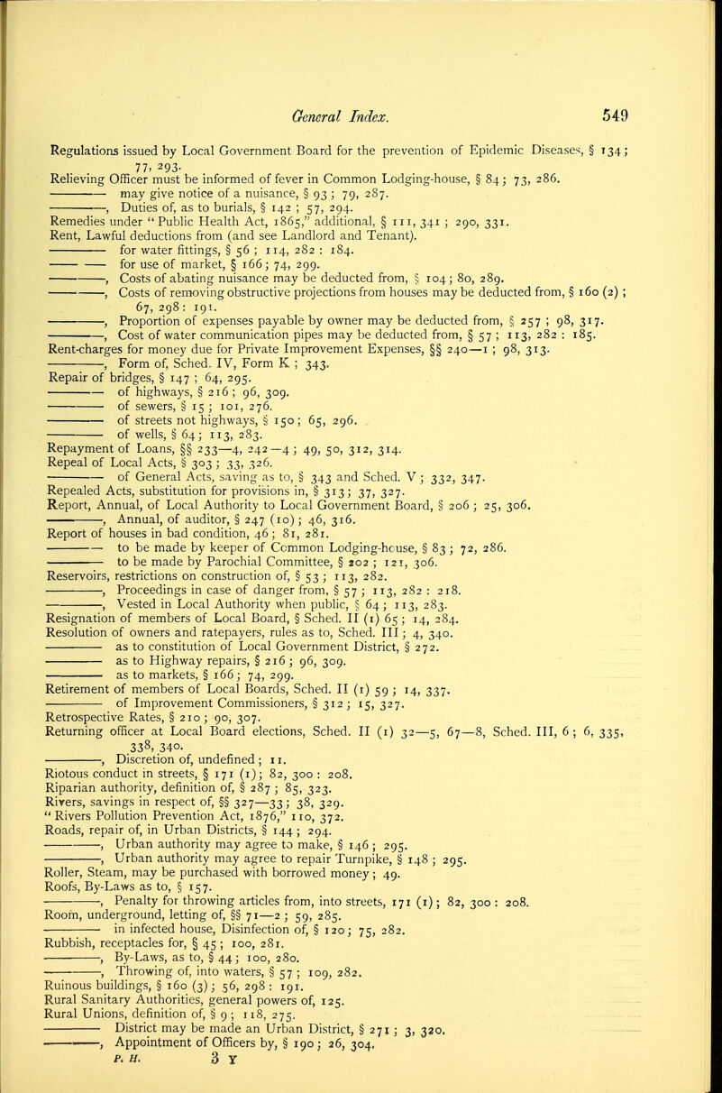 Regulations issued by Local Government Board for the prevention of Epidemic Diseases, § 134; 77. 293. Relieving Officer must be informed of fever in Common Lodging-house, § 84; 73, 286. may give notice of a nuisance, § 93 ; 79, 287. , Duties of, as to burials, § 142 ; 57, 294. Remedies under Public Health Act, 1865, additional, § in, 341 ; 290, 331. Rent, Lawful deductions from (and see Landlord and Tenant). for water fittings, § 56 ; 114, 282 : 184. for use of market, § 166; 74, 299. , Costs of abating nuisance may be deducted from, § 104; 80, 289. , Costs of removing obstructive projections from houses maybe deducted from, § 160 (2) ; 67, 298: 191. , Proportion of expenses payable by owner may be deducted from, § 257 ; 98, 317. , Cost of water communication pipes may be deducted from, § 57 ; 113, 282 : 185. Rent-charges for money due for Private Improvement Expenses, §§ 240—i ; 98, 313. , Form of, Sched. IV, Form K ; 343. Repair of bridges, § 147 ; 64, 295. of highways, § 216 ; 96, 309. of sewers, §i5;ioi,276. of streets not highways, § 150; 65, 296. of wells, § 64; 113, 283. Repayment of Loans, §§ 233—4, 242—4; 49, 50, 312, 314. Repeal of Local Acts, § 303 ; 33, 326. of General Acts, saving as to, § 343 and Sched. V ; 332, 347. Repealed Acts, substitution for provisions in, § 313; 37, 327. Report, Annual, of Local Authority to Local Government Board, § 206 ; 25, 306. , Annual, of auditor, § 247 (ro) ; 46, 316. Report of houses in bad condition, 46; 81, 281. to be made by keeper of Common Lodging-house, § 83 ; 72, 286. to be made by Parochial Committee, § 202 ; 121, 306. Reservoirs, restrictions on construction of, § 53 ; 113, 282. , Proceedings in case of danger from, § 57 ; 113, 282 : 218. , Vested in Local Authority when public, § 64; 113, 283. Resignation of members of Local Board, § Sched. II (i) 65 ; 14, 284. Resolution of owners and ratepayers, rules as to, Sched. Ill; 4, 340. as to constitution of Local Government District, § 272. as to Highway repairs, § 216 ; 96, 309. as to markets, § 166; 74, 299. Retirement of members of Local Boards, Sched. II (1) 59 ; 14, 337, of Improvement Commissioners, § 312 ; 15,327. Retrospective Rates, § 210; 90, 307. Returning officer at Local Board elections, Sched. II (i) 32—5, 67—8, Sched. Ill, 6; 6, 335, .338, 340. , Discretion of, undefined ; 11. Riotous conduct in streets, § 171 (i); 82, 300 : 208. Riparian authority, definition of, § 287 ; 85, 323. Rivers, savings in respect of, §§ 327—33; 38, 329, Rivers Pollution Prevention Act, 1876, no, 372, Roads, repair of, in Urban Districts, § 144 ; 294. , Urban authority may agree to make, § 146 ; 295. , Urban authority may agree to repair Turnpike, § 148 ; 295. Roller, Steam, may be purchased with borrowed money; 49. Roofs, By-Laws as to, § 157. , Penalty for throwing articles from, into streets, 171 (i); 82, 300 : 208. Room, underground, letting of, §§ 71—2 ; 59, 285. in infected house. Disinfection of, § 120; 75, 282. Rubbish, receptacles for, § 45 ; 100, 281. , By-Laws, as to, § 44; 100, 280. , Throwing of, into waters, § 57 ; 109, 282. Ruinous buildings, § 160 (3); 56, 298 : 191. Rural Sanitary Authorities, general powers of, 125. Rural Unions, definition of, § 9 ; 118, 275. District may be made an Urban District, § 271 ; 3, 330. , Appointment of Officers by, §190; 26, 304, P'H. 3 Y