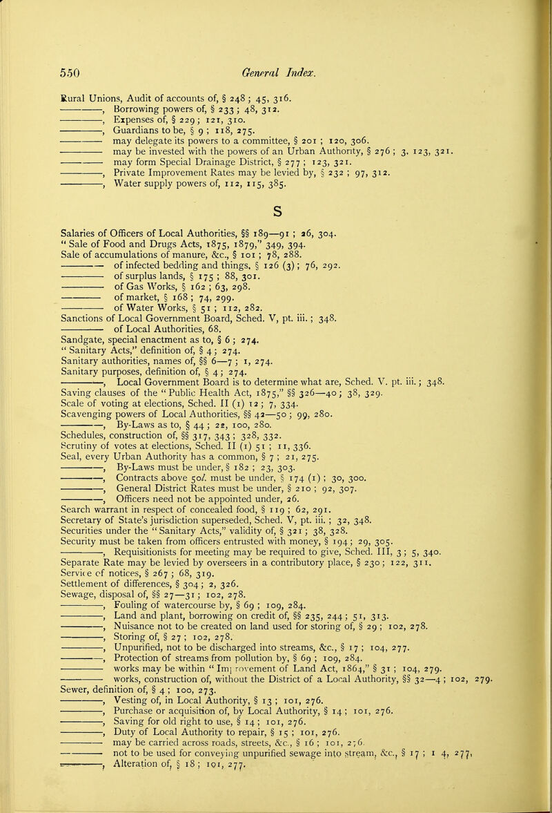 Rural Unions, Audit of accounts of, § 248 ; 45, 316. , Borrowing powers of, § 233 ; 48, 312. , Expenses of, § 229; 121, 310. , Guardians to be, § 9 ; 118, 275. may delegate its powers to a committee, § 201 ; 120, 306. may be invested with the powers of an Urban Authority, §276; 3, 123, 321. may form Special Drainage District, §277; 123, 321. , Private Improvement Rates may be levied by, § 232 ; 97, 312. , Water supply powers of, 112, 115, 385. s Salaries of Officers of Local Authorities, §§ 189—91 ; a6, 304.  Sale of Food and Drugs Acts, 1875, 1879, 349, 394. Sale of accumulations of manure, &c., § loi ; 78, 288. of infected bedding and things, § 126 (3); 76, 292. of surplus lands, § 175 ; 88, 301. of Gas Works, § 162 ; 63, 298. of market, § 168; 74, 299. of Water Works, § 51 ; 112, 282. Sanctions of Local Government Board, Sched, V, pt. iii.; 348. — of Local Authorities, 68. Sandgate, special enactment as to, § 6 ; 274.  Sanitary Acts, definition of, § 4 ; 274. Sanitary authorities, names of, §§ 6—7 ; i, 274. Sanitary purposes, definition of, § 4; 274. ■—, Local Government Board is to determine what are, Sched. V. pt. iii.; 348. Saving clauses of the Public Health Act, 1875, §§ 326—40; 38, 329. Scale of voting at elections, Sched. II (i) 12; 7, 334. Scavenging powers of Local Authorities, §§ 42—50 ; 99, 280. , By-Laws as to, § 44 ; 22, 100, 280. Schedules, construction of, §§ 317, 343 ; 328, 332. Scrutiny of votes at elections, Sched. II (i) 51 ; 11, 336. Seal, every Urban Authority has a common, § 7 ; 21, 275. , By-Laws must be under, § 182 ; 23, 303. ■—, Contracts above 50/. must be under, § 174 (i) ; 30, 300, , General District Rates must be under, § 210 ; 92, 307. , Officers need not be appointed under, 26. Search warrant in respect of concealed food, § 119 ; 62, 291. Secretary of State's jurisdiction superseded, Sched. V, pt. iii. ; 32, 348. Securities under the Sanitary Acts, validity of, § 321; 38, 328. Security must be taken from officers entrusted with money, § 194; 29, 305. , Requisitionists for meeting may be required to give, Sched. Ill, 3; 5, 340. Separate Rate may be levied by overseers in a contributory place, § 230; 122, 311. Servic e cf notices, § 267 ; 68, 319. Settlement of differences, § 304; 2, 326. Sewage, disposal of, §§ 27—31; 102, 278. , Fouling of watercourse by, § 69 ; 109, 284. , Land and plant, borrowing on credit of, §§ 235, 244; 51, 313. , Nuisance not to be created on land used for storing of, § 29 ; 102, 278. , Storing of, § 27 ; 102, 278. , Unpurified, not to be discharged into streams, &c., § 17 ; 104, 277. , Protection of streams from pollution by, § 69 ; 109, 284. works may be within  Imj rovement of Land Act, 1864, § 31 ; 104, 279. works, construction of, witliout the District of a Local Authority, §§ 32—4 ; 102, 279. Sewer, definition of, § 4 ; 100, 273. , Vesting of, in Local Authority, § 13 ; loi, 276. , Purchase or acquisition of, by Local Authority, § 14 ; loi, 276. • , Saving for old right to use, § 14 ; loi, 276. , Duty of Local Authority to repair, §i5;ioi,276. may be carried across roads, streets, &c., §16; loi, 276. not to be used for conveying unpurified sewage irito .stream, &c.j § ly ; i 4, 27^, B~-— , Alteration of^ § 18 ; loi, 27^.