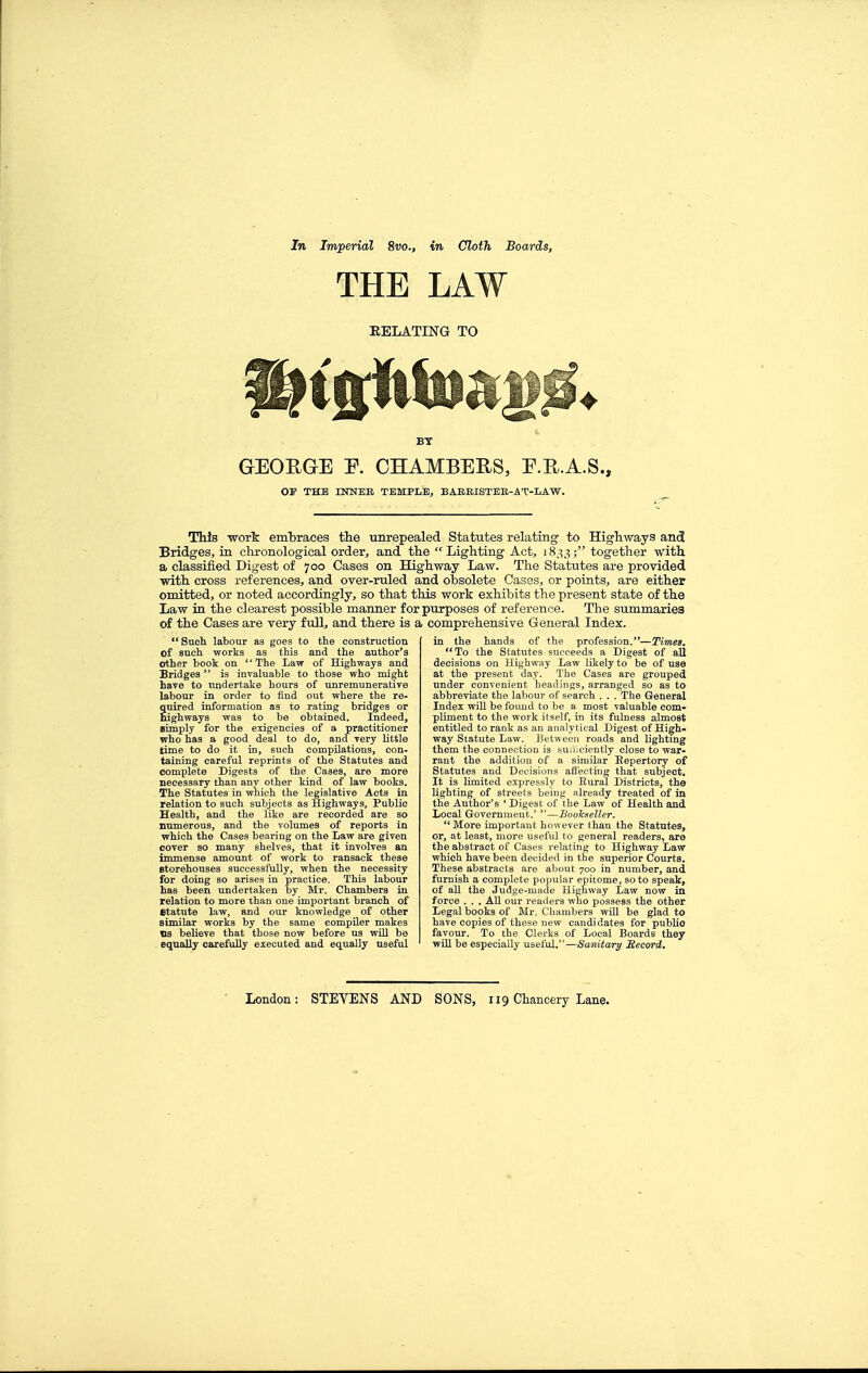 THE LAW RELATING TO BY GEOEGE F. CHAMBERS, E.R.A.S., Off THE INNER TEMPLE, BABRISTER-AT-LAW. This -work embraces the unrepealed Statutes relating to Highways and Bridges, in chronological order, and the Lighting Act, 1833; together -with a classified Digest of 700 Cases on Highway Law. The Statutes are provided with cross references, and over-ruled and obsolete Cases, or points, are either omitted, or noted accordingly, so that this work exhibits the present state of the Law in the clearest possible manner for purposes of reference. The summaries of the Cases are very full, and there is a comprehensive General Index. Such labour as goes to the construction of such works as this and the author's other book on The Law of Highways and Bridges  is invaluable to those who mi^ht have to undertake hours of unremunerative labour in order to find out where the re- quired information as to rating bridges or Eighways was to be obtained. Indeed, simply for the exigencies of a practitioner who has a good deal to do, and very little time to do it in, such compilations, con- taining careful reprints of the Statutes and complete Digests of the Cases, are more necessary than any other kind of law books. The Statutes in which the legislative Acts in relation to such subjects as Highways, Public Health, and the like are recorded are so numerous, and the volumes of reports in which the Cases bearing on the Law are given cover so many shelves, that it involves an immense amount of work to ransack these storehouses successfully, when the necessity for doing so arises in practice. This labour has been undertaken by Mr. Chambers in relation to more than one important branch of etatute law, and our knowledge of other similar works by the same compiler makes lis believe that those now before us will be equally carefully executed and equally useful in the hands of the profession,—Times, **To the Statutes succeeds a Digest of all decisions on Highway Law likely to be of use at the present day. The Cases are grouped under convenient headings, arranged so as to abbreviate the labour of search . . . The General Index will be found to be a most valuable com- pliment to the work itself, in its fulness almost entitled to rank as an analytical Digest of High- way Statute Law. Between roads and lightmg them the connection is suiiiciently close to war- rant the addition of a similar Eepertory of Statutes and Decisions affecting that subject. It is limited expressly to Rural Districts, the lighting of streets being already treated of in the Author's 'Digest of the Law of Health and Local Government.' —Bookseller. *'More important however than the Statutes, or, at least, more useful to general readers, are the abstract of Cases relating to Highway Law which have been decided in the superior Courts, These abstracts are about 700 in number, and furnish a complete poi)u!ar epitome, so to speak, of aU the Judge-made Highway Law now in force . . . AU our readers who possess the other Legal books of Mr. Chambers will be glad to have copies of these new candidates for pubho favour. To the Clerks of Local Boards they will be especially useful,—Sanitaria Itecord.