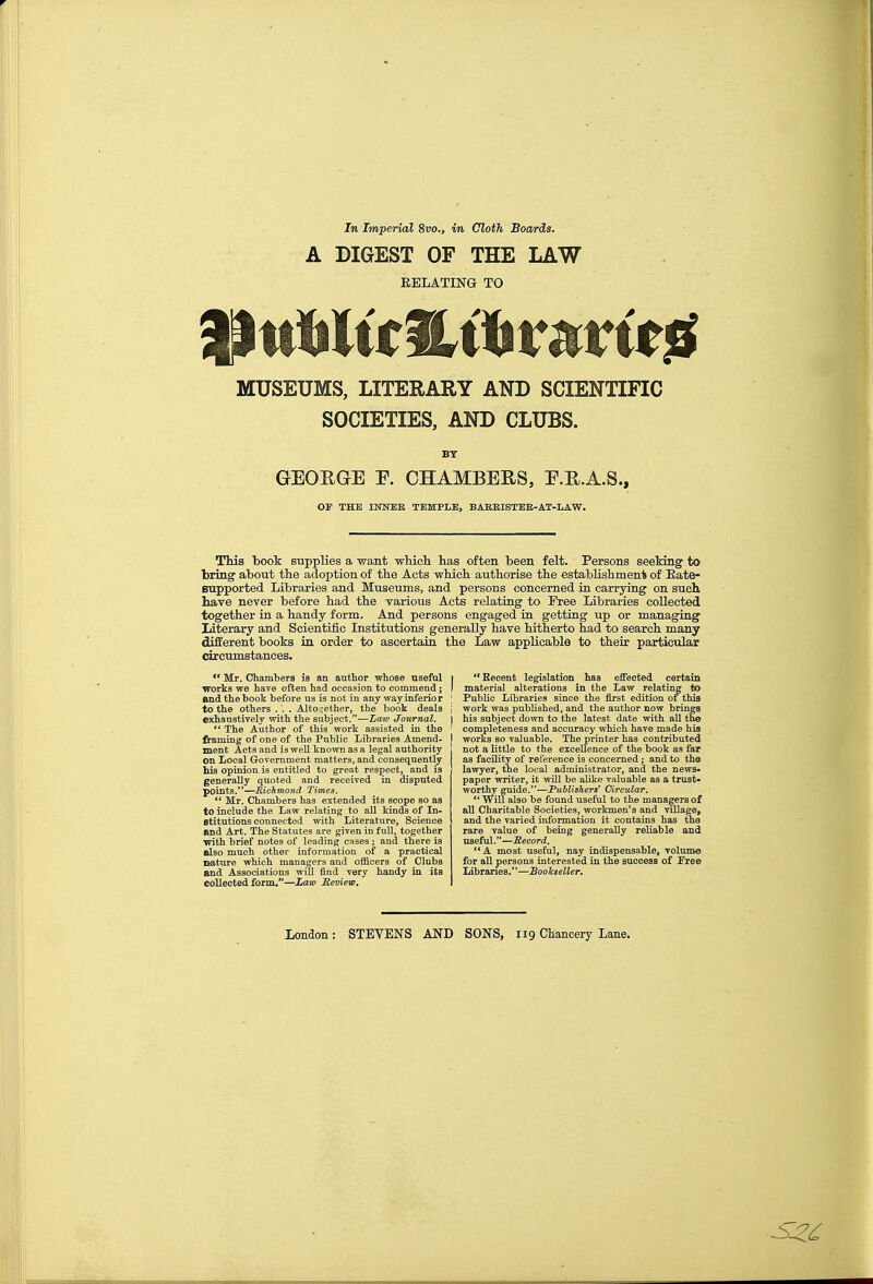 A DIGEST OF THE LAW EELATING TO MUSEUMS, LITERARY AND SCIENTIFIC SOCIETIES, AND CLUBS. BT GEOEGE E. CHAMBERS, F.R.A.S., OF THE urerEE. TEMPLE, BAEBISTBE-AT-LAW. This book suppKes a want wHcli has often been felt. Persons seeking to bring about the adoption of the Acts which authorise the establishmen1s of Eate- Bupported Libraries and Museums, and persons concerned in carrying on such, liave never before had the various Acts relating to Free Libraries collected together in a handy form. And persons engaged in getting up or managing literary and Scientific Institutions generally have hitherto had to search many different books in order to ascertain the Law applicable to their particular circumstances.  Mr. Chambers ia an author whose useful works we have often had occasion to commend; flnd the book before us is not in any way inferior to the others . . . Altogether, the hook deals exhaustively with the subject,-—Law Journal.  The Author of this work assisted in the framing of one of the Public Libraries Amend- ment Acts and is weU known as a legal authority on Local Government matters, and consequently his opinion is entitled to great respect, and is generally quoted and received in disputed points.'*—Richmond Times.  Mr. Chambers has extended its scope so as to include the Law relating to all kinds of In- stitutions connected with Literature, Science and Art. The Statutes are given in full, together •with brief notes of leading cases ; and there is also much other information of a practical nature which managers and officers of Clubs and Associations will find very handy in its collected form.—Lam Seview, Eecent legislation has eifeoted certain material alterations in the Law relating to Public Libraries since the first edition of this work was published, and the author now brings his subject down to the latest date with all the completeness and accuracy which have made his works so valuable. The printer has contributed not a little to the excellence of the book as far as facility of reference is concerned; and to the lawyer, the local administrator, and the news- paper writer, it will be alike valuable as a trust- worthy guide.—Publishers* Circular. Will also be found useful to the managers of all Charitable Societies, workmen's and village, and the varied information it contains has the rare value of being generally reliable and useful.—Becord. A most useful, nay indispensable, volume for all persons interested in the success of Free libranes.—SooJcseller.