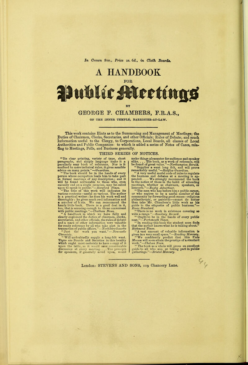 Jn Crown 8«o., Price za. 6d., in Cloth Boards. A HANDBOOK FOE BY GEOEGE E. CHAMBERS, E.R.A.S,, OF THE mNEB TEMFLEj BAEEISTEB-AT-LAW. This work contains Hints as to the Summoning and Management of Meetings; the Duties of Chairmen, Clerks, Secretaries, and other Officials; Rules of Debate; and much Information useful to the Clergy, to Corporations, Local Boards, all classes of Local Authorities and Public Companies: to wmch is added a series of Notes of Cases, rela- fSng to Meetings, Polls, and Business generally. THIED SERIES OF NOTICES. Ita clear printing, rariety of type, short paragraphs, and simple language make it a peculiarly easy book of reference. Nor is it confined to mere technical rules; it gives sensible advice on many points.—Guardicm.  The book should be in the hands of every person whose occupation leads Tiim to take part in formal meetings of any description; and it will be found serviceable to those who, even casually and on a single oecaeion, may be called upon to speak in public.*'—Hereford Times. The title of this work well indicates its various contents—useful as various. The author is a practical writer: he does his work well and thorougUy: he gives much real information and a number of h nts. We can recommend the handy little book. There is a good deal in it, too, that is amusing enough to those conversant with public meetings.—Chatham News.  A handbook in which we have fully and clearly explained the duties of chairmen, clerks, secretaries, and other otficials, the rules of debate and a mass of other information very valuable for ready reference by all who take part in the transaction of public affairs—YorJcshireGazeUe Just the work you want.—Newcastle Chronicle.  Will uedoabtedly supply a long-felt want. Tl^re are Boards and Societies in this locality which ought most certainly to have a. copy of it Bpon the table, as it would save considerable discussion at every meeting. . . . The precepts &r speakers, if generally acted upon, would make things pleasanter for audience and speaker alike. . . . The book, as a work of reference, wiU be found of great value.—Northampton Herald.  Supplies a want long felt, and will prov» remarkably useful.—Halifax Ouardiam.. A very useful model code of rules to regulate the business and debates at a meeting is ap. pended. . . . We strongly recommend the boolc to the notice of those m the habit of attending meetings, whether as chairmen, speakers, or bsteners.—Hugly Advertiser.  The man who has before him a public career, or who aspires to be a useful member of th» community by forwarding good causes—religious philanthropic, or patriotic—cannot do better than take Mr. Chambers's little work as hia guide in the etiquette of public business.— Essex Standard.  There is no work in existence covering SO wide a range.—Sanitary Hecord.  Ought to be in the hands of every pnblio man.—Portsmouth Times. In reading this book the student soon finds that the author knows what he is talking about. Richmond Times. Avast amount of valuable information is given in a very small space.—Heading Mercury. We confidently predict that this Vdaa Mecum will soon attain the prestige of a standard work.—Chelsea News.  The book as a whole will prove an excellent guide to all who aim at taking part in public gatherings.—Bristol Mercv/ry.