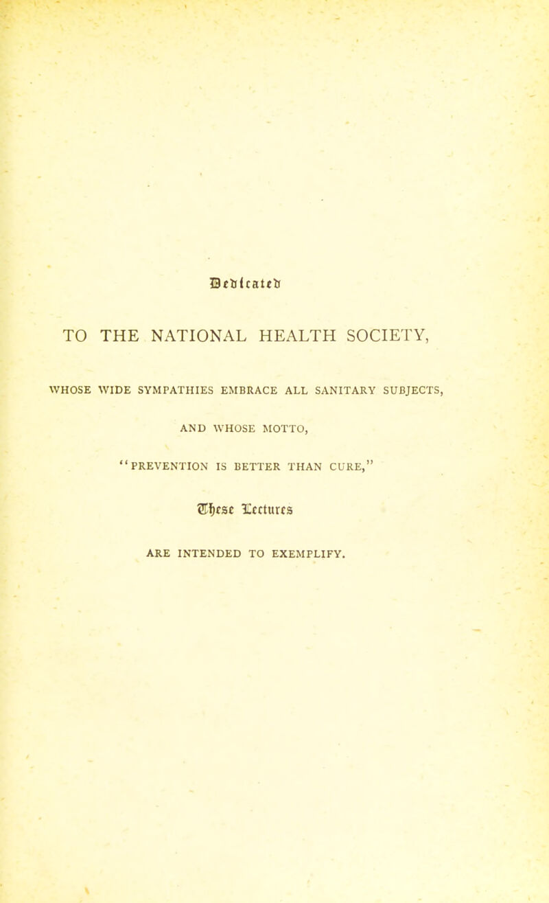 Bttsltattts TO THE NATIONAL HEALTH SOCIETY, WHOSE WIDE SYMPATHIES EMBRACE ALL SANITARY SUBJECTS, AND WHOSE MOTTO, PREVENTION IS BETTER THAN CURE, ARE INTENDED TO EXEMPLIFY.