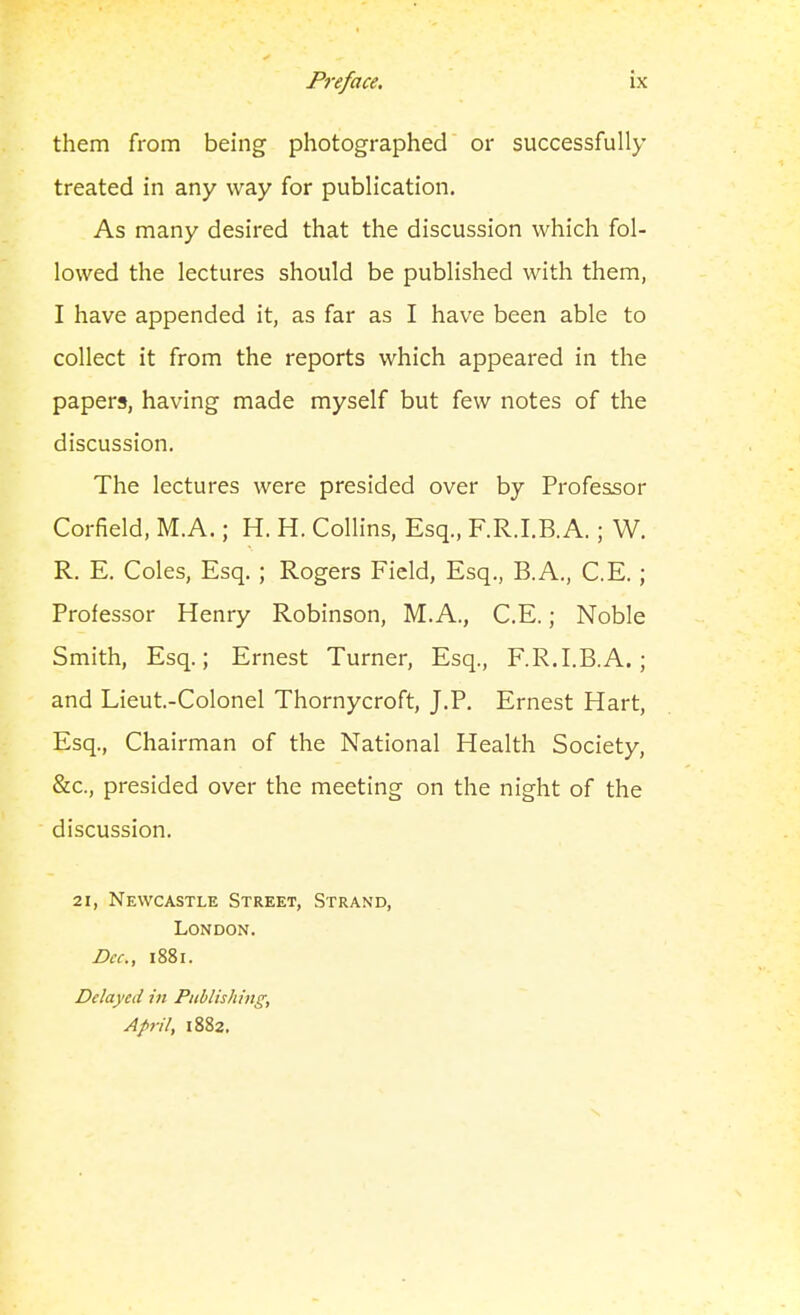 them from being photographed or successfully treated in any way for publication. As many desired that the discussion which fol- lowed the lectures should be published with them, I have appended it, as far as I have been able to collect it from the reports which appeared in the papers, having made myself but few notes of the discussion. The lectures were presided over by Professor Corfield, M.A.; H. H. Collins, Esq., F.R.I.B.A.; W. R. E. Coles, Esq. ; Rogers Field, Esq., B.A., C.E.; Professor Henry Robinson, M.A., C.E.; Noble Smith, Esq.; Ernest Turner, Esq., F.R.I.B.A.; and Lieut.-Colonel Thornycroft, J.P. Ernest Hart, Esq., Chairman of the National Health Society, &c., presided over the meeting on the night of the discussion. 21, Newcastle Street, Strand, London. Dec, 1881. Delayed in Publishing, April, 1882,