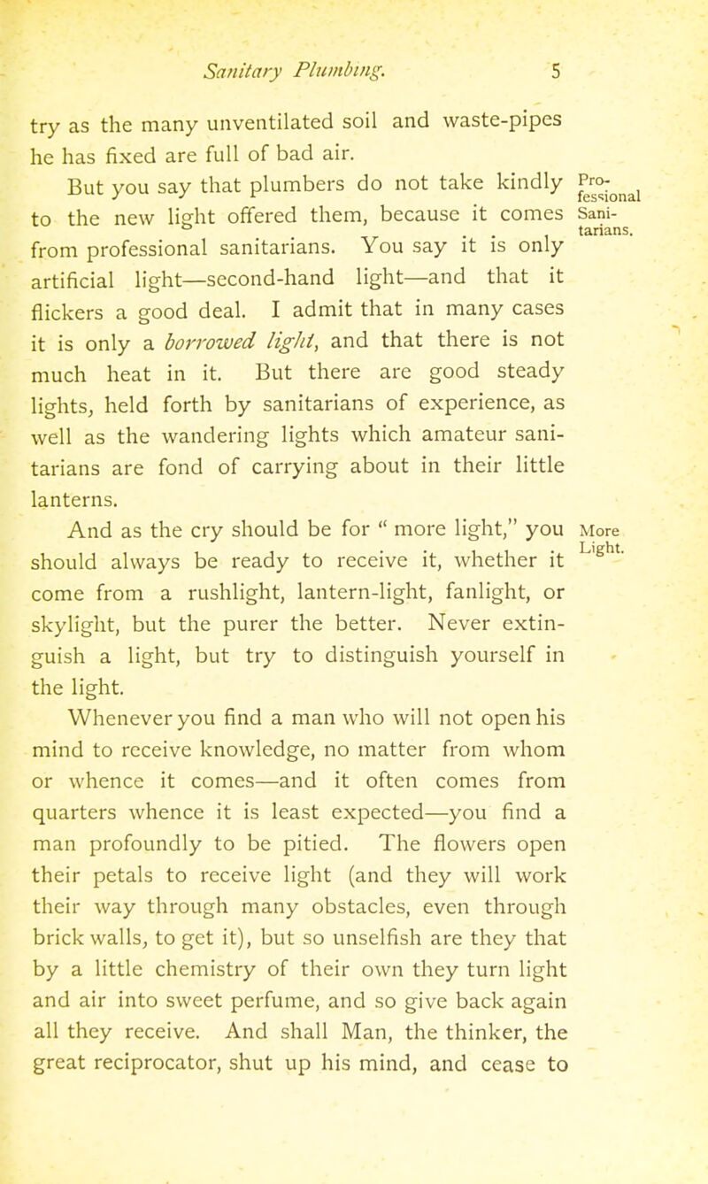 try as the many unventilated soil and waste-pipes he has fixed are full of bad air. But you say that plumbers do not take kindly ^^^^^^^^ to the new light offered them, because it comes Sani- ° . tarians. from professional sanitarians. You say it is only artificial light—second-hand light—and that it flickers a good deal. I admit that in many cases it is only a borrowed light, and that there is not much heat in it. But there are good steady lights^ held forth by sanitarians of experience, as well as the wandering lights which amateur sani- tarians are fond of carrying about in their little lanterns. And as the cry should be for  more light, you More should always be ready to receive it, whether it come from a rushlight, lantern-light, fanlight, or skylight, but the purer the better. Never extin- guish a light, but try to distinguish yourself in the light. Whenever you find a man who will not open his mind to receive knowledge, no matter from whom or whence it comes—and it often comes from quarters whence it is least expected—you find a man profoundly to be pitied. The flowers open their petals to receive light (and they will work their way through many obstacles, even through brick walls^ to get it), but so unselfish are they that by a little chemistry of their own they turn light and air into sweet perfume, and so give back again all they receive. And shall Man, the thinker, the great reciprocator, shut up his mind, and cease to